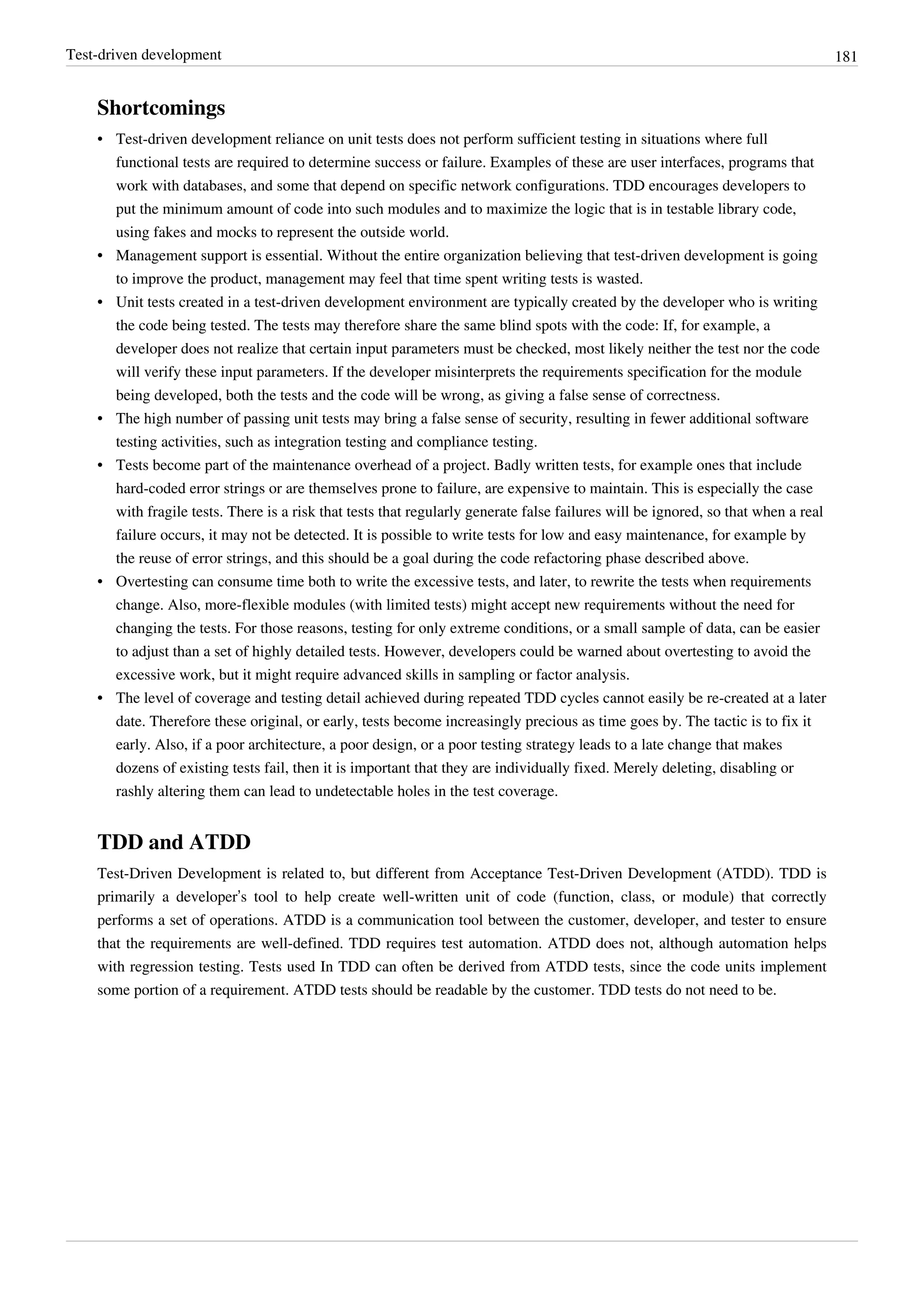 Test-driven development 181
Shortcomings
• Test-driven development reliance on unit tests does not perform sufficient testing in situations where full
functional tests are required to determine success or failure. Examples of these are user interfaces, programs that
work with databases, and some that depend on specific network configurations. TDD encourages developers to
put the minimum amount of code into such modules and to maximize the logic that is in testable library code,
using fakes and mocks to represent the outside world.
•• Management support is essential. Without the entire organization believing that test-driven development is going
to improve the product, management may feel that time spent writing tests is wasted.
•• Unit tests created in a test-driven development environment are typically created by the developer who is writing
the code being tested. The tests may therefore share the same blind spots with the code: If, for example, a
developer does not realize that certain input parameters must be checked, most likely neither the test nor the code
will verify these input parameters. If the developer misinterprets the requirements specification for the module
being developed, both the tests and the code will be wrong, as giving a false sense of correctness.
• The high number of passing unit tests may bring a false sense of security, resulting in fewer additional software
testing activities, such as integration testing and compliance testing.
• Tests become part of the maintenance overhead of a project. Badly written tests, for example ones that include
hard-coded error strings or are themselves prone to failure, are expensive to maintain. This is especially the case
with fragile tests. There is a risk that tests that regularly generate false failures will be ignored, so that when a real
failure occurs, it may not be detected. It is possible to write tests for low and easy maintenance, for example by
the reuse of error strings, and this should be a goal during the code refactoring phase described above.
• Overtesting can consume time both to write the excessive tests, and later, to rewrite the tests when requirements
change. Also, more-flexible modules (with limited tests) might accept new requirements without the need for
changing the tests. For those reasons, testing for only extreme conditions, or a small sample of data, can be easier
to adjust than a set of highly detailed tests. However, developers could be warned about overtesting to avoid the
excessive work, but it might require advanced skills in sampling or factor analysis.
•• The level of coverage and testing detail achieved during repeated TDD cycles cannot easily be re-created at a later
date. Therefore these original, or early, tests become increasingly precious as time goes by. The tactic is to fix it
early. Also, if a poor architecture, a poor design, or a poor testing strategy leads to a late change that makes
dozens of existing tests fail, then it is important that they are individually fixed. Merely deleting, disabling or
rashly altering them can lead to undetectable holes in the test coverage.
TDD and ATDD
Test-Driven Development is related to, but different from Acceptance Test-Driven Development (ATDD). TDD is
primarily a developer’s tool to help create well-written unit of code (function, class, or module) that correctly
performs a set of operations. ATDD is a communication tool between the customer, developer, and tester to ensure
that the requirements are well-defined. TDD requires test automation. ATDD does not, although automation helps
with regression testing. Tests used In TDD can often be derived from ATDD tests, since the code units implement
some portion of a requirement. ATDD tests should be readable by the customer. TDD tests do not need to be.
 