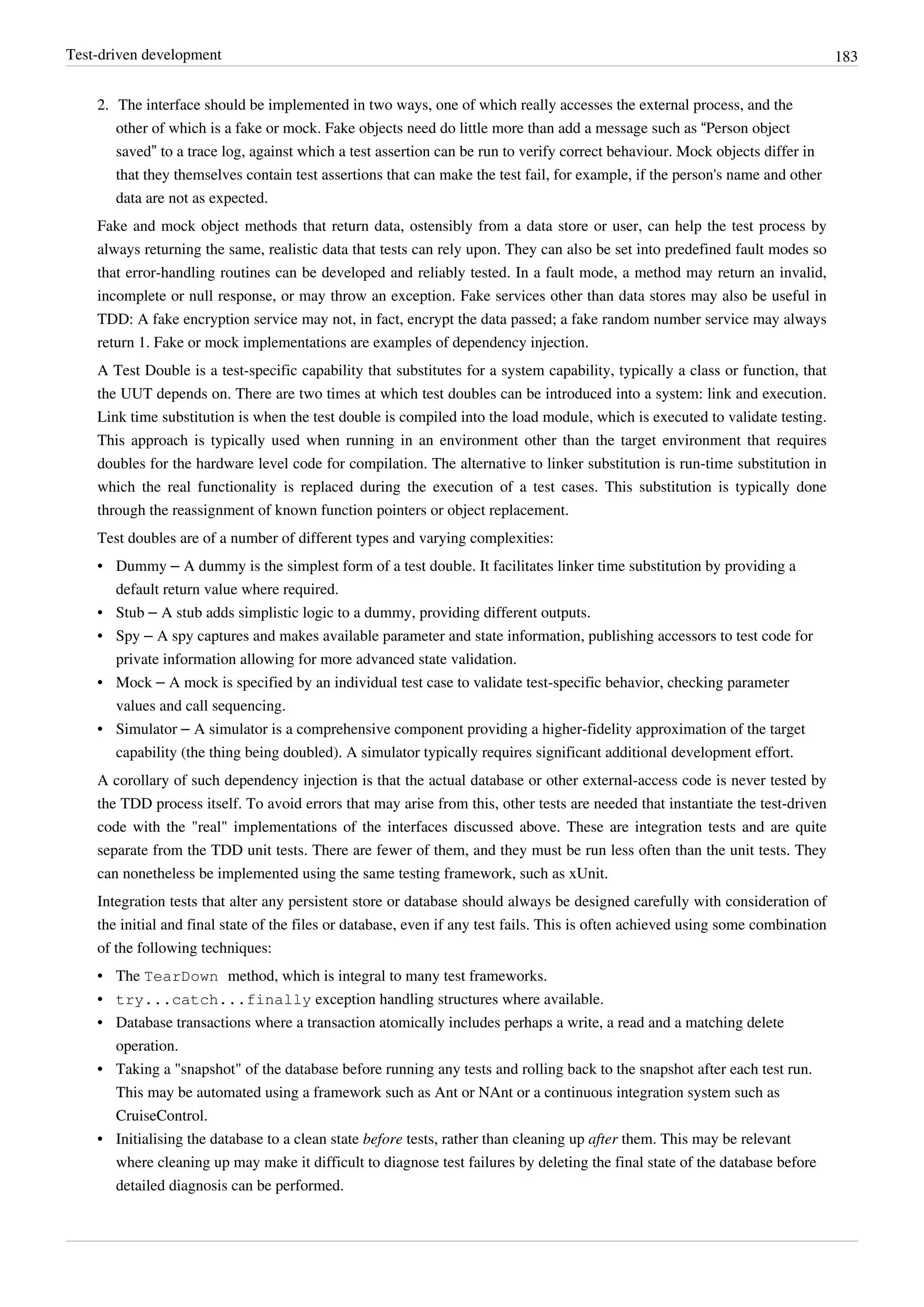 Test-driven development 183
2. The interface should be implemented in two ways, one of which really accesses the external process, and the
other of which is a fake or mock. Fake objects need do little more than add a message such as “Person object
saved” to a trace log, against which a test assertion can be run to verify correct behaviour. Mock objects differ in
that they themselves contain test assertions that can make the test fail, for example, if the person's name and other
data are not as expected.
Fake and mock object methods that return data, ostensibly from a data store or user, can help the test process by
always returning the same, realistic data that tests can rely upon. They can also be set into predefined fault modes so
that error-handling routines can be developed and reliably tested. In a fault mode, a method may return an invalid,
incomplete or null response, or may throw an exception. Fake services other than data stores may also be useful in
TDD: A fake encryption service may not, in fact, encrypt the data passed; a fake random number service may always
return 1. Fake or mock implementations are examples of dependency injection.
A Test Double is a test-specific capability that substitutes for a system capability, typically a class or function, that
the UUT depends on. There are two times at which test doubles can be introduced into a system: link and execution.
Link time substitution is when the test double is compiled into the load module, which is executed to validate testing.
This approach is typically used when running in an environment other than the target environment that requires
doubles for the hardware level code for compilation. The alternative to linker substitution is run-time substitution in
which the real functionality is replaced during the execution of a test cases. This substitution is typically done
through the reassignment of known function pointers or object replacement.
Test doubles are of a number of different types and varying complexities:
• Dummy – A dummy is the simplest form of a test double. It facilitates linker time substitution by providing a
default return value where required.
• Stub – A stub adds simplistic logic to a dummy, providing different outputs.
• Spy – A spy captures and makes available parameter and state information, publishing accessors to test code for
private information allowing for more advanced state validation.
• Mock – A mock is specified by an individual test case to validate test-specific behavior, checking parameter
values and call sequencing.
• Simulator – A simulator is a comprehensive component providing a higher-fidelity approximation of the target
capability (the thing being doubled). A simulator typically requires significant additional development effort.
A corollary of such dependency injection is that the actual database or other external-access code is never tested by
the TDD process itself. To avoid errors that may arise from this, other tests are needed that instantiate the test-driven
code with the "real" implementations of the interfaces discussed above. These are integration tests and are quite
separate from the TDD unit tests. There are fewer of them, and they must be run less often than the unit tests. They
can nonetheless be implemented using the same testing framework, such as xUnit.
Integration tests that alter any persistent store or database should always be designed carefully with consideration of
the initial and final state of the files or database, even if any test fails. This is often achieved using some combination
of the following techniques:
• The TearDown method, which is integral to many test frameworks.
• try...catch...finally exception handling structures where available.
• Database transactions where a transaction atomically includes perhaps a write, a read and a matching delete
operation.
• Taking a "snapshot" of the database before running any tests and rolling back to the snapshot after each test run.
This may be automated using a framework such as Ant or NAnt or a continuous integration system such as
CruiseControl.
• Initialising the database to a clean state before tests, rather than cleaning up after them. This may be relevant
where cleaning up may make it difficult to diagnose test failures by deleting the final state of the database before
detailed diagnosis can be performed.
 