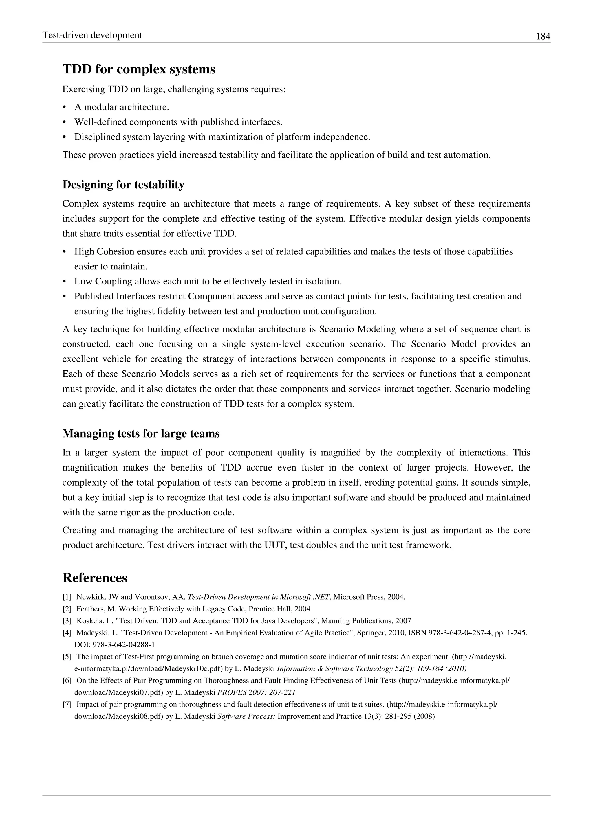 Test-driven development 184
TDD for complex systems
Exercising TDD on large, challenging systems requires:
•• A modular architecture.
•• Well-defined components with published interfaces.
•• Disciplined system layering with maximization of platform independence.
These proven practices yield increased testability and facilitate the application of build and test automation.
Designing for testability
Complex systems require an architecture that meets a range of requirements. A key subset of these requirements
includes support for the complete and effective testing of the system. Effective modular design yields components
that share traits essential for effective TDD.
•• High Cohesion ensures each unit provides a set of related capabilities and makes the tests of those capabilities
easier to maintain.
•• Low Coupling allows each unit to be effectively tested in isolation.
•• Published Interfaces restrict Component access and serve as contact points for tests, facilitating test creation and
ensuring the highest fidelity between test and production unit configuration.
A key technique for building effective modular architecture is Scenario Modeling where a set of sequence chart is
constructed, each one focusing on a single system-level execution scenario. The Scenario Model provides an
excellent vehicle for creating the strategy of interactions between components in response to a specific stimulus.
Each of these Scenario Models serves as a rich set of requirements for the services or functions that a component
must provide, and it also dictates the order that these components and services interact together. Scenario modeling
can greatly facilitate the construction of TDD tests for a complex system.
Managing tests for large teams
In a larger system the impact of poor component quality is magnified by the complexity of interactions. This
magnification makes the benefits of TDD accrue even faster in the context of larger projects. However, the
complexity of the total population of tests can become a problem in itself, eroding potential gains. It sounds simple,
but a key initial step is to recognize that test code is also important software and should be produced and maintained
with the same rigor as the production code.
Creating and managing the architecture of test software within a complex system is just as important as the core
product architecture. Test drivers interact with the UUT, test doubles and the unit test framework.
References
[1] Newkirk, JW and Vorontsov, AA. Test-Driven Development in Microsoft .NET, Microsoft Press, 2004.
[2][2] Feathers, M. Working Effectively with Legacy Code, Prentice Hall, 2004
[3][3] Koskela, L. "Test Driven: TDD and Acceptance TDD for Java Developers", Manning Publications, 2007
[4][4] Madeyski, L. "Test-Driven Development - An Empirical Evaluation of Agile Practice", Springer, 2010, ISBN 978-3-642-04287-4, pp. 1-245.
DOI: 978-3-642-04288-1
[5] The impact of Test-First programming on branch coverage and mutation score indicator of unit tests: An experiment. (http://madeyski.
e-informatyka.pl/download/Madeyski10c.pdf) by L. Madeyski Information & Software Technology 52(2): 169-184 (2010)
[6] On the Effects of Pair Programming on Thoroughness and Fault-Finding Effectiveness of Unit Tests (http://madeyski.e-informatyka.pl/
download/Madeyski07.pdf) by L. Madeyski PROFES 2007: 207-221
[7] Impact of pair programming on thoroughness and fault detection effectiveness of unit test suites. (http://madeyski.e-informatyka.pl/
download/Madeyski08.pdf) by L. Madeyski Software Process: Improvement and Practice 13(3): 281-295 (2008)
 