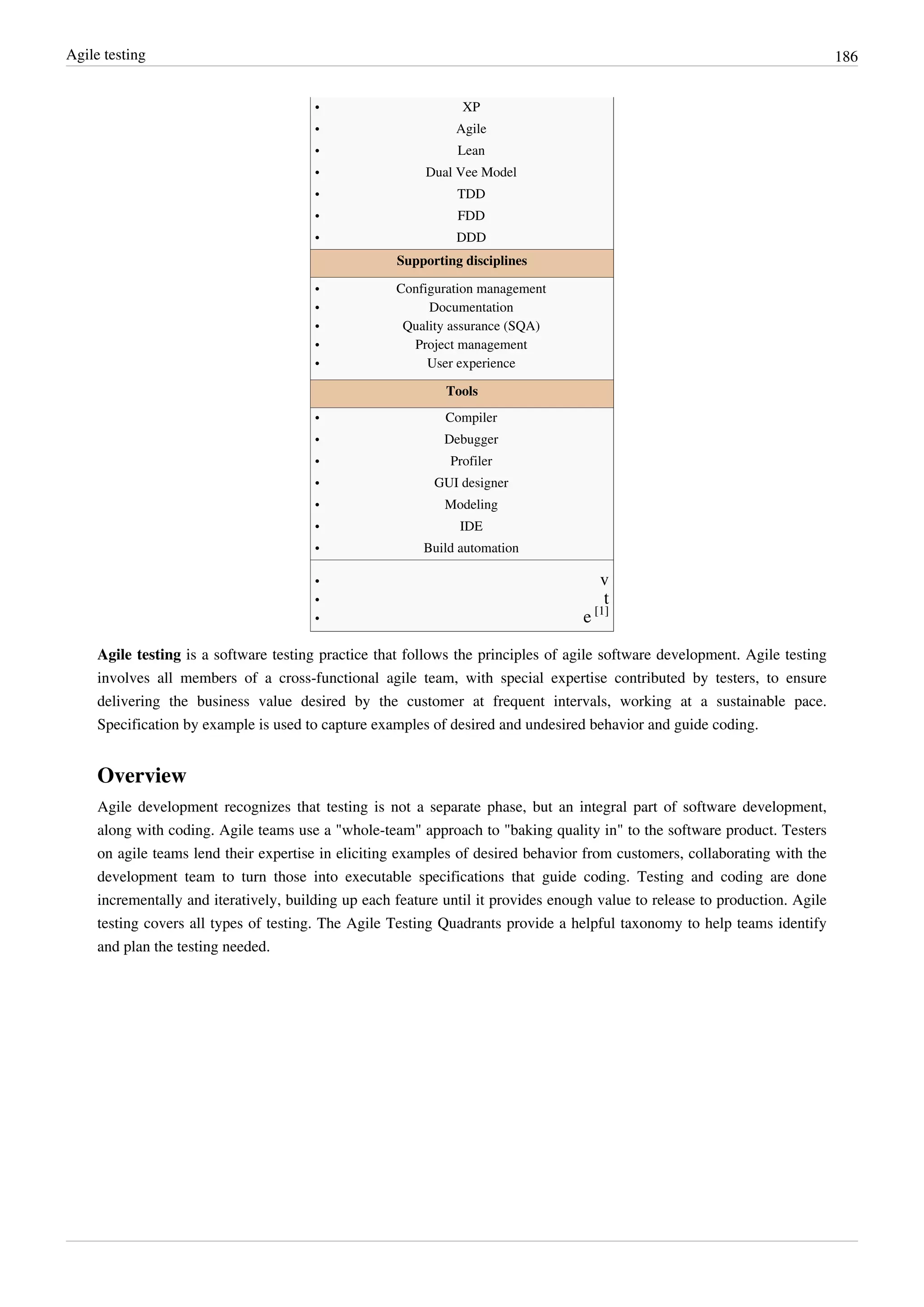 Agile testing 186
•• XP
•• Agile
•• Lean
•• Dual Vee Model
•• TDD
•• FDD
•• DDD
Supporting disciplines
•• Configuration management
•• Documentation
•• Quality assurance (SQA)
•• Project management
•• User experience
Tools
•• Compiler
•• Debugger
•• Profiler
•• GUI designer
•• Modeling
•• IDE
•• Build automation
•• v
•• t
• e [1]
Agile testing is a software testing practice that follows the principles of agile software development. Agile testing
involves all members of a cross-functional agile team, with special expertise contributed by testers, to ensure
delivering the business value desired by the customer at frequent intervals, working at a sustainable pace.
Specification by example is used to capture examples of desired and undesired behavior and guide coding.
Overview
Agile development recognizes that testing is not a separate phase, but an integral part of software development,
along with coding. Agile teams use a "whole-team" approach to "baking quality in" to the software product. Testers
on agile teams lend their expertise in eliciting examples of desired behavior from customers, collaborating with the
development team to turn those into executable specifications that guide coding. Testing and coding are done
incrementally and iteratively, building up each feature until it provides enough value to release to production. Agile
testing covers all types of testing. The Agile Testing Quadrants provide a helpful taxonomy to help teams identify
and plan the testing needed.
 