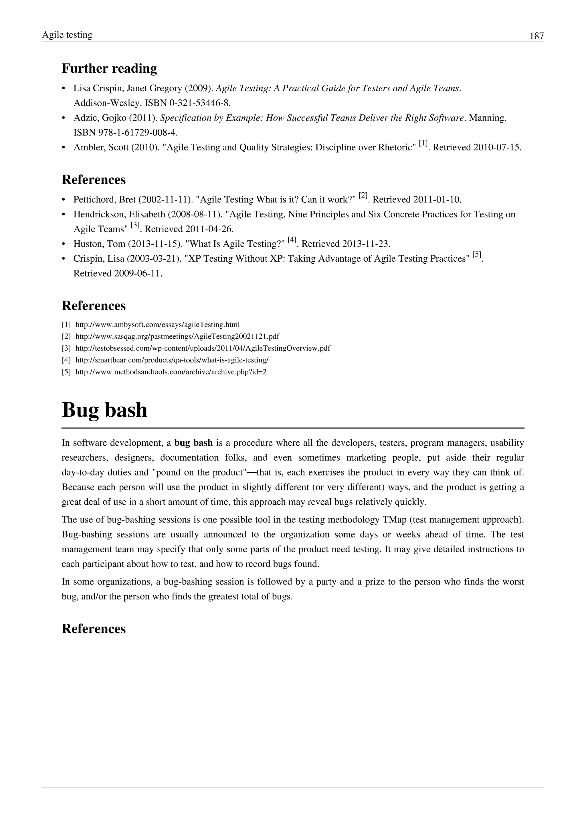 Agile testing 187
Further reading
• Lisa Crispin, Janet Gregory (2009). Agile Testing: A Practical Guide for Testers and Agile Teams.
Addison-Wesley. ISBN 0-321-53446-8.
• Adzic, Gojko (2011). Specification by Example: How Successful Teams Deliver the Right Software. Manning.
ISBN 978-1-61729-008-4.
• Ambler, Scott (2010). "Agile Testing and Quality Strategies: Discipline over Rhetoric"
[1]
. Retrieved 2010-07-15.
References
• Pettichord, Bret (2002-11-11). "Agile Testing What is it? Can it work?"
[2]
. Retrieved 2011-01-10.
• Hendrickson, Elisabeth (2008-08-11). "Agile Testing, Nine Principles and Six Concrete Practices for Testing on
Agile Teams"
[3]
. Retrieved 2011-04-26.
• Huston, Tom (2013-11-15). "What Is Agile Testing?"
[4]
. Retrieved 2013-11-23.
• Crispin, Lisa (2003-03-21). "XP Testing Without XP: Taking Advantage of Agile Testing Practices"
[5]
.
Retrieved 2009-06-11.
References
[1] http://www.ambysoft.com/essays/agileTesting.html
[2] http://www.sasqag.org/pastmeetings/AgileTesting20021121.pdf
[3] http://testobsessed.com/wp-content/uploads/2011/04/AgileTestingOverview.pdf
[4] http://smartbear.com/products/qa-tools/what-is-agile-testing/
[5] http://www.methodsandtools.com/archive/archive.php?id=2
Bug bash
In software development, a bug bash is a procedure where all the developers, testers, program managers, usability
researchers, designers, documentation folks, and even sometimes marketing people, put aside their regular
day-to-day duties and "pound on the product"—that is, each exercises the product in every way they can think of.
Because each person will use the product in slightly different (or very different) ways, and the product is getting a
great deal of use in a short amount of time, this approach may reveal bugs relatively quickly.
The use of bug-bashing sessions is one possible tool in the testing methodology TMap (test management approach).
Bug-bashing sessions are usually announced to the organization some days or weeks ahead of time. The test
management team may specify that only some parts of the product need testing. It may give detailed instructions to
each participant about how to test, and how to record bugs found.
In some organizations, a bug-bashing session is followed by a party and a prize to the person who finds the worst
bug, and/or the person who finds the greatest total of bugs.
References
 