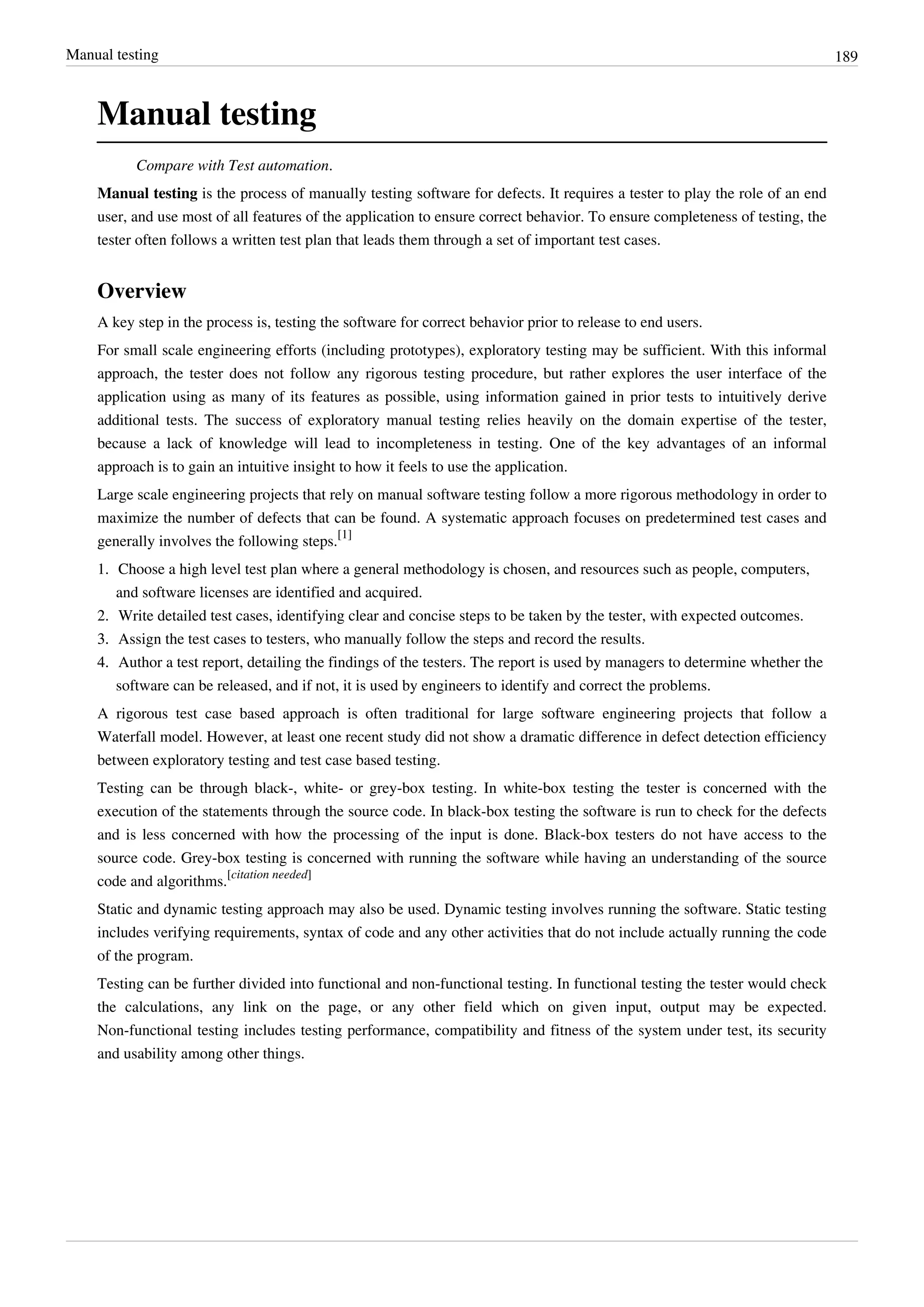 Manual testing 189
Manual testing
Compare with Test automation.
Manual testing is the process of manually testing software for defects. It requires a tester to play the role of an end
user, and use most of all features of the application to ensure correct behavior. To ensure completeness of testing, the
tester often follows a written test plan that leads them through a set of important test cases.
Overview
A key step in the process is, testing the software for correct behavior prior to release to end users.
For small scale engineering efforts (including prototypes), exploratory testing may be sufficient. With this informal
approach, the tester does not follow any rigorous testing procedure, but rather explores the user interface of the
application using as many of its features as possible, using information gained in prior tests to intuitively derive
additional tests. The success of exploratory manual testing relies heavily on the domain expertise of the tester,
because a lack of knowledge will lead to incompleteness in testing. One of the key advantages of an informal
approach is to gain an intuitive insight to how it feels to use the application.
Large scale engineering projects that rely on manual software testing follow a more rigorous methodology in order to
maximize the number of defects that can be found. A systematic approach focuses on predetermined test cases and
generally involves the following steps.
[1]
1. Choose a high level test plan where a general methodology is chosen, and resources such as people, computers,
and software licenses are identified and acquired.
2. Write detailed test cases, identifying clear and concise steps to be taken by the tester, with expected outcomes.
3.3. Assign the test cases to testers, who manually follow the steps and record the results.
4.4. Author a test report, detailing the findings of the testers. The report is used by managers to determine whether the
software can be released, and if not, it is used by engineers to identify and correct the problems.
A rigorous test case based approach is often traditional for large software engineering projects that follow a
Waterfall model. However, at least one recent study did not show a dramatic difference in defect detection efficiency
between exploratory testing and test case based testing.
Testing can be through black-, white- or grey-box testing. In white-box testing the tester is concerned with the
execution of the statements through the source code. In black-box testing the software is run to check for the defects
and is less concerned with how the processing of the input is done. Black-box testers do not have access to the
source code. Grey-box testing is concerned with running the software while having an understanding of the source
code and algorithms.
[citation needed]
Static and dynamic testing approach may also be used. Dynamic testing involves running the software. Static testing
includes verifying requirements, syntax of code and any other activities that do not include actually running the code
of the program.
Testing can be further divided into functional and non-functional testing. In functional testing the tester would check
the calculations, any link on the page, or any other field which on given input, output may be expected.
Non-functional testing includes testing performance, compatibility and fitness of the system under test, its security
and usability among other things.
 