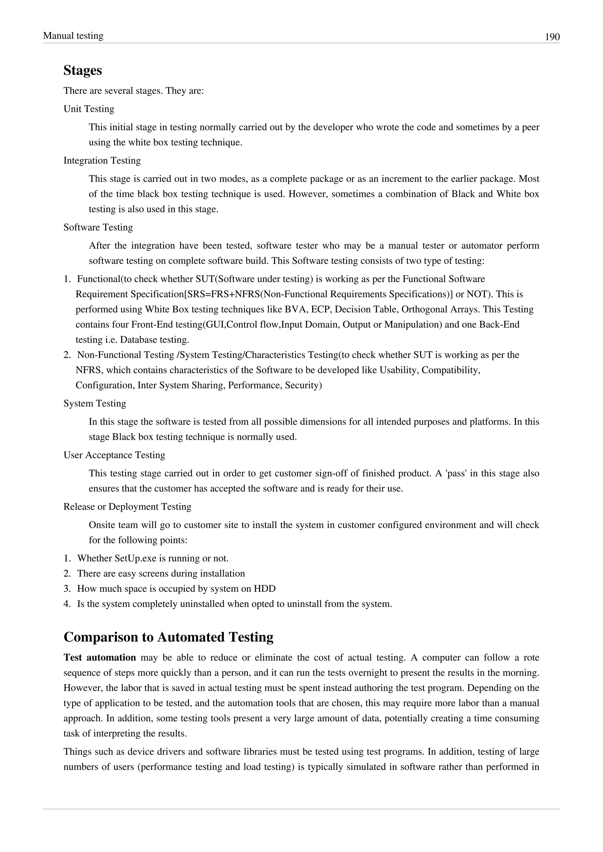 Manual testing 190
Stages
There are several stages. They are:
Unit Testing
This initial stage in testing normally carried out by the developer who wrote the code and sometimes by a peer
using the white box testing technique.
Integration Testing
This stage is carried out in two modes, as a complete package or as an increment to the earlier package. Most
of the time black box testing technique is used. However, sometimes a combination of Black and White box
testing is also used in this stage.
Software Testing
After the integration have been tested, software tester who may be a manual tester or automator perform
software testing on complete software build. This Software testing consists of two type of testing:
1.1. Functional(to check whether SUT(Software under testing) is working as per the Functional Software
Requirement Specification[SRS=FRS+NFRS(Non-Functional Requirements Specifications)] or NOT). This is
performed using White Box testing techniques like BVA, ECP, Decision Table, Orthogonal Arrays. This Testing
contains four Front-End testing(GUI,Control flow,Input Domain, Output or Manipulation) and one Back-End
testing i.e. Database testing.
2.2. Non-Functional Testing /System Testing/Characteristics Testing(to check whether SUT is working as per the
NFRS, which contains characteristics of the Software to be developed like Usability, Compatibility,
Configuration, Inter System Sharing, Performance, Security)
System Testing
In this stage the software is tested from all possible dimensions for all intended purposes and platforms. In this
stage Black box testing technique is normally used.
User Acceptance Testing
This testing stage carried out in order to get customer sign-off of finished product. A 'pass' in this stage also
ensures that the customer has accepted the software and is ready for their use.
Release or Deployment Testing
Onsite team will go to customer site to install the system in customer configured environment and will check
for the following points:
1.1. Whether SetUp.exe is running or not.
2.2. There are easy screens during installation
3.3. How much space is occupied by system on HDD
4.4. Is the system completely uninstalled when opted to uninstall from the system.
Comparison to Automated Testing
Test automation may be able to reduce or eliminate the cost of actual testing. A computer can follow a rote
sequence of steps more quickly than a person, and it can run the tests overnight to present the results in the morning.
However, the labor that is saved in actual testing must be spent instead authoring the test program. Depending on the
type of application to be tested, and the automation tools that are chosen, this may require more labor than a manual
approach. In addition, some testing tools present a very large amount of data, potentially creating a time consuming
task of interpreting the results.
Things such as device drivers and software libraries must be tested using test programs. In addition, testing of large
numbers of users (performance testing and load testing) is typically simulated in software rather than performed in
 