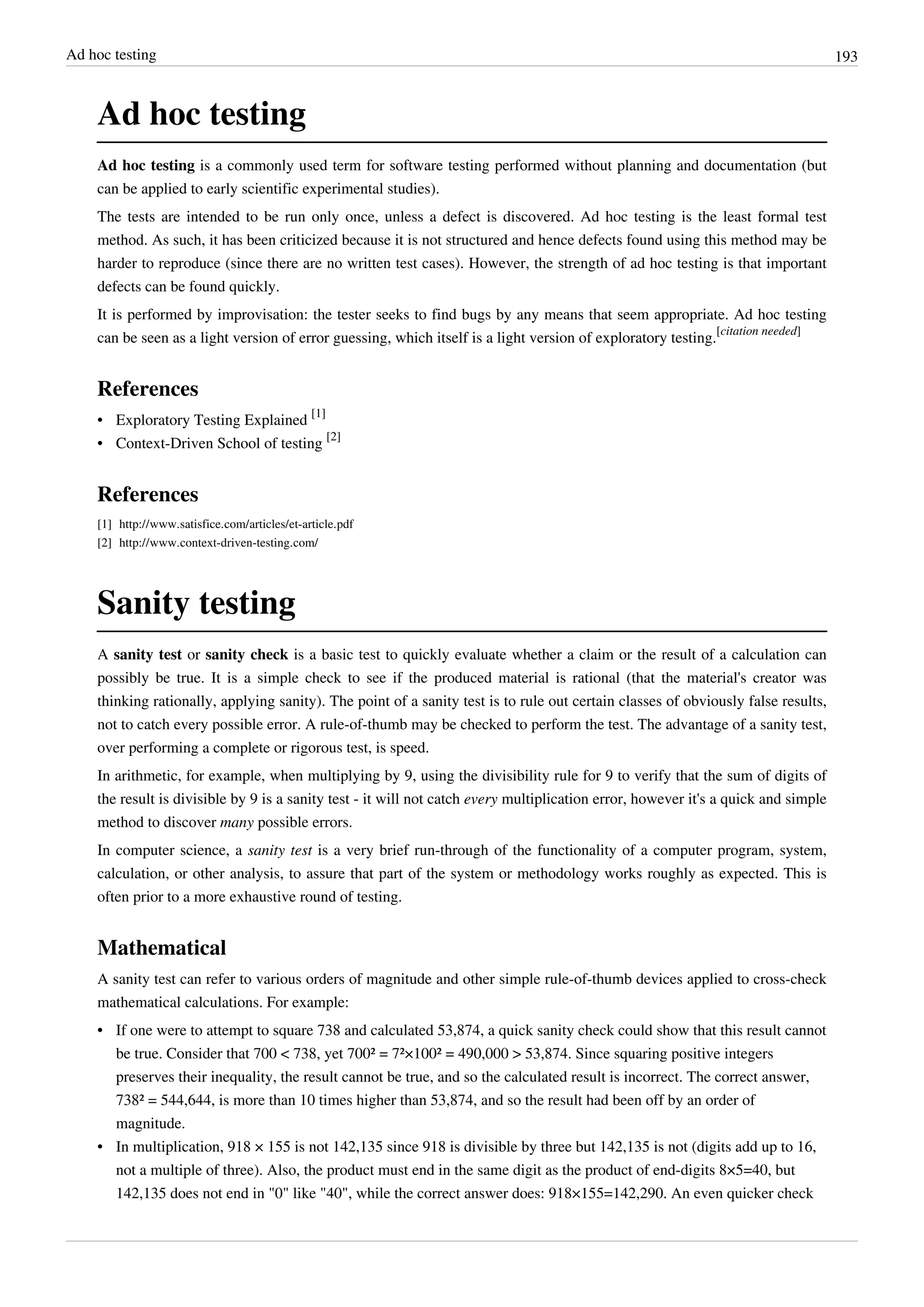 Ad hoc testing 193
Ad hoc testing
Ad hoc testing is a commonly used term for software testing performed without planning and documentation (but
can be applied to early scientific experimental studies).
The tests are intended to be run only once, unless a defect is discovered. Ad hoc testing is the least formal test
method. As such, it has been criticized because it is not structured and hence defects found using this method may be
harder to reproduce (since there are no written test cases). However, the strength of ad hoc testing is that important
defects can be found quickly.
It is performed by improvisation: the tester seeks to find bugs by any means that seem appropriate. Ad hoc testing
can be seen as a light version of error guessing, which itself is a light version of exploratory testing.
[citation needed]
References
• Exploratory Testing Explained
[1]
• Context-Driven School of testing
[2]
References
[1] http://www.satisfice.com/articles/et-article.pdf
[2] http://www.context-driven-testing.com/
Sanity testing
A sanity test or sanity check is a basic test to quickly evaluate whether a claim or the result of a calculation can
possibly be true. It is a simple check to see if the produced material is rational (that the material's creator was
thinking rationally, applying sanity). The point of a sanity test is to rule out certain classes of obviously false results,
not to catch every possible error. A rule-of-thumb may be checked to perform the test. The advantage of a sanity test,
over performing a complete or rigorous test, is speed.
In arithmetic, for example, when multiplying by 9, using the divisibility rule for 9 to verify that the sum of digits of
the result is divisible by 9 is a sanity test - it will not catch every multiplication error, however it's a quick and simple
method to discover many possible errors.
In computer science, a sanity test is a very brief run-through of the functionality of a computer program, system,
calculation, or other analysis, to assure that part of the system or methodology works roughly as expected. This is
often prior to a more exhaustive round of testing.
Mathematical
A sanity test can refer to various orders of magnitude and other simple rule-of-thumb devices applied to cross-check
mathematical calculations. For example:
• If one were to attempt to square 738 and calculated 53,874, a quick sanity check could show that this result cannot
be true. Consider that 700 < 738, yet 700² = 7²×100² = 490,000 > 53,874. Since squaring positive integers
preserves their inequality, the result cannot be true, and so the calculated result is incorrect. The correct answer,
738² = 544,644, is more than 10 times higher than 53,874, and so the result had been off by an order of
magnitude.
• In multiplication, 918 × 155 is not 142,135 since 918 is divisible by three but 142,135 is not (digits add up to 16,
not a multiple of three). Also, the product must end in the same digit as the product of end-digits 8×5=40, but
142,135 does not end in "0" like "40", while the correct answer does: 918×155=142,290. An even quicker check
 