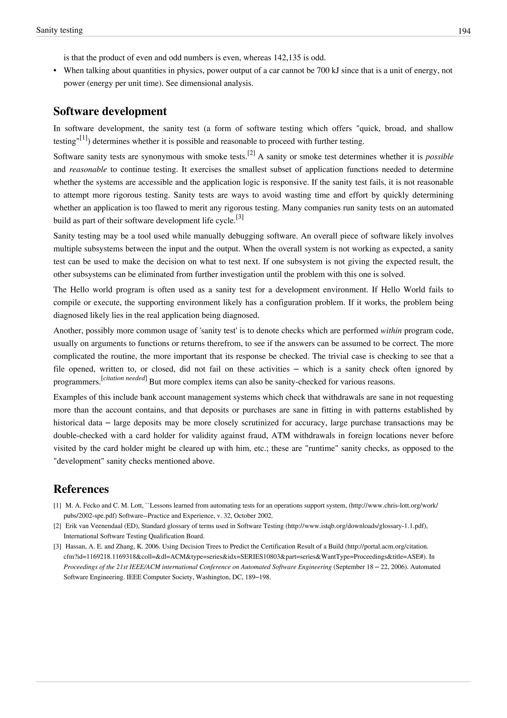 Sanity testing 194
is that the product of even and odd numbers is even, whereas 142,135 is odd.
• When talking about quantities in physics, power output of a car cannot be 700 kJ since that is a unit of energy, not
power (energy per unit time). See dimensional analysis.
Software development
In software development, the sanity test (a form of software testing which offers "quick, broad, and shallow
testing"
[1]
) determines whether it is possible and reasonable to proceed with further testing.
Software sanity tests are synonymous with smoke tests.
[2]
A sanity or smoke test determines whether it is possible
and reasonable to continue testing. It exercises the smallest subset of application functions needed to determine
whether the systems are accessible and the application logic is responsive. If the sanity test fails, it is not reasonable
to attempt more rigorous testing. Sanity tests are ways to avoid wasting time and effort by quickly determining
whether an application is too flawed to merit any rigorous testing. Many companies run sanity tests on an automated
build as part of their software development life cycle.
[3]
Sanity testing may be a tool used while manually debugging software. An overall piece of software likely involves
multiple subsystems between the input and the output. When the overall system is not working as expected, a sanity
test can be used to make the decision on what to test next. If one subsystem is not giving the expected result, the
other subsystems can be eliminated from further investigation until the problem with this one is solved.
The Hello world program is often used as a sanity test for a development environment. If Hello World fails to
compile or execute, the supporting environment likely has a configuration problem. If it works, the problem being
diagnosed likely lies in the real application being diagnosed.
Another, possibly more common usage of 'sanity test' is to denote checks which are performed within program code,
usually on arguments to functions or returns therefrom, to see if the answers can be assumed to be correct. The more
complicated the routine, the more important that its response be checked. The trivial case is checking to see that a
file opened, written to, or closed, did not fail on these activities – which is a sanity check often ignored by
programmers.
[citation needed]
But more complex items can also be sanity-checked for various reasons.
Examples of this include bank account management systems which check that withdrawals are sane in not requesting
more than the account contains, and that deposits or purchases are sane in fitting in with patterns established by
historical data – large deposits may be more closely scrutinized for accuracy, large purchase transactions may be
double-checked with a card holder for validity against fraud, ATM withdrawals in foreign locations never before
visited by the card holder might be cleared up with him, etc.; these are "runtime" sanity checks, as opposed to the
"development" sanity checks mentioned above.
References
[1] M. A. Fecko and C. M. Lott, ``Lessons learned from automating tests for an operations support system, (http://www.chris-lott.org/work/
pubs/2002-spe.pdf) Software--Practice and Experience, v. 32, October 2002.
[2] Erik van Veenendaal (ED), Standard glossary of terms used in Software Testing (http://www.istqb.org/downloads/glossary-1.1.pdf),
International Software Testing Qualification Board.
[3] Hassan, A. E. and Zhang, K. 2006. Using Decision Trees to Predict the Certification Result of a Build (http://portal.acm.org/citation.
cfm?id=1169218.1169318&coll=&dl=ACM&type=series&idx=SERIES10803&part=series&WantType=Proceedings&title=ASE#). In
Proceedings of the 21st IEEE/ACM international Conference on Automated Software Engineering (September 18 – 22, 2006). Automated
Software Engineering. IEEE Computer Society, Washington, DC, 189–198.
 