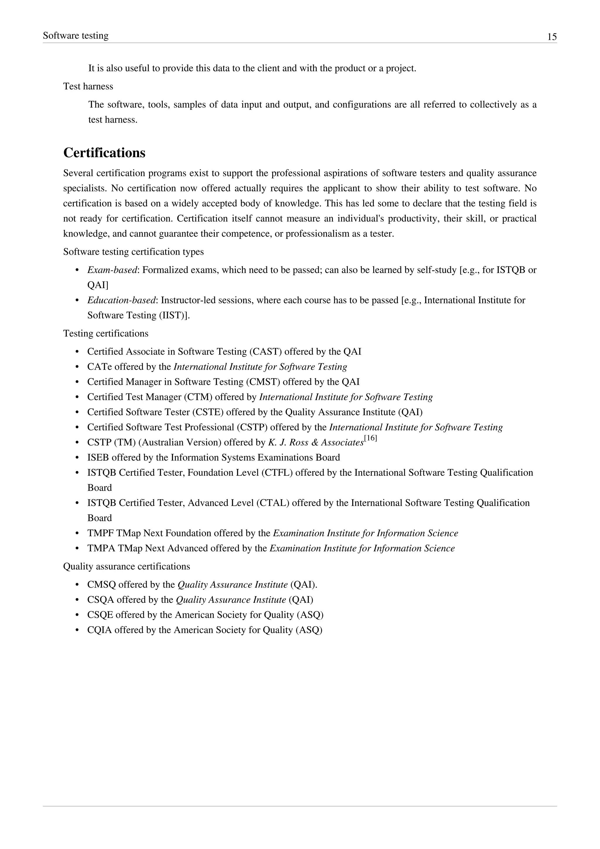 Software testing 15
It is also useful to provide this data to the client and with the product or a project.
Test harness
The software, tools, samples of data input and output, and configurations are all referred to collectively as a
test harness.
Certifications
Several certification programs exist to support the professional aspirations of software testers and quality assurance
specialists. No certification now offered actually requires the applicant to show their ability to test software. No
certification is based on a widely accepted body of knowledge. This has led some to declare that the testing field is
not ready for certification. Certification itself cannot measure an individual's productivity, their skill, or practical
knowledge, and cannot guarantee their competence, or professionalism as a tester.
Software testing certification types
• Exam-based: Formalized exams, which need to be passed; can also be learned by self-study [e.g., for ISTQB or
QAI]
• Education-based: Instructor-led sessions, where each course has to be passed [e.g., International Institute for
Software Testing (IIST)].
Testing certifications
• Certified Associate in Software Testing (CAST) offered by the QAI
• CATe offered by the International Institute for Software Testing
• Certified Manager in Software Testing (CMST) offered by the QAI
• Certified Test Manager (CTM) offered by International Institute for Software Testing
• Certified Software Tester (CSTE) offered by the Quality Assurance Institute (QAI)
• Certified Software Test Professional (CSTP) offered by the International Institute for Software Testing
• CSTP (TM) (Australian Version) offered by K. J. Ross & Associates
[16]
• ISEB offered by the Information Systems Examinations Board
• ISTQB Certified Tester, Foundation Level (CTFL) offered by the International Software Testing Qualification
Board
• ISTQB Certified Tester, Advanced Level (CTAL) offered by the International Software Testing Qualification
Board
• TMPF TMap Next Foundation offered by the Examination Institute for Information Science
• TMPA TMap Next Advanced offered by the Examination Institute for Information Science
Quality assurance certifications
• CMSQ offered by the Quality Assurance Institute (QAI).
• CSQA offered by the Quality Assurance Institute (QAI)
• CSQE offered by the American Society for Quality (ASQ)
• CQIA offered by the American Society for Quality (ASQ)
 