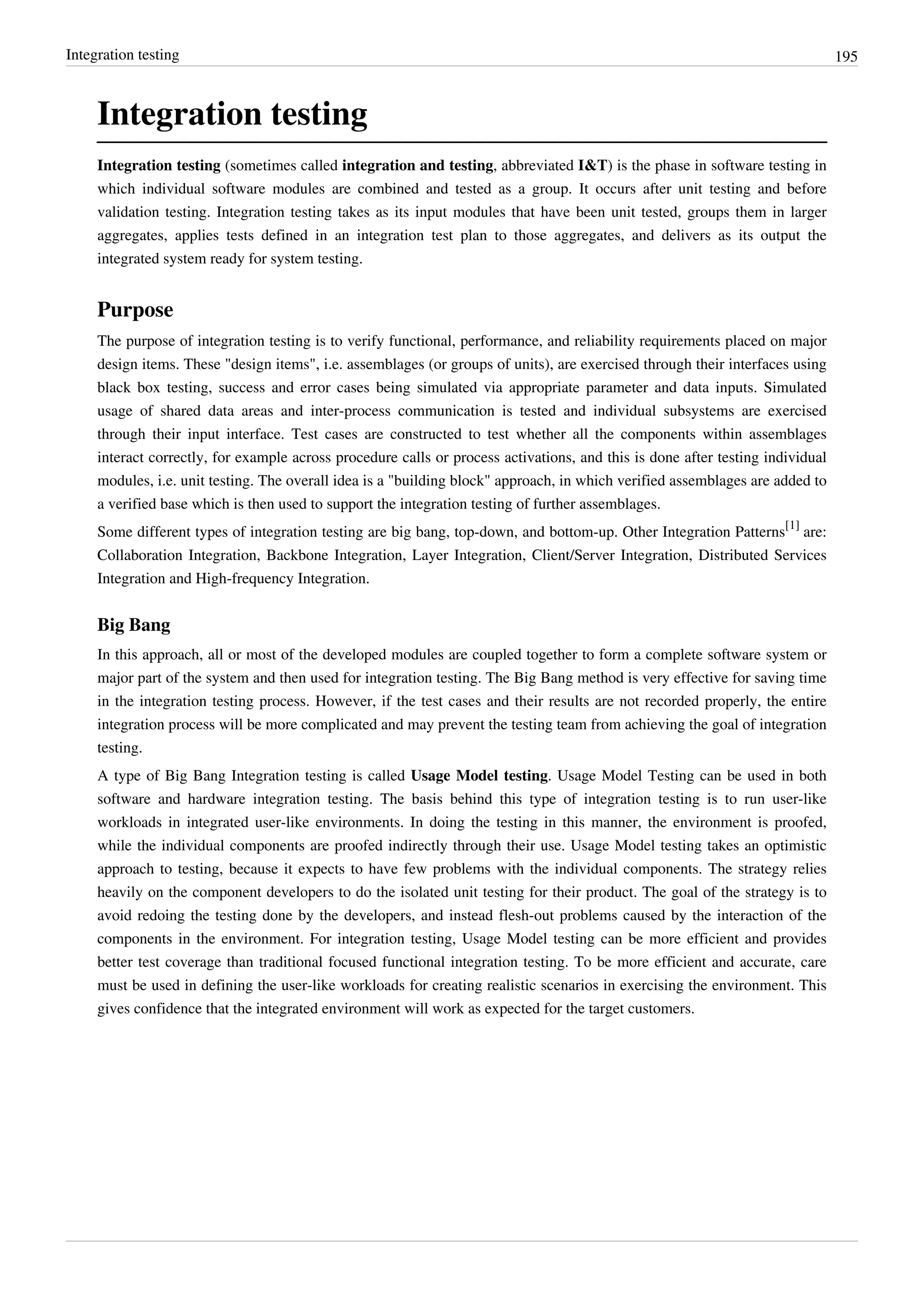 Integration testing 195
Integration testing
Integration testing (sometimes called integration and testing, abbreviated I&T) is the phase in software testing in
which individual software modules are combined and tested as a group. It occurs after unit testing and before
validation testing. Integration testing takes as its input modules that have been unit tested, groups them in larger
aggregates, applies tests defined in an integration test plan to those aggregates, and delivers as its output the
integrated system ready for system testing.
Purpose
The purpose of integration testing is to verify functional, performance, and reliability requirements placed on major
design items. These "design items", i.e. assemblages (or groups of units), are exercised through their interfaces using
black box testing, success and error cases being simulated via appropriate parameter and data inputs. Simulated
usage of shared data areas and inter-process communication is tested and individual subsystems are exercised
through their input interface. Test cases are constructed to test whether all the components within assemblages
interact correctly, for example across procedure calls or process activations, and this is done after testing individual
modules, i.e. unit testing. The overall idea is a "building block" approach, in which verified assemblages are added to
a verified base which is then used to support the integration testing of further assemblages.
Some different types of integration testing are big bang, top-down, and bottom-up. Other Integration Patterns
[1]
are:
Collaboration Integration, Backbone Integration, Layer Integration, Client/Server Integration, Distributed Services
Integration and High-frequency Integration.
Big Bang
In this approach, all or most of the developed modules are coupled together to form a complete software system or
major part of the system and then used for integration testing. The Big Bang method is very effective for saving time
in the integration testing process. However, if the test cases and their results are not recorded properly, the entire
integration process will be more complicated and may prevent the testing team from achieving the goal of integration
testing.
A type of Big Bang Integration testing is called Usage Model testing. Usage Model Testing can be used in both
software and hardware integration testing. The basis behind this type of integration testing is to run user-like
workloads in integrated user-like environments. In doing the testing in this manner, the environment is proofed,
while the individual components are proofed indirectly through their use. Usage Model testing takes an optimistic
approach to testing, because it expects to have few problems with the individual components. The strategy relies
heavily on the component developers to do the isolated unit testing for their product. The goal of the strategy is to
avoid redoing the testing done by the developers, and instead flesh-out problems caused by the interaction of the
components in the environment. For integration testing, Usage Model testing can be more efficient and provides
better test coverage than traditional focused functional integration testing. To be more efficient and accurate, care
must be used in defining the user-like workloads for creating realistic scenarios in exercising the environment. This
gives confidence that the integrated environment will work as expected for the target customers.
 