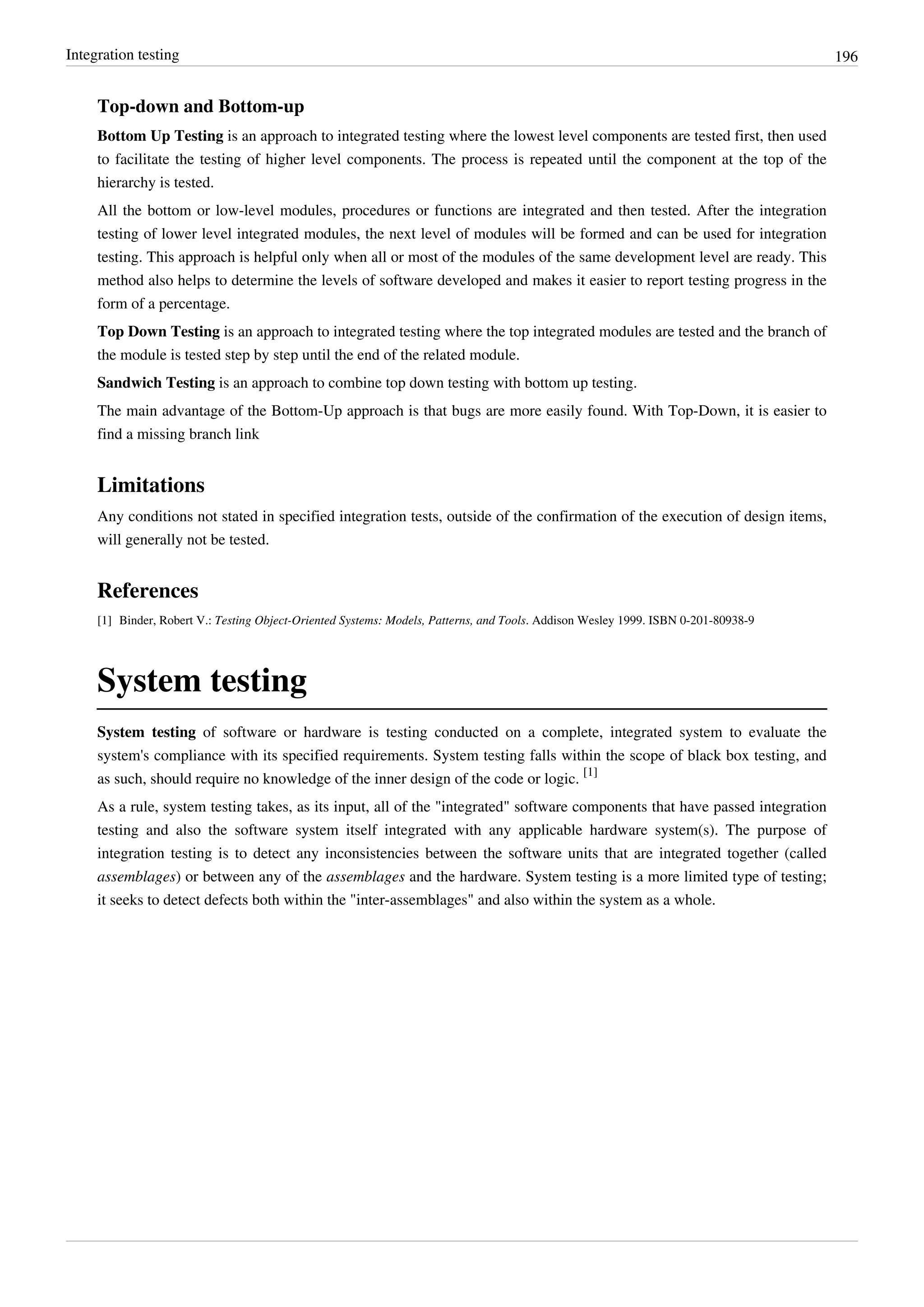 Integration testing 196
Top-down and Bottom-up
Bottom Up Testing is an approach to integrated testing where the lowest level components are tested first, then used
to facilitate the testing of higher level components. The process is repeated until the component at the top of the
hierarchy is tested.
All the bottom or low-level modules, procedures or functions are integrated and then tested. After the integration
testing of lower level integrated modules, the next level of modules will be formed and can be used for integration
testing. This approach is helpful only when all or most of the modules of the same development level are ready. This
method also helps to determine the levels of software developed and makes it easier to report testing progress in the
form of a percentage.
Top Down Testing is an approach to integrated testing where the top integrated modules are tested and the branch of
the module is tested step by step until the end of the related module.
Sandwich Testing is an approach to combine top down testing with bottom up testing.
The main advantage of the Bottom-Up approach is that bugs are more easily found. With Top-Down, it is easier to
find a missing branch link
Limitations
Any conditions not stated in specified integration tests, outside of the confirmation of the execution of design items,
will generally not be tested.
References
[1] Binder, Robert V.: Testing Object-Oriented Systems: Models, Patterns, and Tools. Addison Wesley 1999. ISBN 0-201-80938-9
System testing
System testing of software or hardware is testing conducted on a complete, integrated system to evaluate the
system's compliance with its specified requirements. System testing falls within the scope of black box testing, and
as such, should require no knowledge of the inner design of the code or logic.
[1]
As a rule, system testing takes, as its input, all of the "integrated" software components that have passed integration
testing and also the software system itself integrated with any applicable hardware system(s). The purpose of
integration testing is to detect any inconsistencies between the software units that are integrated together (called
assemblages) or between any of the assemblages and the hardware. System testing is a more limited type of testing;
it seeks to detect defects both within the "inter-assemblages" and also within the system as a whole.
 