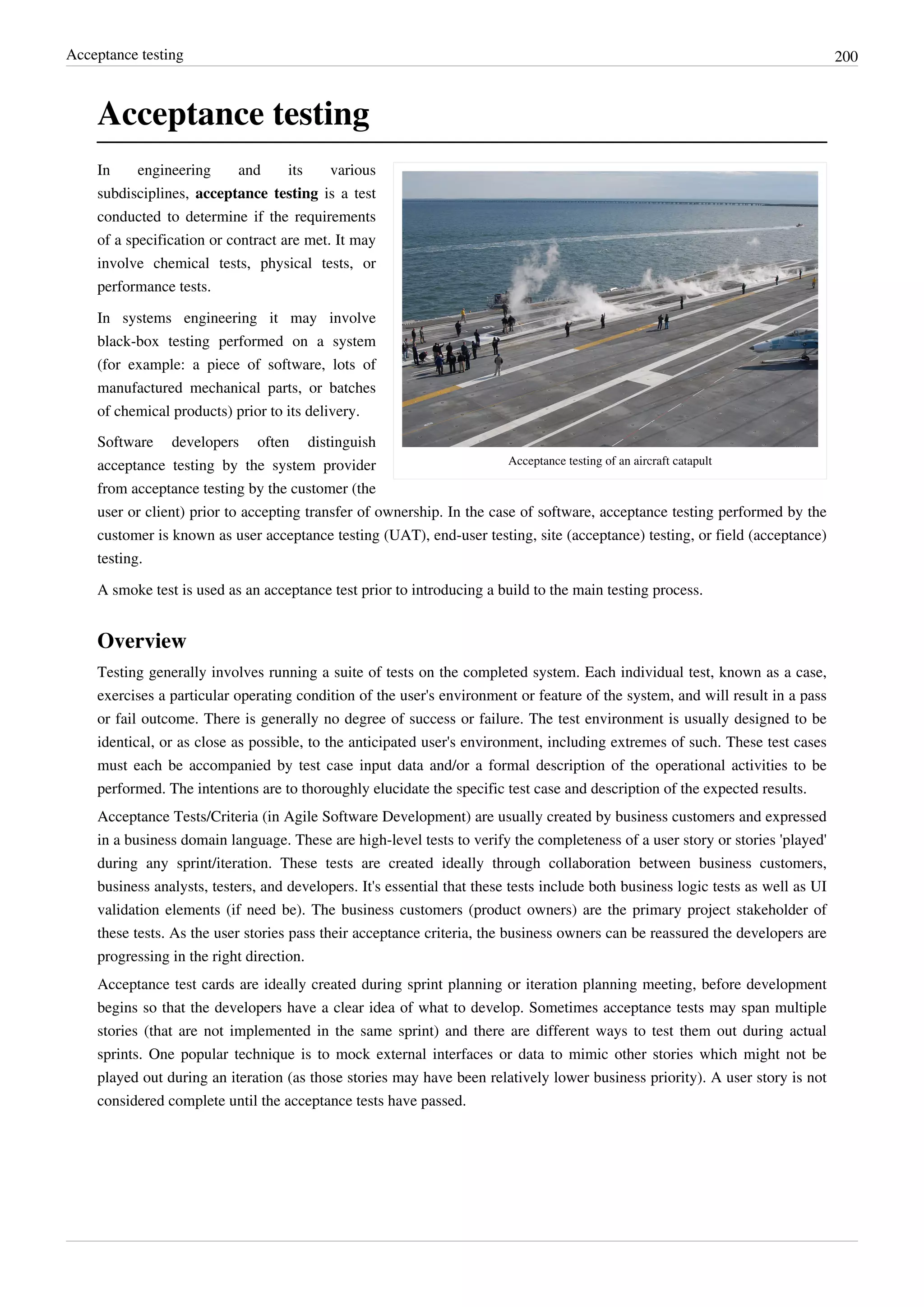 Acceptance testing 200
Acceptance testing
Acceptance testing of an aircraft catapult
In engineering and its various
subdisciplines, acceptance testing is a test
conducted to determine if the requirements
of a specification or contract are met. It may
involve chemical tests, physical tests, or
performance tests.
In systems engineering it may involve
black-box testing performed on a system
(for example: a piece of software, lots of
manufactured mechanical parts, or batches
of chemical products) prior to its delivery.
Software developers often distinguish
acceptance testing by the system provider
from acceptance testing by the customer (the
user or client) prior to accepting transfer of ownership. In the case of software, acceptance testing performed by the
customer is known as user acceptance testing (UAT), end-user testing, site (acceptance) testing, or field (acceptance)
testing.
A smoke test is used as an acceptance test prior to introducing a build to the main testing process.
Overview
Testing generally involves running a suite of tests on the completed system. Each individual test, known as a case,
exercises a particular operating condition of the user's environment or feature of the system, and will result in a pass
or fail outcome. There is generally no degree of success or failure. The test environment is usually designed to be
identical, or as close as possible, to the anticipated user's environment, including extremes of such. These test cases
must each be accompanied by test case input data and/or a formal description of the operational activities to be
performed. The intentions are to thoroughly elucidate the specific test case and description of the expected results.
Acceptance Tests/Criteria (in Agile Software Development) are usually created by business customers and expressed
in a business domain language. These are high-level tests to verify the completeness of a user story or stories 'played'
during any sprint/iteration. These tests are created ideally through collaboration between business customers,
business analysts, testers, and developers. It's essential that these tests include both business logic tests as well as UI
validation elements (if need be). The business customers (product owners) are the primary project stakeholder of
these tests. As the user stories pass their acceptance criteria, the business owners can be reassured the developers are
progressing in the right direction.
Acceptance test cards are ideally created during sprint planning or iteration planning meeting, before development
begins so that the developers have a clear idea of what to develop. Sometimes acceptance tests may span multiple
stories (that are not implemented in the same sprint) and there are different ways to test them out during actual
sprints. One popular technique is to mock external interfaces or data to mimic other stories which might not be
played out during an iteration (as those stories may have been relatively lower business priority). A user story is not
considered complete until the acceptance tests have passed.
 