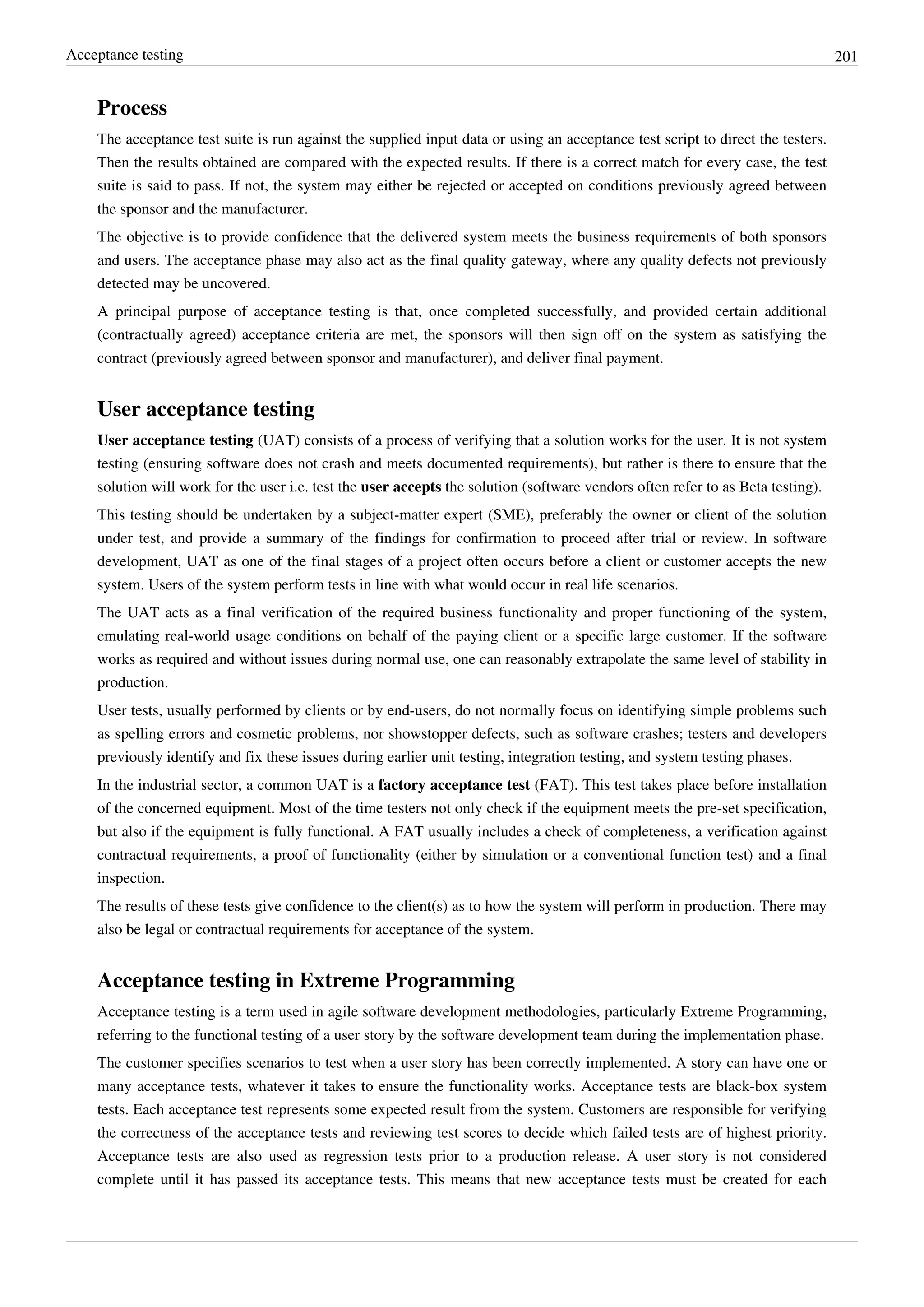 Acceptance testing 201
Process
The acceptance test suite is run against the supplied input data or using an acceptance test script to direct the testers.
Then the results obtained are compared with the expected results. If there is a correct match for every case, the test
suite is said to pass. If not, the system may either be rejected or accepted on conditions previously agreed between
the sponsor and the manufacturer.
The objective is to provide confidence that the delivered system meets the business requirements of both sponsors
and users. The acceptance phase may also act as the final quality gateway, where any quality defects not previously
detected may be uncovered.
A principal purpose of acceptance testing is that, once completed successfully, and provided certain additional
(contractually agreed) acceptance criteria are met, the sponsors will then sign off on the system as satisfying the
contract (previously agreed between sponsor and manufacturer), and deliver final payment.
User acceptance testing
User acceptance testing (UAT) consists of a process of verifying that a solution works for the user. It is not system
testing (ensuring software does not crash and meets documented requirements), but rather is there to ensure that the
solution will work for the user i.e. test the user accepts the solution (software vendors often refer to as Beta testing).
This testing should be undertaken by a subject-matter expert (SME), preferably the owner or client of the solution
under test, and provide a summary of the findings for confirmation to proceed after trial or review. In software
development, UAT as one of the final stages of a project often occurs before a client or customer accepts the new
system. Users of the system perform tests in line with what would occur in real life scenarios.
The UAT acts as a final verification of the required business functionality and proper functioning of the system,
emulating real-world usage conditions on behalf of the paying client or a specific large customer. If the software
works as required and without issues during normal use, one can reasonably extrapolate the same level of stability in
production.
User tests, usually performed by clients or by end-users, do not normally focus on identifying simple problems such
as spelling errors and cosmetic problems, nor showstopper defects, such as software crashes; testers and developers
previously identify and fix these issues during earlier unit testing, integration testing, and system testing phases.
In the industrial sector, a common UAT is a factory acceptance test (FAT). This test takes place before installation
of the concerned equipment. Most of the time testers not only check if the equipment meets the pre-set specification,
but also if the equipment is fully functional. A FAT usually includes a check of completeness, a verification against
contractual requirements, a proof of functionality (either by simulation or a conventional function test) and a final
inspection.
The results of these tests give confidence to the client(s) as to how the system will perform in production. There may
also be legal or contractual requirements for acceptance of the system.
Acceptance testing in Extreme Programming
Acceptance testing is a term used in agile software development methodologies, particularly Extreme Programming,
referring to the functional testing of a user story by the software development team during the implementation phase.
The customer specifies scenarios to test when a user story has been correctly implemented. A story can have one or
many acceptance tests, whatever it takes to ensure the functionality works. Acceptance tests are black-box system
tests. Each acceptance test represents some expected result from the system. Customers are responsible for verifying
the correctness of the acceptance tests and reviewing test scores to decide which failed tests are of highest priority.
Acceptance tests are also used as regression tests prior to a production release. A user story is not considered
complete until it has passed its acceptance tests. This means that new acceptance tests must be created for each
 
