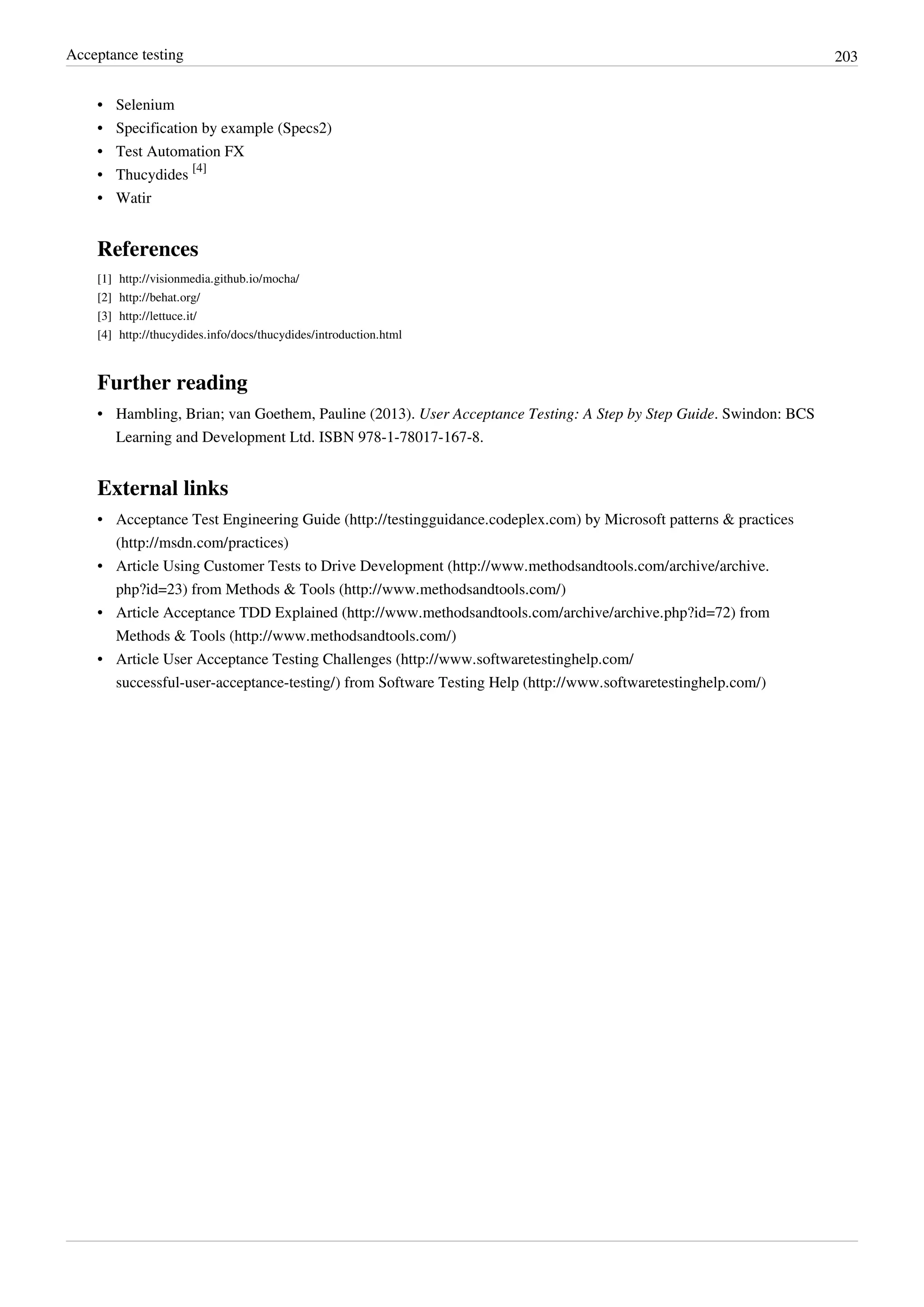 Acceptance testing 203
•• Selenium
•• Specification by example (Specs2)
•• Test Automation FX
• Thucydides
[4]
•• Watir
References
[1] http://visionmedia.github.io/mocha/
[2] http://behat.org/
[3] http://lettuce.it/
[4] http://thucydides.info/docs/thucydides/introduction.html
Further reading
• Hambling, Brian; van Goethem, Pauline (2013). User Acceptance Testing: A Step by Step Guide. Swindon: BCS
Learning and Development Ltd. ISBN 978-1-78017-167-8.
External links
• Acceptance Test Engineering Guide (http://testingguidance.codeplex.com) by Microsoft patterns & practices
(http://msdn.com/practices)
• Article Using Customer Tests to Drive Development (http://www.methodsandtools.com/archive/archive.
php?id=23) from Methods & Tools (http://www.methodsandtools.com/)
• Article Acceptance TDD Explained (http://www.methodsandtools.com/archive/archive.php?id=72) from
Methods & Tools (http://www.methodsandtools.com/)
• Article User Acceptance Testing Challenges (http://www.softwaretestinghelp.com/
successful-user-acceptance-testing/) from Software Testing Help (http://www.softwaretestinghelp.com/)
 