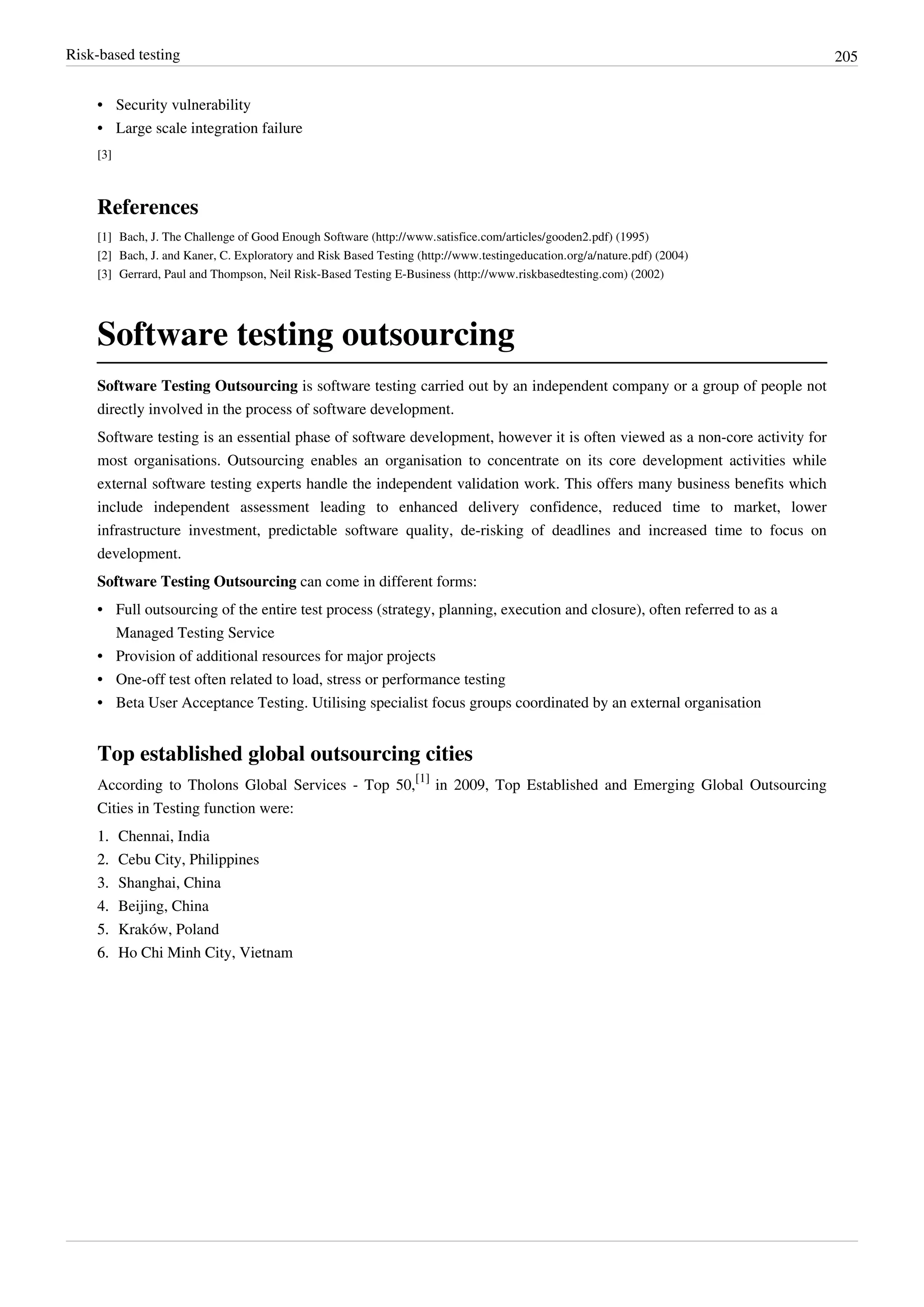 Risk-based testing 205
•• Security vulnerability
•• Large scale integration failure
[3]
References
[1] Bach, J. The Challenge of Good Enough Software (http://www.satisfice.com/articles/gooden2.pdf) (1995)
[2] Bach, J. and Kaner, C. Exploratory and Risk Based Testing (http://www.testingeducation.org/a/nature.pdf) (2004)
[3] Gerrard, Paul and Thompson, Neil Risk-Based Testing E-Business (http://www.riskbasedtesting.com) (2002)
Software testing outsourcing
Software Testing Outsourcing is software testing carried out by an independent company or a group of people not
directly involved in the process of software development.
Software testing is an essential phase of software development, however it is often viewed as a non-core activity for
most organisations. Outsourcing enables an organisation to concentrate on its core development activities while
external software testing experts handle the independent validation work. This offers many business benefits which
include independent assessment leading to enhanced delivery confidence, reduced time to market, lower
infrastructure investment, predictable software quality, de-risking of deadlines and increased time to focus on
development.
Software Testing Outsourcing can come in different forms:
•• Full outsourcing of the entire test process (strategy, planning, execution and closure), often referred to as a
Managed Testing Service
•• Provision of additional resources for major projects
•• One-off test often related to load, stress or performance testing
•• Beta User Acceptance Testing. Utilising specialist focus groups coordinated by an external organisation
Top established global outsourcing cities
According to Tholons Global Services - Top 50,
[1]
in 2009, Top Established and Emerging Global Outsourcing
Cities in Testing function were:
1.1. Chennai, India
2.2. Cebu City, Philippines
3.3. Shanghai, China
4.4. Beijing, China
5.5. Kraków, Poland
6.6. Ho Chi Minh City, Vietnam
 