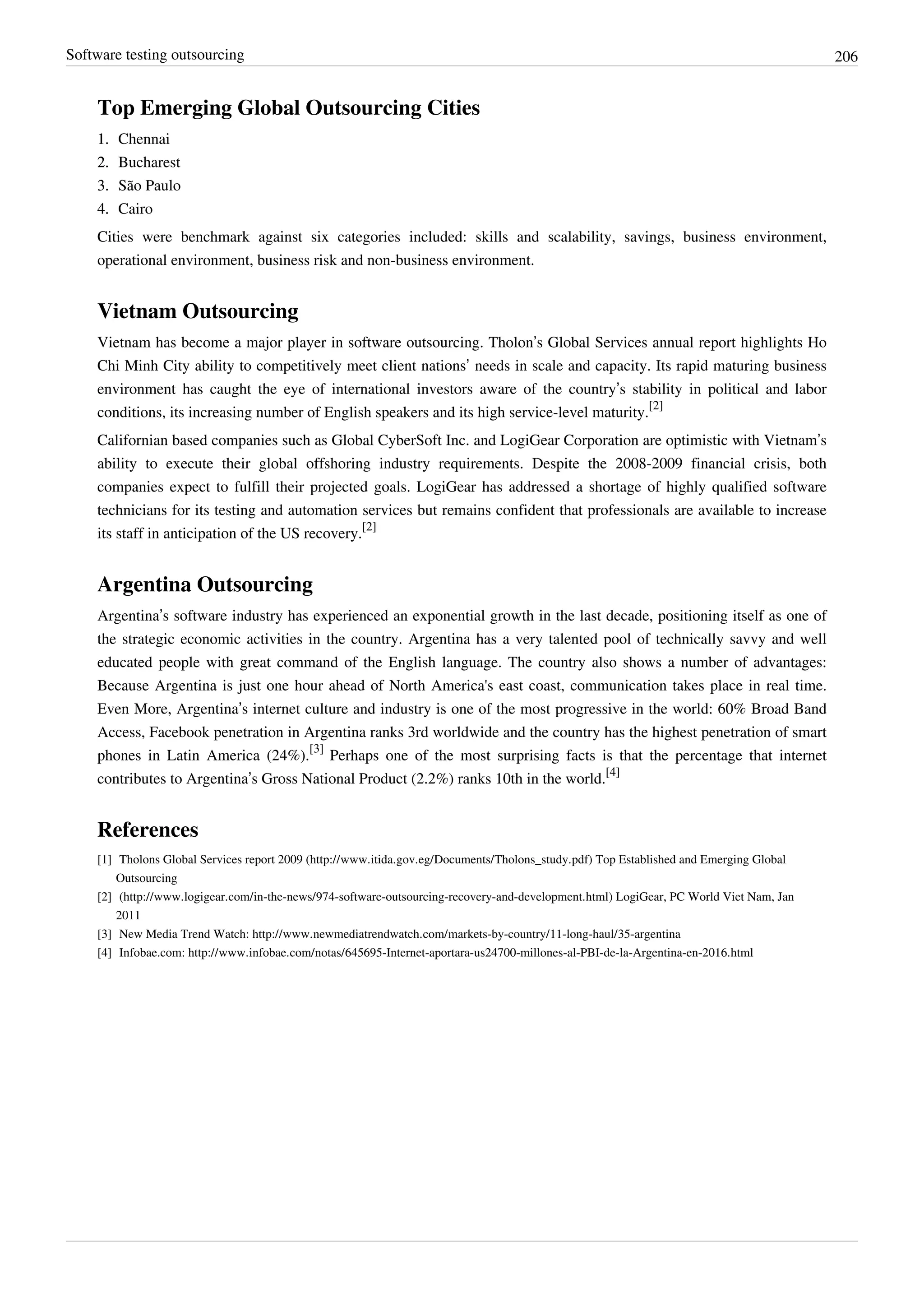 Software testing outsourcing 206
Top Emerging Global Outsourcing Cities
1.1. Chennai
2.2. Bucharest
3.3. São Paulo
4.4. Cairo
Cities were benchmark against six categories included: skills and scalability, savings, business environment,
operational environment, business risk and non-business environment.
Vietnam Outsourcing
Vietnam has become a major player in software outsourcing. Tholon’s Global Services annual report highlights Ho
Chi Minh City ability to competitively meet client nations’ needs in scale and capacity. Its rapid maturing business
environment has caught the eye of international investors aware of the country’s stability in political and labor
conditions, its increasing number of English speakers and its high service-level maturity.
[2]
Californian based companies such as Global CyberSoft Inc. and LogiGear Corporation are optimistic with Vietnam’s
ability to execute their global offshoring industry requirements. Despite the 2008-2009 financial crisis, both
companies expect to fulfill their projected goals. LogiGear has addressed a shortage of highly qualified software
technicians for its testing and automation services but remains confident that professionals are available to increase
its staff in anticipation of the US recovery.
[2]
Argentina Outsourcing
Argentina’s software industry has experienced an exponential growth in the last decade, positioning itself as one of
the strategic economic activities in the country. Argentina has a very talented pool of technically savvy and well
educated people with great command of the English language. The country also shows a number of advantages:
Because Argentina is just one hour ahead of North America's east coast, communication takes place in real time.
Even More, Argentina’s internet culture and industry is one of the most progressive in the world: 60% Broad Band
Access, Facebook penetration in Argentina ranks 3rd worldwide and the country has the highest penetration of smart
phones in Latin America (24%).
[3]
Perhaps one of the most surprising facts is that the percentage that internet
contributes to Argentina’s Gross National Product (2.2%) ranks 10th in the world.
[4]
References
[1] Tholons Global Services report 2009 (http://www.itida.gov.eg/Documents/Tholons_study.pdf) Top Established and Emerging Global
Outsourcing
[2] (http://www.logigear.com/in-the-news/974-software-outsourcing-recovery-and-development.html) LogiGear, PC World Viet Nam, Jan
2011
[3] New Media Trend Watch: http://www.newmediatrendwatch.com/markets-by-country/11-long-haul/35-argentina
[4] Infobae.com: http://www.infobae.com/notas/645695-Internet-aportara-us24700-millones-al-PBI-de-la-Argentina-en-2016.html
 