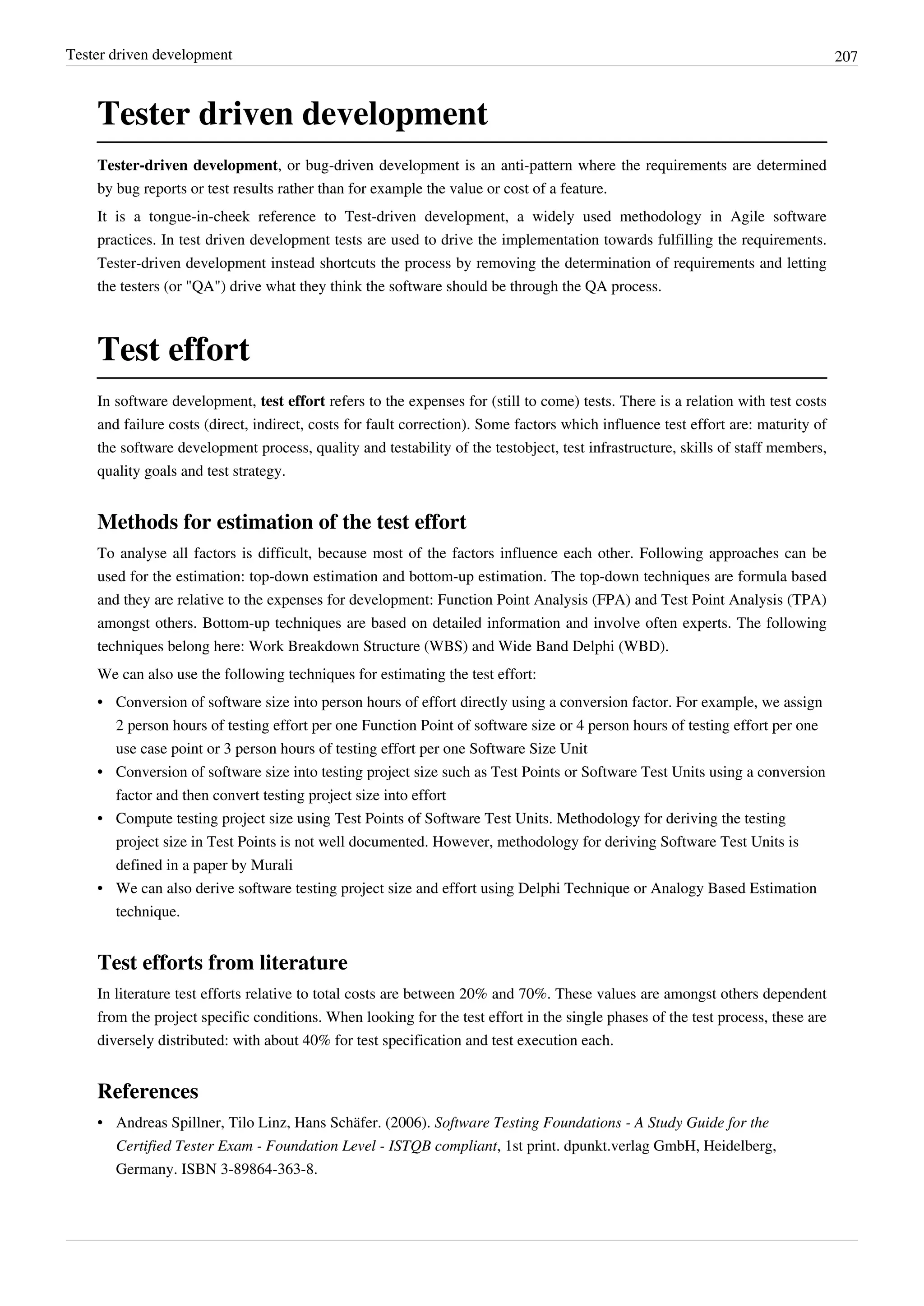 Tester driven development 207
Tester driven development
Tester-driven development, or bug-driven development is an anti-pattern where the requirements are determined
by bug reports or test results rather than for example the value or cost of a feature.
It is a tongue-in-cheek reference to Test-driven development, a widely used methodology in Agile software
practices. In test driven development tests are used to drive the implementation towards fulfilling the requirements.
Tester-driven development instead shortcuts the process by removing the determination of requirements and letting
the testers (or "QA") drive what they think the software should be through the QA process.
Test effort
In software development, test effort refers to the expenses for (still to come) tests. There is a relation with test costs
and failure costs (direct, indirect, costs for fault correction). Some factors which influence test effort are: maturity of
the software development process, quality and testability of the testobject, test infrastructure, skills of staff members,
quality goals and test strategy.
Methods for estimation of the test effort
To analyse all factors is difficult, because most of the factors influence each other. Following approaches can be
used for the estimation: top-down estimation and bottom-up estimation. The top-down techniques are formula based
and they are relative to the expenses for development: Function Point Analysis (FPA) and Test Point Analysis (TPA)
amongst others. Bottom-up techniques are based on detailed information and involve often experts. The following
techniques belong here: Work Breakdown Structure (WBS) and Wide Band Delphi (WBD).
We can also use the following techniques for estimating the test effort:
•• Conversion of software size into person hours of effort directly using a conversion factor. For example, we assign
2 person hours of testing effort per one Function Point of software size or 4 person hours of testing effort per one
use case point or 3 person hours of testing effort per one Software Size Unit
•• Conversion of software size into testing project size such as Test Points or Software Test Units using a conversion
factor and then convert testing project size into effort
•• Compute testing project size using Test Points of Software Test Units. Methodology for deriving the testing
project size in Test Points is not well documented. However, methodology for deriving Software Test Units is
defined in a paper by Murali
•• We can also derive software testing project size and effort using Delphi Technique or Analogy Based Estimation
technique.
Test efforts from literature
In literature test efforts relative to total costs are between 20% and 70%. These values are amongst others dependent
from the project specific conditions. When looking for the test effort in the single phases of the test process, these are
diversely distributed: with about 40% for test specification and test execution each.
References
• Andreas Spillner, Tilo Linz, Hans Schäfer. (2006). Software Testing Foundations - A Study Guide for the
Certified Tester Exam - Foundation Level - ISTQB compliant, 1st print. dpunkt.verlag GmbH, Heidelberg,
Germany. ISBN 3-89864-363-8.
 