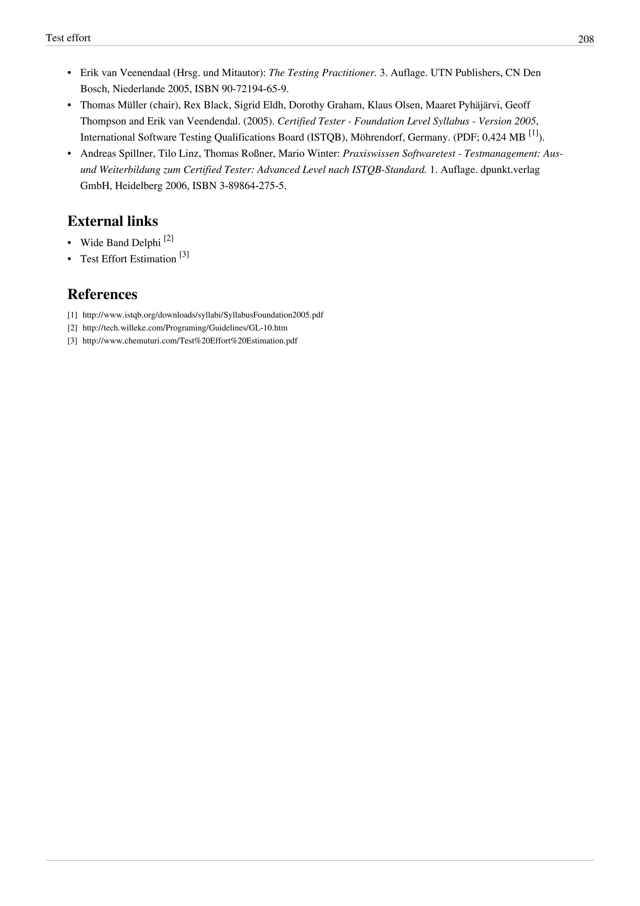Test effort 208
• Erik van Veenendaal (Hrsg. und Mitautor): The Testing Practitioner. 3. Auflage. UTN Publishers, CN Den
Bosch, Niederlande 2005, ISBN 90-72194-65-9.
• Thomas Müller (chair), Rex Black, Sigrid Eldh, Dorothy Graham, Klaus Olsen, Maaret Pyhäjärvi, Geoff
Thompson and Erik van Veendendal. (2005). Certified Tester - Foundation Level Syllabus - Version 2005,
International Software Testing Qualifications Board (ISTQB), Möhrendorf, Germany. (PDF; 0,424 MB
[1]
).
• Andreas Spillner, Tilo Linz, Thomas Roßner, Mario Winter: Praxiswissen Softwaretest - Testmanagement: Aus-
und Weiterbildung zum Certified Tester: Advanced Level nach ISTQB-Standard. 1. Auflage. dpunkt.verlag
GmbH, Heidelberg 2006, ISBN 3-89864-275-5.
External links
• Wide Band Delphi
[2]
• Test Effort Estimation
[3]
References
[1] http://www.istqb.org/downloads/syllabi/SyllabusFoundation2005.pdf
[2] http://tech.willeke.com/Programing/Guidelines/GL-10.htm
[3] http://www.chemuturi.com/Test%20Effort%20Estimation.pdf
 