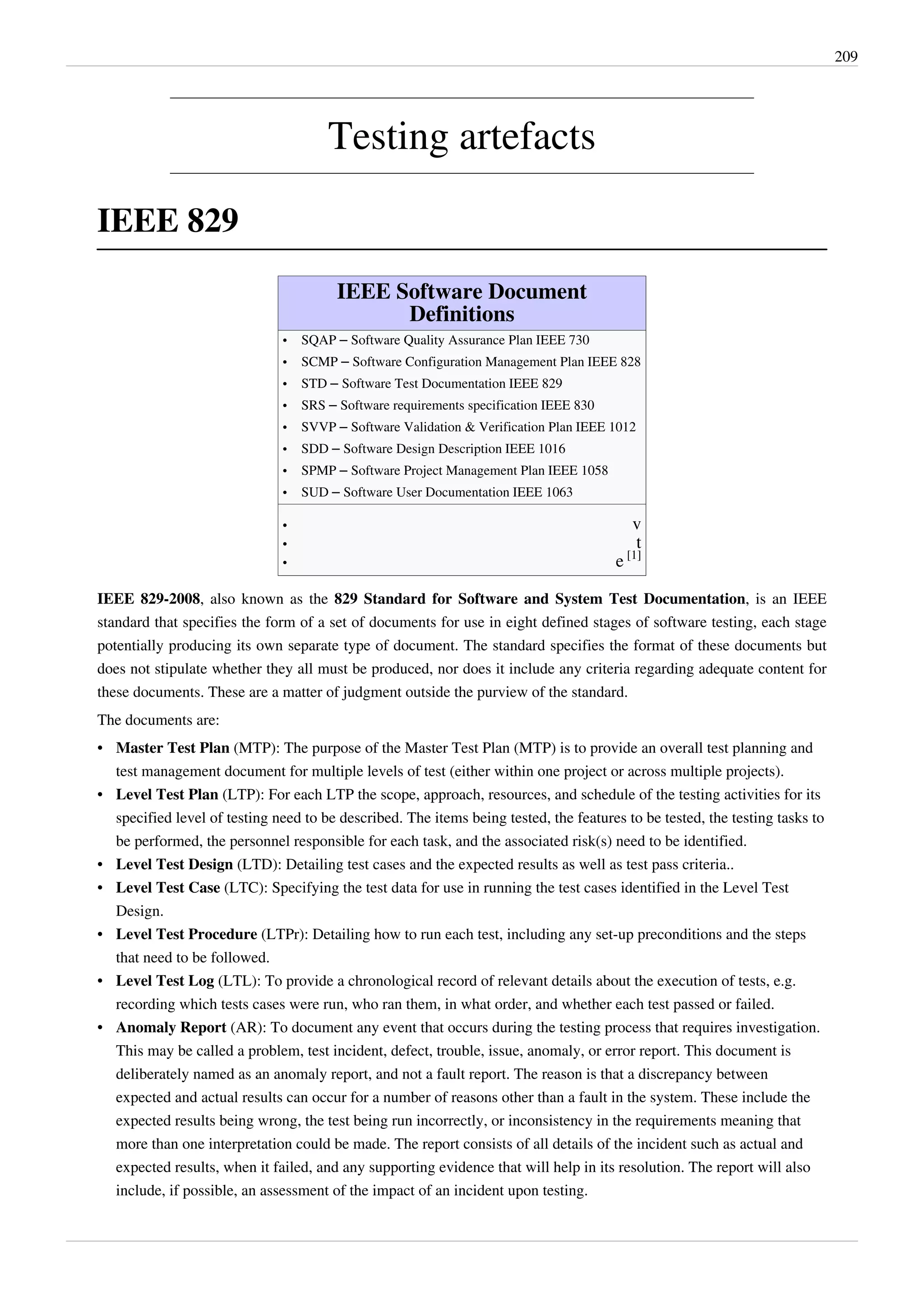 209
Testing artefacts
IEEE 829
IEEE Software Document
Definitions
• SQAP – Software Quality Assurance Plan IEEE 730
• SCMP – Software Configuration Management Plan IEEE 828
• STD – Software Test Documentation IEEE 829
• SRS – Software requirements specification IEEE 830
• SVVP – Software Validation & Verification Plan IEEE 1012
• SDD – Software Design Description IEEE 1016
• SPMP – Software Project Management Plan IEEE 1058
• SUD – Software User Documentation IEEE 1063
•• v
•• t
• e [1]
IEEE 829-2008, also known as the 829 Standard for Software and System Test Documentation, is an IEEE
standard that specifies the form of a set of documents for use in eight defined stages of software testing, each stage
potentially producing its own separate type of document. The standard specifies the format of these documents but
does not stipulate whether they all must be produced, nor does it include any criteria regarding adequate content for
these documents. These are a matter of judgment outside the purview of the standard.
The documents are:
• Master Test Plan (MTP): The purpose of the Master Test Plan (MTP) is to provide an overall test planning and
test management document for multiple levels of test (either within one project or across multiple projects).
• Level Test Plan (LTP): For each LTP the scope, approach, resources, and schedule of the testing activities for its
specified level of testing need to be described. The items being tested, the features to be tested, the testing tasks to
be performed, the personnel responsible for each task, and the associated risk(s) need to be identified.
• Level Test Design (LTD): Detailing test cases and the expected results as well as test pass criteria..
• Level Test Case (LTC): Specifying the test data for use in running the test cases identified in the Level Test
Design.
• Level Test Procedure (LTPr): Detailing how to run each test, including any set-up preconditions and the steps
that need to be followed.
• Level Test Log (LTL): To provide a chronological record of relevant details about the execution of tests, e.g.
recording which tests cases were run, who ran them, in what order, and whether each test passed or failed.
• Anomaly Report (AR): To document any event that occurs during the testing process that requires investigation.
This may be called a problem, test incident, defect, trouble, issue, anomaly, or error report. This document is
deliberately named as an anomaly report, and not a fault report. The reason is that a discrepancy between
expected and actual results can occur for a number of reasons other than a fault in the system. These include the
expected results being wrong, the test being run incorrectly, or inconsistency in the requirements meaning that
more than one interpretation could be made. The report consists of all details of the incident such as actual and
expected results, when it failed, and any supporting evidence that will help in its resolution. The report will also
include, if possible, an assessment of the impact of an incident upon testing.
 