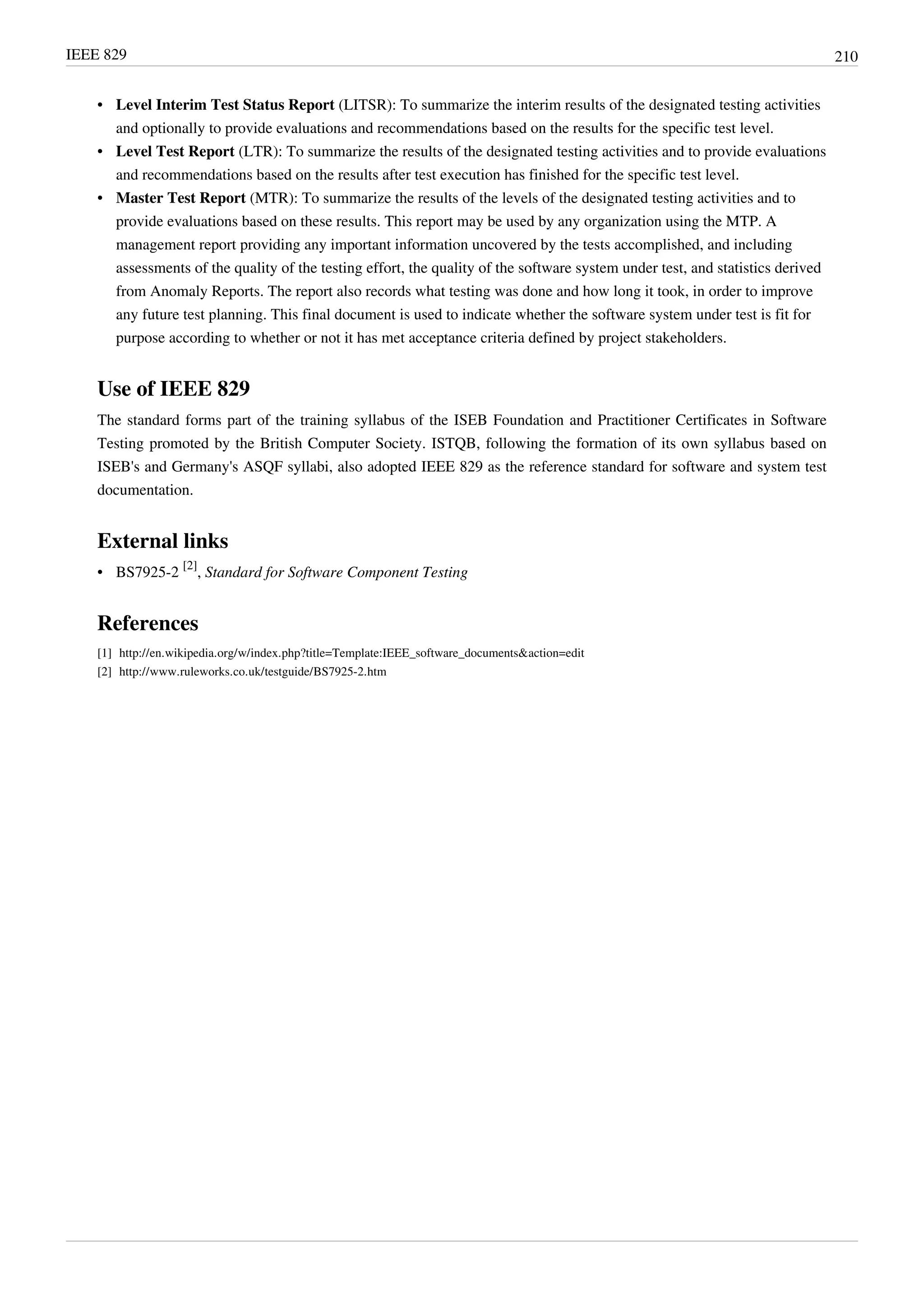 IEEE 829 210
• Level Interim Test Status Report (LITSR): To summarize the interim results of the designated testing activities
and optionally to provide evaluations and recommendations based on the results for the specific test level.
• Level Test Report (LTR): To summarize the results of the designated testing activities and to provide evaluations
and recommendations based on the results after test execution has finished for the specific test level.
• Master Test Report (MTR): To summarize the results of the levels of the designated testing activities and to
provide evaluations based on these results. This report may be used by any organization using the MTP. A
management report providing any important information uncovered by the tests accomplished, and including
assessments of the quality of the testing effort, the quality of the software system under test, and statistics derived
from Anomaly Reports. The report also records what testing was done and how long it took, in order to improve
any future test planning. This final document is used to indicate whether the software system under test is fit for
purpose according to whether or not it has met acceptance criteria defined by project stakeholders.
Use of IEEE 829
The standard forms part of the training syllabus of the ISEB Foundation and Practitioner Certificates in Software
Testing promoted by the British Computer Society. ISTQB, following the formation of its own syllabus based on
ISEB's and Germany's ASQF syllabi, also adopted IEEE 829 as the reference standard for software and system test
documentation.
External links
• BS7925-2
[2]
, Standard for Software Component Testing
References
[1] http://en.wikipedia.org/w/index.php?title=Template:IEEE_software_documents&action=edit
[2] http://www.ruleworks.co.uk/testguide/BS7925-2.htm
 