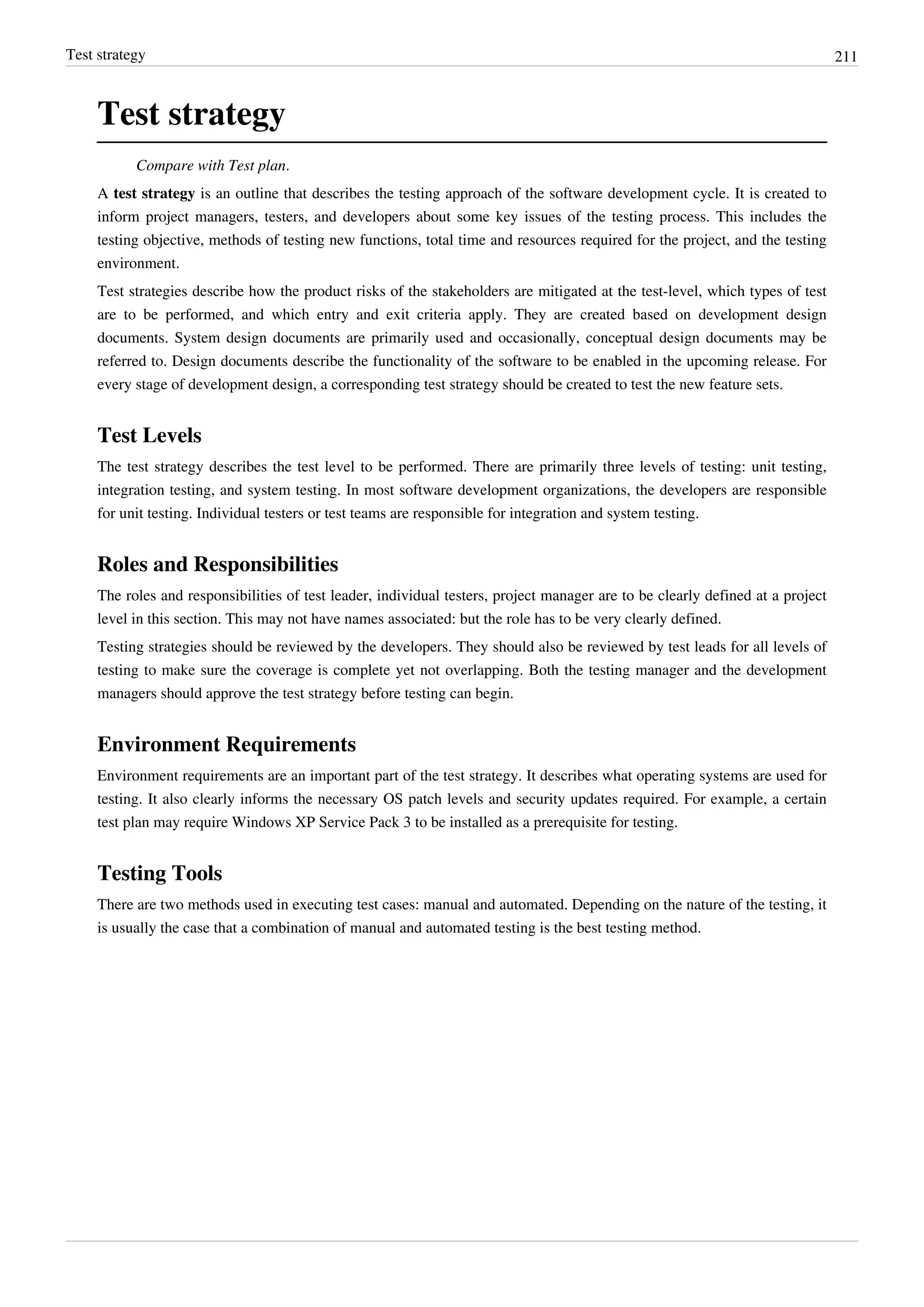 Test strategy 211
Test strategy
Compare with Test plan.
A test strategy is an outline that describes the testing approach of the software development cycle. It is created to
inform project managers, testers, and developers about some key issues of the testing process. This includes the
testing objective, methods of testing new functions, total time and resources required for the project, and the testing
environment.
Test strategies describe how the product risks of the stakeholders are mitigated at the test-level, which types of test
are to be performed, and which entry and exit criteria apply. They are created based on development design
documents. System design documents are primarily used and occasionally, conceptual design documents may be
referred to. Design documents describe the functionality of the software to be enabled in the upcoming release. For
every stage of development design, a corresponding test strategy should be created to test the new feature sets.
Test Levels
The test strategy describes the test level to be performed. There are primarily three levels of testing: unit testing,
integration testing, and system testing. In most software development organizations, the developers are responsible
for unit testing. Individual testers or test teams are responsible for integration and system testing.
Roles and Responsibilities
The roles and responsibilities of test leader, individual testers, project manager are to be clearly defined at a project
level in this section. This may not have names associated: but the role has to be very clearly defined.
Testing strategies should be reviewed by the developers. They should also be reviewed by test leads for all levels of
testing to make sure the coverage is complete yet not overlapping. Both the testing manager and the development
managers should approve the test strategy before testing can begin.
Environment Requirements
Environment requirements are an important part of the test strategy. It describes what operating systems are used for
testing. It also clearly informs the necessary OS patch levels and security updates required. For example, a certain
test plan may require Windows XP Service Pack 3 to be installed as a prerequisite for testing.
Testing Tools
There are two methods used in executing test cases: manual and automated. Depending on the nature of the testing, it
is usually the case that a combination of manual and automated testing is the best testing method.
 