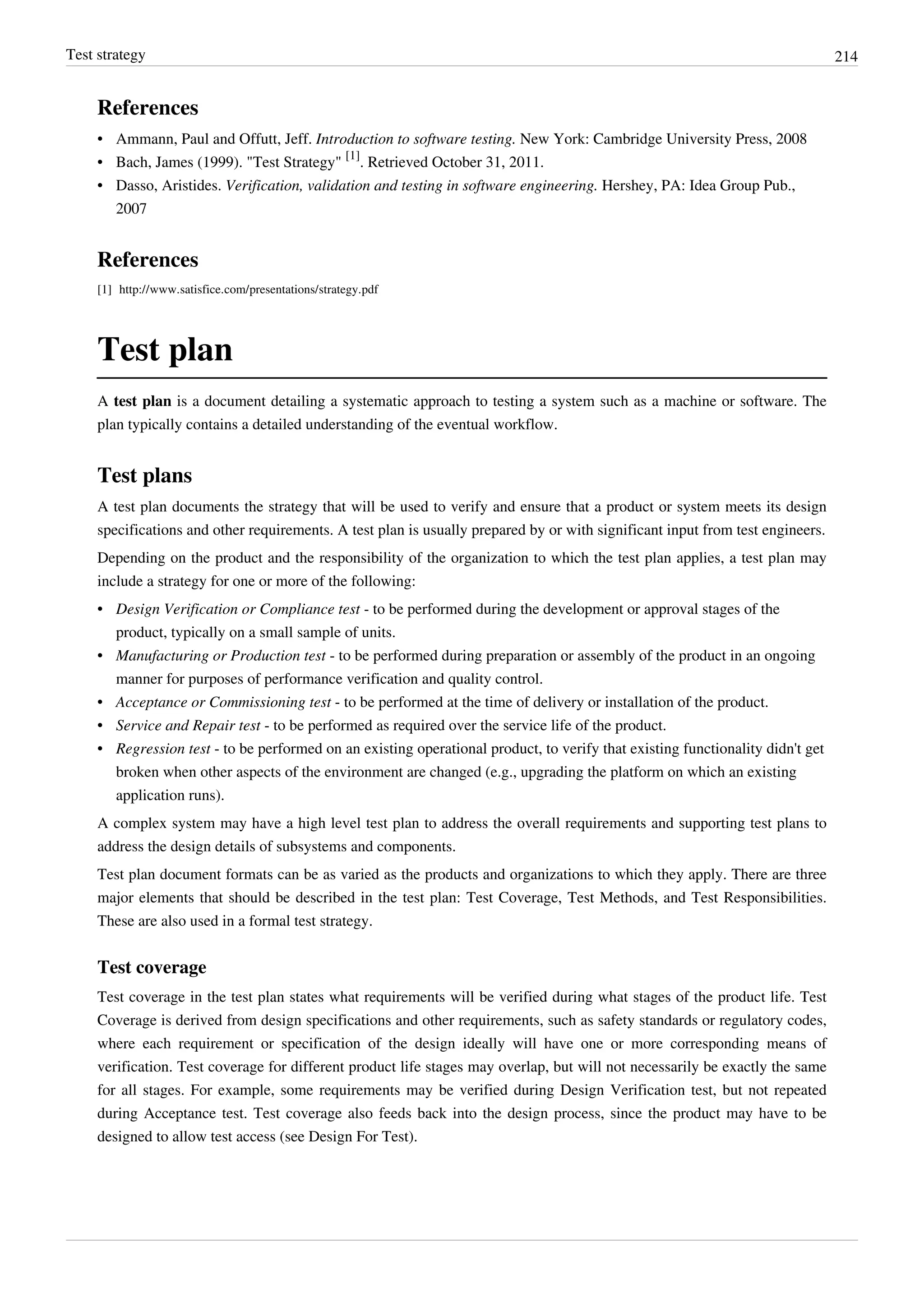 Test strategy 214
References
• Ammann, Paul and Offutt, Jeff. Introduction to software testing. New York: Cambridge University Press, 2008
• Bach, James (1999). "Test Strategy"
[1]
. Retrieved October 31, 2011.
• Dasso, Aristides. Verification, validation and testing in software engineering. Hershey, PA: Idea Group Pub.,
2007
References
[1] http://www.satisfice.com/presentations/strategy.pdf
Test plan
A test plan is a document detailing a systematic approach to testing a system such as a machine or software. The
plan typically contains a detailed understanding of the eventual workflow.
Test plans
A test plan documents the strategy that will be used to verify and ensure that a product or system meets its design
specifications and other requirements. A test plan is usually prepared by or with significant input from test engineers.
Depending on the product and the responsibility of the organization to which the test plan applies, a test plan may
include a strategy for one or more of the following:
• Design Verification or Compliance test - to be performed during the development or approval stages of the
product, typically on a small sample of units.
• Manufacturing or Production test - to be performed during preparation or assembly of the product in an ongoing
manner for purposes of performance verification and quality control.
• Acceptance or Commissioning test - to be performed at the time of delivery or installation of the product.
• Service and Repair test - to be performed as required over the service life of the product.
• Regression test - to be performed on an existing operational product, to verify that existing functionality didn't get
broken when other aspects of the environment are changed (e.g., upgrading the platform on which an existing
application runs).
A complex system may have a high level test plan to address the overall requirements and supporting test plans to
address the design details of subsystems and components.
Test plan document formats can be as varied as the products and organizations to which they apply. There are three
major elements that should be described in the test plan: Test Coverage, Test Methods, and Test Responsibilities.
These are also used in a formal test strategy.
Test coverage
Test coverage in the test plan states what requirements will be verified during what stages of the product life. Test
Coverage is derived from design specifications and other requirements, such as safety standards or regulatory codes,
where each requirement or specification of the design ideally will have one or more corresponding means of
verification. Test coverage for different product life stages may overlap, but will not necessarily be exactly the same
for all stages. For example, some requirements may be verified during Design Verification test, but not repeated
during Acceptance test. Test coverage also feeds back into the design process, since the product may have to be
designed to allow test access (see Design For Test).
 