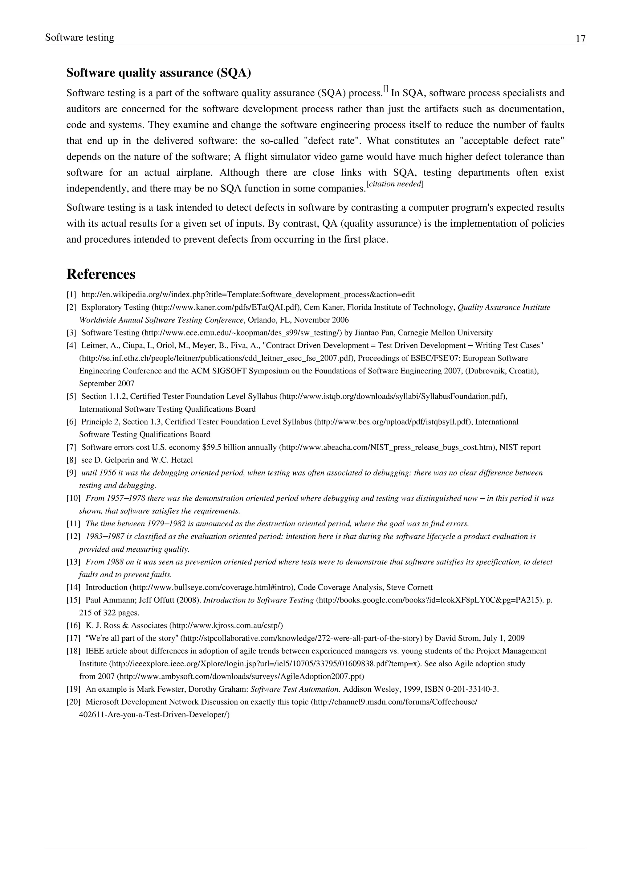 Software testing 17
Software quality assurance (SQA)
Software testing is a part of the software quality assurance (SQA) process.
[]
In SQA, software process specialists and
auditors are concerned for the software development process rather than just the artifacts such as documentation,
code and systems. They examine and change the software engineering process itself to reduce the number of faults
that end up in the delivered software: the so-called "defect rate". What constitutes an "acceptable defect rate"
depends on the nature of the software; A flight simulator video game would have much higher defect tolerance than
software for an actual airplane. Although there are close links with SQA, testing departments often exist
independently, and there may be no SQA function in some companies.
[citation needed]
Software testing is a task intended to detect defects in software by contrasting a computer program's expected results
with its actual results for a given set of inputs. By contrast, QA (quality assurance) is the implementation of policies
and procedures intended to prevent defects from occurring in the first place.
References
[1] http://en.wikipedia.org/w/index.php?title=Template:Software_development_process&action=edit
[2] Exploratory Testing (http://www.kaner.com/pdfs/ETatQAI.pdf), Cem Kaner, Florida Institute of Technology, Quality Assurance Institute
Worldwide Annual Software Testing Conference, Orlando, FL, November 2006
[3] Software Testing (http://www.ece.cmu.edu/~koopman/des_s99/sw_testing/) by Jiantao Pan, Carnegie Mellon University
[4] Leitner, A., Ciupa, I., Oriol, M., Meyer, B., Fiva, A., "Contract Driven Development = Test Driven Development – Writing Test Cases"
(http://se.inf.ethz.ch/people/leitner/publications/cdd_leitner_esec_fse_2007.pdf), Proceedings of ESEC/FSE'07: European Software
Engineering Conference and the ACM SIGSOFT Symposium on the Foundations of Software Engineering 2007, (Dubrovnik, Croatia),
September 2007
[5] Section 1.1.2, Certified Tester Foundation Level Syllabus (http://www.istqb.org/downloads/syllabi/SyllabusFoundation.pdf),
International Software Testing Qualifications Board
[6] Principle 2, Section 1.3, Certified Tester Foundation Level Syllabus (http://www.bcs.org/upload/pdf/istqbsyll.pdf), International
Software Testing Qualifications Board
[7] Software errors cost U.S. economy $59.5 billion annually (http://www.abeacha.com/NIST_press_release_bugs_cost.htm), NIST report
[8][8] see D. Gelperin and W.C. Hetzel
[9][9] until 1956 it was the debugging oriented period, when testing was often associated to debugging: there was no clear difference between
testing and debugging.
[10] From 1957–1978 there was the demonstration oriented period where debugging and testing was distinguished now – in this period it was
shown, that software satisfies the requirements.
[11] The time between 1979–1982 is announced as the destruction oriented period, where the goal was to find errors.
[12] 1983–1987 is classified as the evaluation oriented period: intention here is that during the software lifecycle a product evaluation is
provided and measuring quality.
[13][13] From 1988 on it was seen as prevention oriented period where tests were to demonstrate that software satisfies its specification, to detect
faults and to prevent faults.
[14] Introduction (http://www.bullseye.com/coverage.html#intro), Code Coverage Analysis, Steve Cornett
[15] Paul Ammann; Jeff Offutt (2008). Introduction to Software Testing (http://books.google.com/books?id=leokXF8pLY0C&pg=PA215). p.
215 of 322 pages.
[16] K. J. Ross & Associates (http://www.kjross.com.au/cstp/)
[17] “We’re all part of the story” (http://stpcollaborative.com/knowledge/272-were-all-part-of-the-story) by David Strom, July 1, 2009
[18] IEEE article about differences in adoption of agile trends between experienced managers vs. young students of the Project Management
Institute (http://ieeexplore.ieee.org/Xplore/login.jsp?url=/iel5/10705/33795/01609838.pdf?temp=x). See also Agile adoption study
from 2007 (http://www.ambysoft.com/downloads/surveys/AgileAdoption2007.ppt)
[19] An example is Mark Fewster, Dorothy Graham: Software Test Automation. Addison Wesley, 1999, ISBN 0-201-33140-3.
[20] Microsoft Development Network Discussion on exactly this topic (http://channel9.msdn.com/forums/Coffeehouse/
402611-Are-you-a-Test-Driven-Developer/)
 