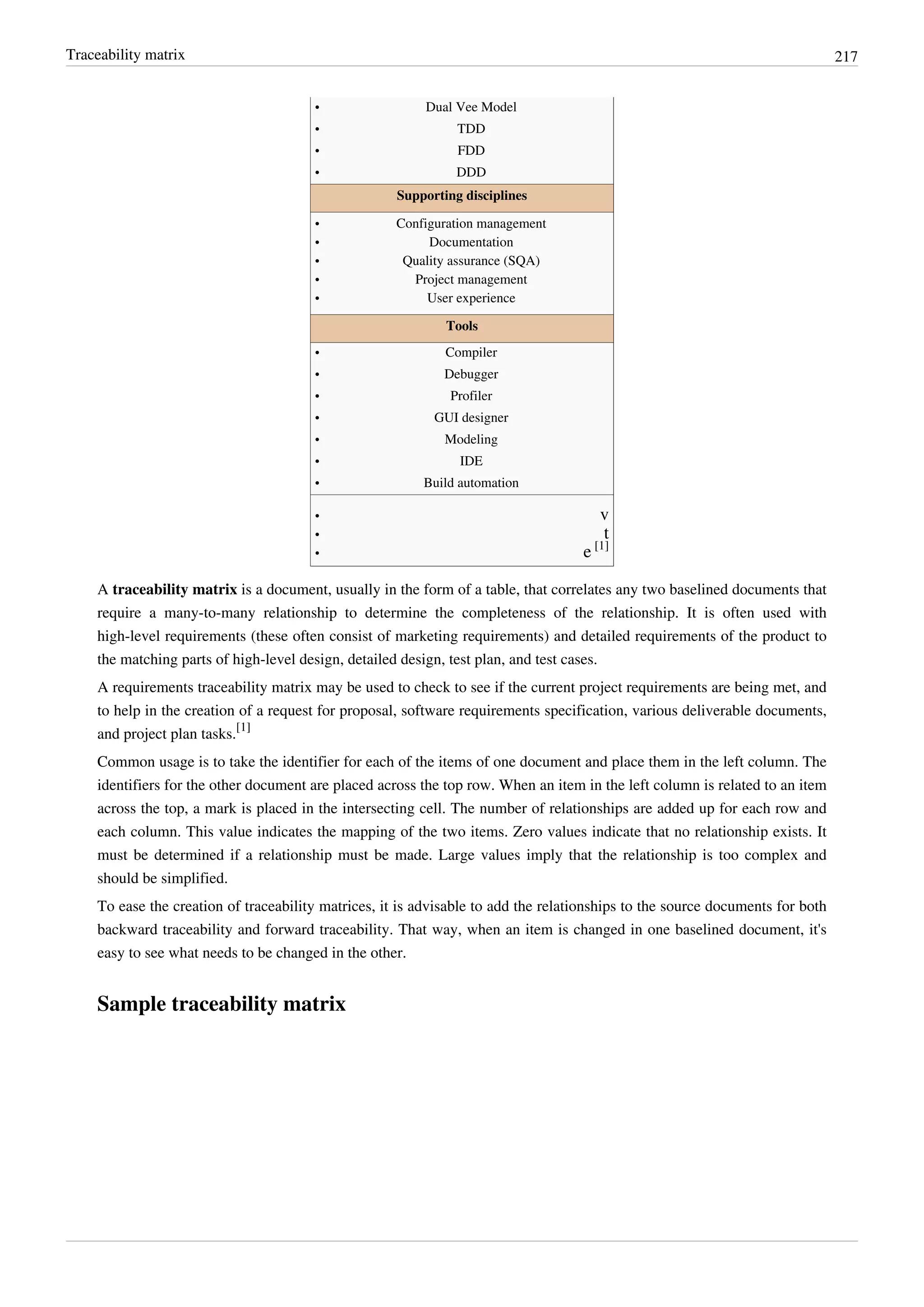 Traceability matrix 217
•• Dual Vee Model
•• TDD
•• FDD
•• DDD
Supporting disciplines
•• Configuration management
•• Documentation
•• Quality assurance (SQA)
•• Project management
•• User experience
Tools
•• Compiler
•• Debugger
•• Profiler
•• GUI designer
•• Modeling
•• IDE
•• Build automation
•• v
•• t
• e [1]
A traceability matrix is a document, usually in the form of a table, that correlates any two baselined documents that
require a many-to-many relationship to determine the completeness of the relationship. It is often used with
high-level requirements (these often consist of marketing requirements) and detailed requirements of the product to
the matching parts of high-level design, detailed design, test plan, and test cases.
A requirements traceability matrix may be used to check to see if the current project requirements are being met, and
to help in the creation of a request for proposal, software requirements specification, various deliverable documents,
and project plan tasks.
[1]
Common usage is to take the identifier for each of the items of one document and place them in the left column. The
identifiers for the other document are placed across the top row. When an item in the left column is related to an item
across the top, a mark is placed in the intersecting cell. The number of relationships are added up for each row and
each column. This value indicates the mapping of the two items. Zero values indicate that no relationship exists. It
must be determined if a relationship must be made. Large values imply that the relationship is too complex and
should be simplified.
To ease the creation of traceability matrices, it is advisable to add the relationships to the source documents for both
backward traceability and forward traceability. That way, when an item is changed in one baselined document, it's
easy to see what needs to be changed in the other.
Sample traceability matrix
 