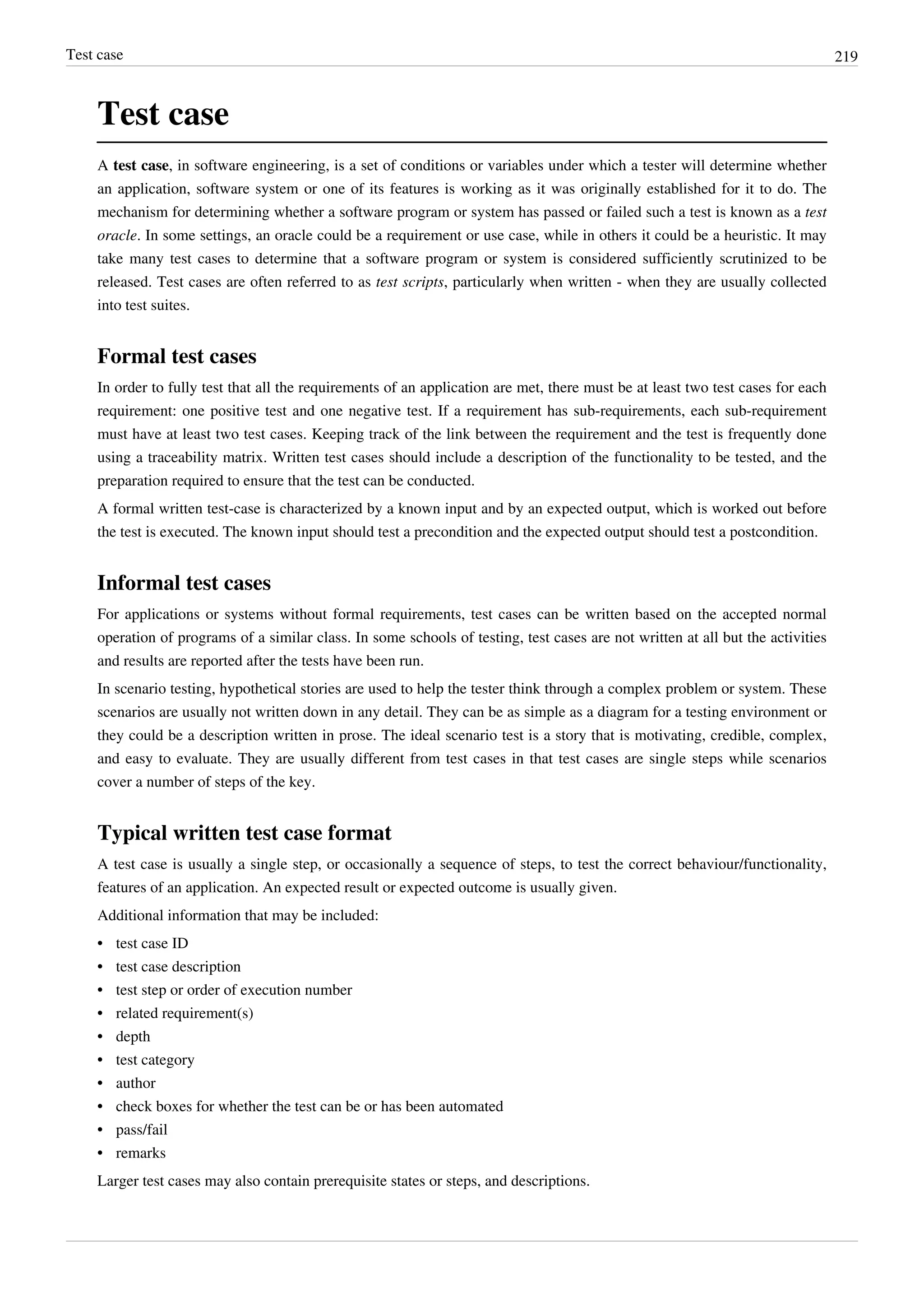 Test case 219
Test case
A test case, in software engineering, is a set of conditions or variables under which a tester will determine whether
an application, software system or one of its features is working as it was originally established for it to do. The
mechanism for determining whether a software program or system has passed or failed such a test is known as a test
oracle. In some settings, an oracle could be a requirement or use case, while in others it could be a heuristic. It may
take many test cases to determine that a software program or system is considered sufficiently scrutinized to be
released. Test cases are often referred to as test scripts, particularly when written - when they are usually collected
into test suites.
Formal test cases
In order to fully test that all the requirements of an application are met, there must be at least two test cases for each
requirement: one positive test and one negative test. If a requirement has sub-requirements, each sub-requirement
must have at least two test cases. Keeping track of the link between the requirement and the test is frequently done
using a traceability matrix. Written test cases should include a description of the functionality to be tested, and the
preparation required to ensure that the test can be conducted.
A formal written test-case is characterized by a known input and by an expected output, which is worked out before
the test is executed. The known input should test a precondition and the expected output should test a postcondition.
Informal test cases
For applications or systems without formal requirements, test cases can be written based on the accepted normal
operation of programs of a similar class. In some schools of testing, test cases are not written at all but the activities
and results are reported after the tests have been run.
In scenario testing, hypothetical stories are used to help the tester think through a complex problem or system. These
scenarios are usually not written down in any detail. They can be as simple as a diagram for a testing environment or
they could be a description written in prose. The ideal scenario test is a story that is motivating, credible, complex,
and easy to evaluate. They are usually different from test cases in that test cases are single steps while scenarios
cover a number of steps of the key.
Typical written test case format
A test case is usually a single step, or occasionally a sequence of steps, to test the correct behaviour/functionality,
features of an application. An expected result or expected outcome is usually given.
Additional information that may be included:
•• test case ID
•• test case description
•• test step or order of execution number
•• related requirement(s)
•• depth
•• test category
•• author
•• check boxes for whether the test can be or has been automated
•• pass/fail
•• remarks
Larger test cases may also contain prerequisite states or steps, and descriptions.
 