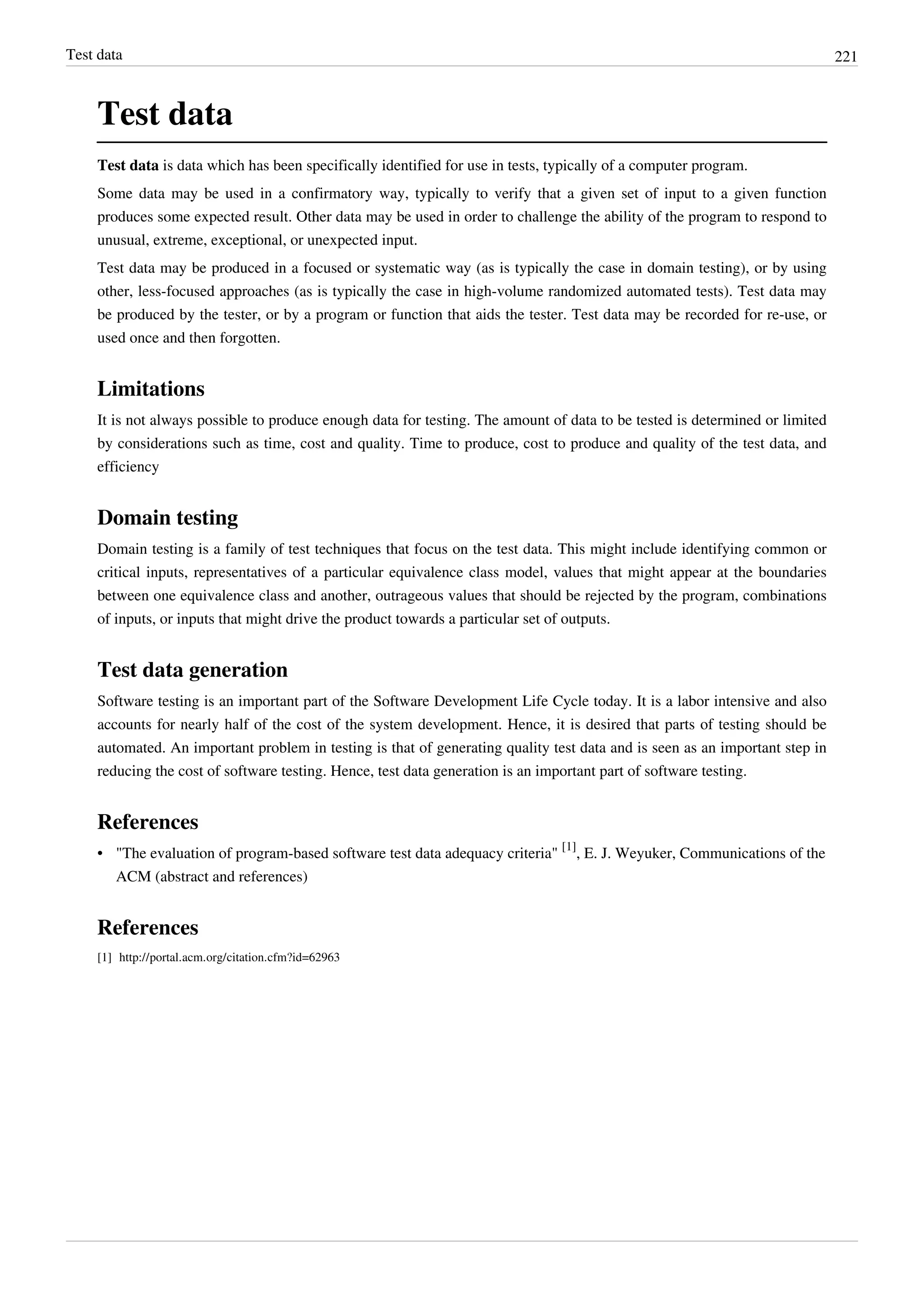 Test data 221
Test data
Test data is data which has been specifically identified for use in tests, typically of a computer program.
Some data may be used in a confirmatory way, typically to verify that a given set of input to a given function
produces some expected result. Other data may be used in order to challenge the ability of the program to respond to
unusual, extreme, exceptional, or unexpected input.
Test data may be produced in a focused or systematic way (as is typically the case in domain testing), or by using
other, less-focused approaches (as is typically the case in high-volume randomized automated tests). Test data may
be produced by the tester, or by a program or function that aids the tester. Test data may be recorded for re-use, or
used once and then forgotten.
Limitations
It is not always possible to produce enough data for testing. The amount of data to be tested is determined or limited
by considerations such as time, cost and quality. Time to produce, cost to produce and quality of the test data, and
efficiency
Domain testing
Domain testing is a family of test techniques that focus on the test data. This might include identifying common or
critical inputs, representatives of a particular equivalence class model, values that might appear at the boundaries
between one equivalence class and another, outrageous values that should be rejected by the program, combinations
of inputs, or inputs that might drive the product towards a particular set of outputs.
Test data generation
Software testing is an important part of the Software Development Life Cycle today. It is a labor intensive and also
accounts for nearly half of the cost of the system development. Hence, it is desired that parts of testing should be
automated. An important problem in testing is that of generating quality test data and is seen as an important step in
reducing the cost of software testing. Hence, test data generation is an important part of software testing.
References
• "The evaluation of program-based software test data adequacy criteria"
[1]
, E. J. Weyuker, Communications of the
ACM (abstract and references)
References
[1] http://portal.acm.org/citation.cfm?id=62963
 