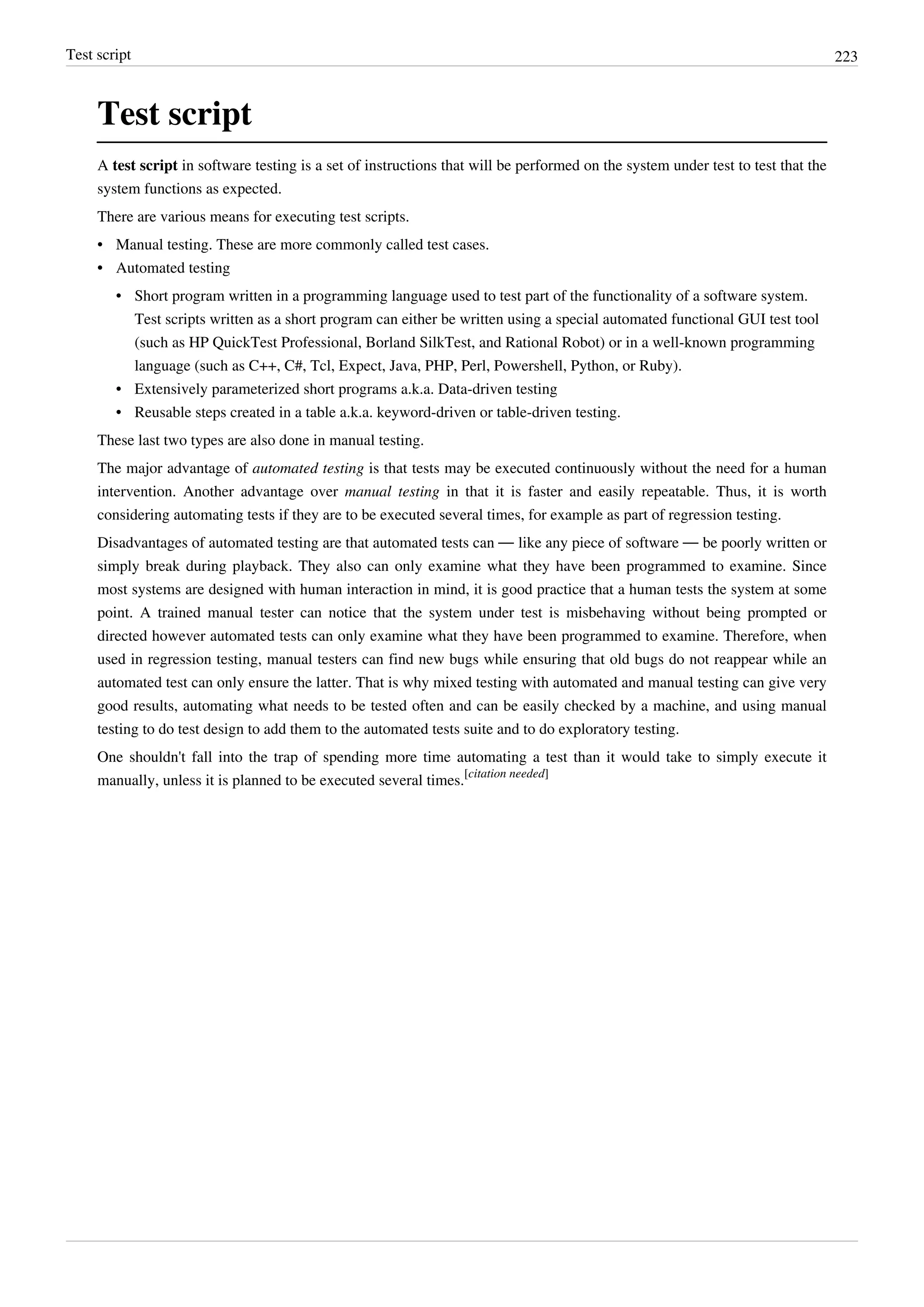 Test script 223
Test script
A test script in software testing is a set of instructions that will be performed on the system under test to test that the
system functions as expected.
There are various means for executing test scripts.
• Manual testing. These are more commonly called test cases.
•• Automated testing
• Short program written in a programming language used to test part of the functionality of a software system.
Test scripts written as a short program can either be written using a special automated functional GUI test tool
(such as HP QuickTest Professional, Borland SilkTest, and Rational Robot) or in a well-known programming
language (such as C++, C#, Tcl, Expect, Java, PHP, Perl, Powershell, Python, or Ruby).
• Extensively parameterized short programs a.k.a. Data-driven testing
• Reusable steps created in a table a.k.a. keyword-driven or table-driven testing.
These last two types are also done in manual testing.
The major advantage of automated testing is that tests may be executed continuously without the need for a human
intervention. Another advantage over manual testing in that it is faster and easily repeatable. Thus, it is worth
considering automating tests if they are to be executed several times, for example as part of regression testing.
Disadvantages of automated testing are that automated tests can — like any piece of software — be poorly written or
simply break during playback. They also can only examine what they have been programmed to examine. Since
most systems are designed with human interaction in mind, it is good practice that a human tests the system at some
point. A trained manual tester can notice that the system under test is misbehaving without being prompted or
directed however automated tests can only examine what they have been programmed to examine. Therefore, when
used in regression testing, manual testers can find new bugs while ensuring that old bugs do not reappear while an
automated test can only ensure the latter. That is why mixed testing with automated and manual testing can give very
good results, automating what needs to be tested often and can be easily checked by a machine, and using manual
testing to do test design to add them to the automated tests suite and to do exploratory testing.
One shouldn't fall into the trap of spending more time automating a test than it would take to simply execute it
manually, unless it is planned to be executed several times.
[citation needed]
 