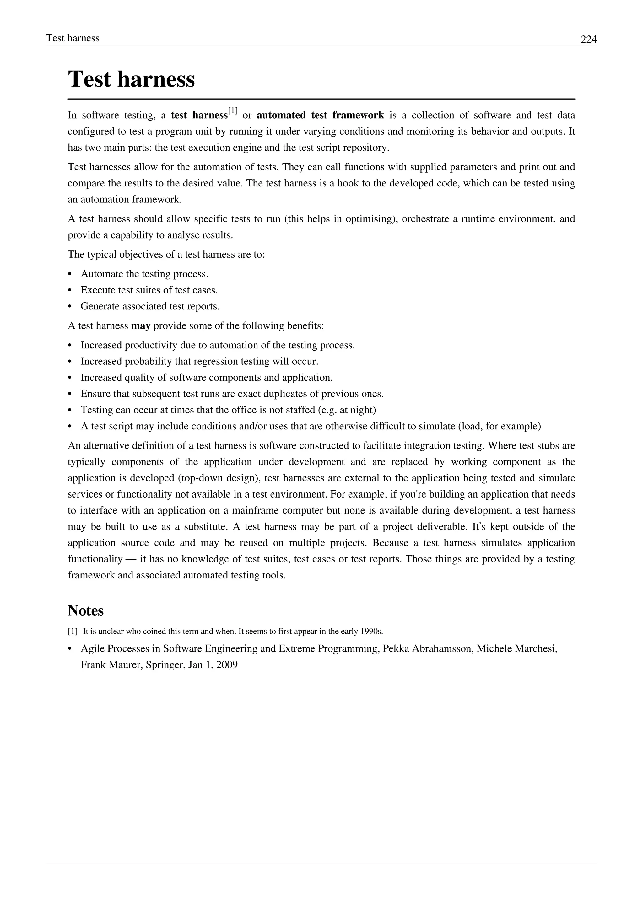 Test harness 224
Test harness
In software testing, a test harness
[1]
or automated test framework is a collection of software and test data
configured to test a program unit by running it under varying conditions and monitoring its behavior and outputs. It
has two main parts: the test execution engine and the test script repository.
Test harnesses allow for the automation of tests. They can call functions with supplied parameters and print out and
compare the results to the desired value. The test harness is a hook to the developed code, which can be tested using
an automation framework.
A test harness should allow specific tests to run (this helps in optimising), orchestrate a runtime environment, and
provide a capability to analyse results.
The typical objectives of a test harness are to:
•• Automate the testing process.
•• Execute test suites of test cases.
•• Generate associated test reports.
A test harness may provide some of the following benefits:
•• Increased productivity due to automation of the testing process.
• Increased probability that regression testing will occur.
•• Increased quality of software components and application.
•• Ensure that subsequent test runs are exact duplicates of previous ones.
•• Testing can occur at times that the office is not staffed (e.g. at night)
•• A test script may include conditions and/or uses that are otherwise difficult to simulate (load, for example)
An alternative definition of a test harness is software constructed to facilitate integration testing. Where test stubs are
typically components of the application under development and are replaced by working component as the
application is developed (top-down design), test harnesses are external to the application being tested and simulate
services or functionality not available in a test environment. For example, if you're building an application that needs
to interface with an application on a mainframe computer but none is available during development, a test harness
may be built to use as a substitute. A test harness may be part of a project deliverable. It’s kept outside of the
application source code and may be reused on multiple projects. Because a test harness simulates application
functionality — it has no knowledge of test suites, test cases or test reports. Those things are provided by a testing
framework and associated automated testing tools.
Notes
[1][1] It is unclear who coined this term and when. It seems to first appear in the early 1990s.
•• Agile Processes in Software Engineering and Extreme Programming, Pekka Abrahamsson, Michele Marchesi,
Frank Maurer, Springer, Jan 1, 2009
 