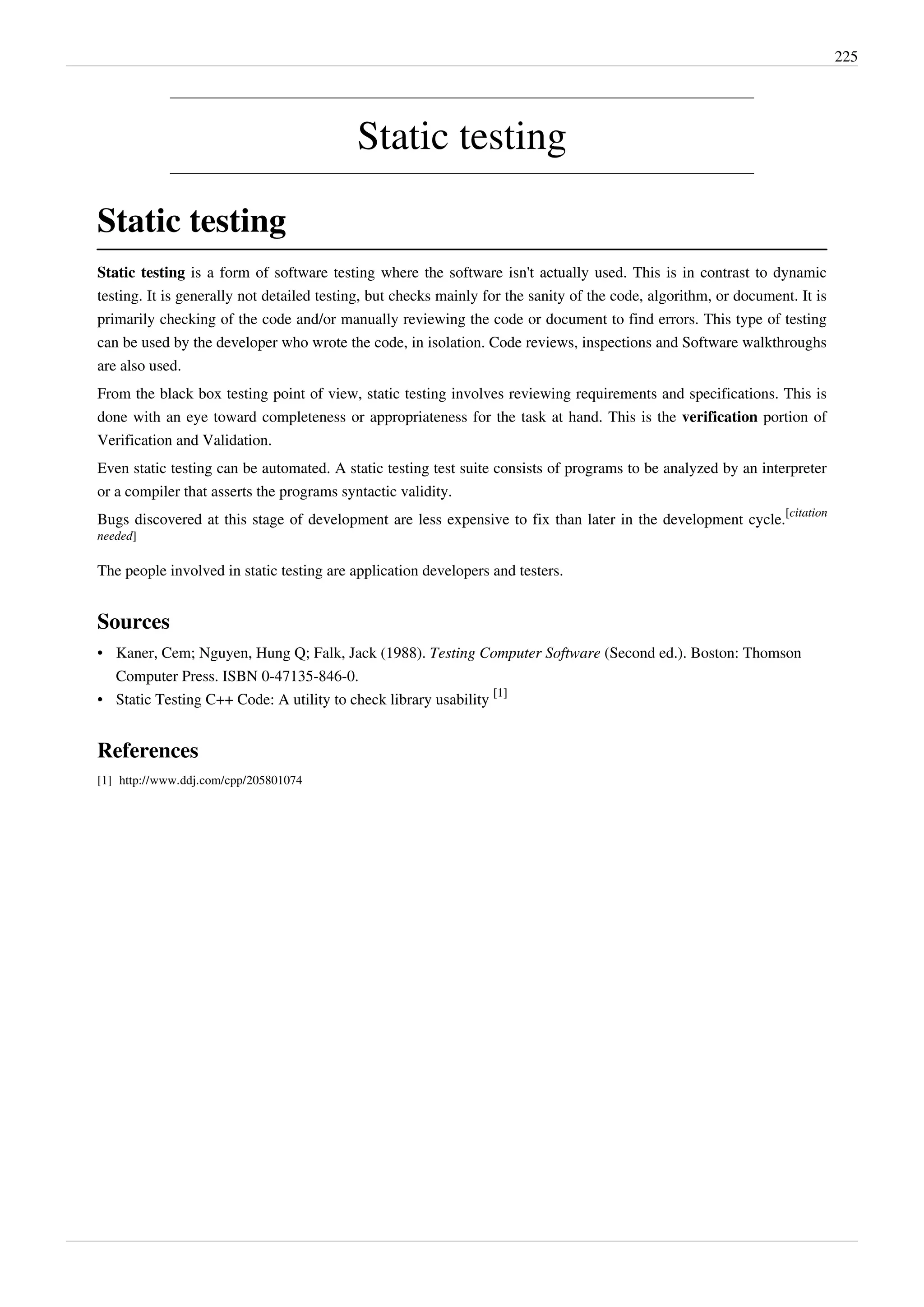 225
Static testing
Static testing
Static testing is a form of software testing where the software isn't actually used. This is in contrast to dynamic
testing. It is generally not detailed testing, but checks mainly for the sanity of the code, algorithm, or document. It is
primarily checking of the code and/or manually reviewing the code or document to find errors. This type of testing
can be used by the developer who wrote the code, in isolation. Code reviews, inspections and Software walkthroughs
are also used.
From the black box testing point of view, static testing involves reviewing requirements and specifications. This is
done with an eye toward completeness or appropriateness for the task at hand. This is the verification portion of
Verification and Validation.
Even static testing can be automated. A static testing test suite consists of programs to be analyzed by an interpreter
or a compiler that asserts the programs syntactic validity.
Bugs discovered at this stage of development are less expensive to fix than later in the development cycle.
[citation
needed]
The people involved in static testing are application developers and testers.
Sources
• Kaner, Cem; Nguyen, Hung Q; Falk, Jack (1988). Testing Computer Software (Second ed.). Boston: Thomson
Computer Press. ISBN 0-47135-846-0.
• Static Testing C++ Code: A utility to check library usability
[1]
References
[1] http://www.ddj.com/cpp/205801074
 