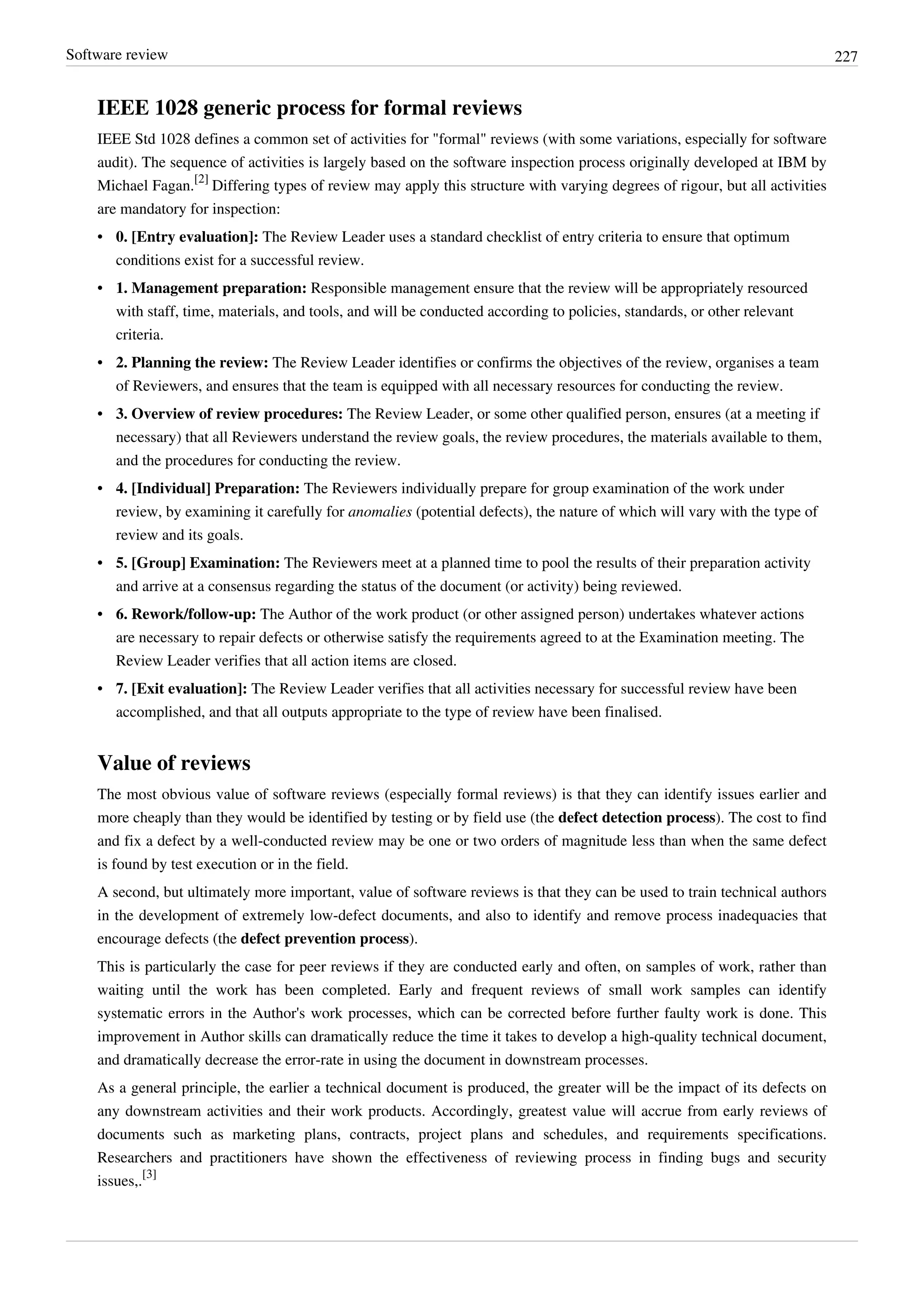 Software review 227
IEEE 1028 generic process for formal reviews
IEEE Std 1028 defines a common set of activities for "formal" reviews (with some variations, especially for software
audit). The sequence of activities is largely based on the software inspection process originally developed at IBM by
Michael Fagan.
[2]
Differing types of review may apply this structure with varying degrees of rigour, but all activities
are mandatory for inspection:
• 0. [Entry evaluation]: The Review Leader uses a standard checklist of entry criteria to ensure that optimum
conditions exist for a successful review.
• 1. Management preparation: Responsible management ensure that the review will be appropriately resourced
with staff, time, materials, and tools, and will be conducted according to policies, standards, or other relevant
criteria.
• 2. Planning the review: The Review Leader identifies or confirms the objectives of the review, organises a team
of Reviewers, and ensures that the team is equipped with all necessary resources for conducting the review.
• 3. Overview of review procedures: The Review Leader, or some other qualified person, ensures (at a meeting if
necessary) that all Reviewers understand the review goals, the review procedures, the materials available to them,
and the procedures for conducting the review.
• 4. [Individual] Preparation: The Reviewers individually prepare for group examination of the work under
review, by examining it carefully for anomalies (potential defects), the nature of which will vary with the type of
review and its goals.
• 5. [Group] Examination: The Reviewers meet at a planned time to pool the results of their preparation activity
and arrive at a consensus regarding the status of the document (or activity) being reviewed.
• 6. Rework/follow-up: The Author of the work product (or other assigned person) undertakes whatever actions
are necessary to repair defects or otherwise satisfy the requirements agreed to at the Examination meeting. The
Review Leader verifies that all action items are closed.
• 7. [Exit evaluation]: The Review Leader verifies that all activities necessary for successful review have been
accomplished, and that all outputs appropriate to the type of review have been finalised.
Value of reviews
The most obvious value of software reviews (especially formal reviews) is that they can identify issues earlier and
more cheaply than they would be identified by testing or by field use (the defect detection process). The cost to find
and fix a defect by a well-conducted review may be one or two orders of magnitude less than when the same defect
is found by test execution or in the field.
A second, but ultimately more important, value of software reviews is that they can be used to train technical authors
in the development of extremely low-defect documents, and also to identify and remove process inadequacies that
encourage defects (the defect prevention process).
This is particularly the case for peer reviews if they are conducted early and often, on samples of work, rather than
waiting until the work has been completed. Early and frequent reviews of small work samples can identify
systematic errors in the Author's work processes, which can be corrected before further faulty work is done. This
improvement in Author skills can dramatically reduce the time it takes to develop a high-quality technical document,
and dramatically decrease the error-rate in using the document in downstream processes.
As a general principle, the earlier a technical document is produced, the greater will be the impact of its defects on
any downstream activities and their work products. Accordingly, greatest value will accrue from early reviews of
documents such as marketing plans, contracts, project plans and schedules, and requirements specifications.
Researchers and practitioners have shown the effectiveness of reviewing process in finding bugs and security
issues,.
[3]
 