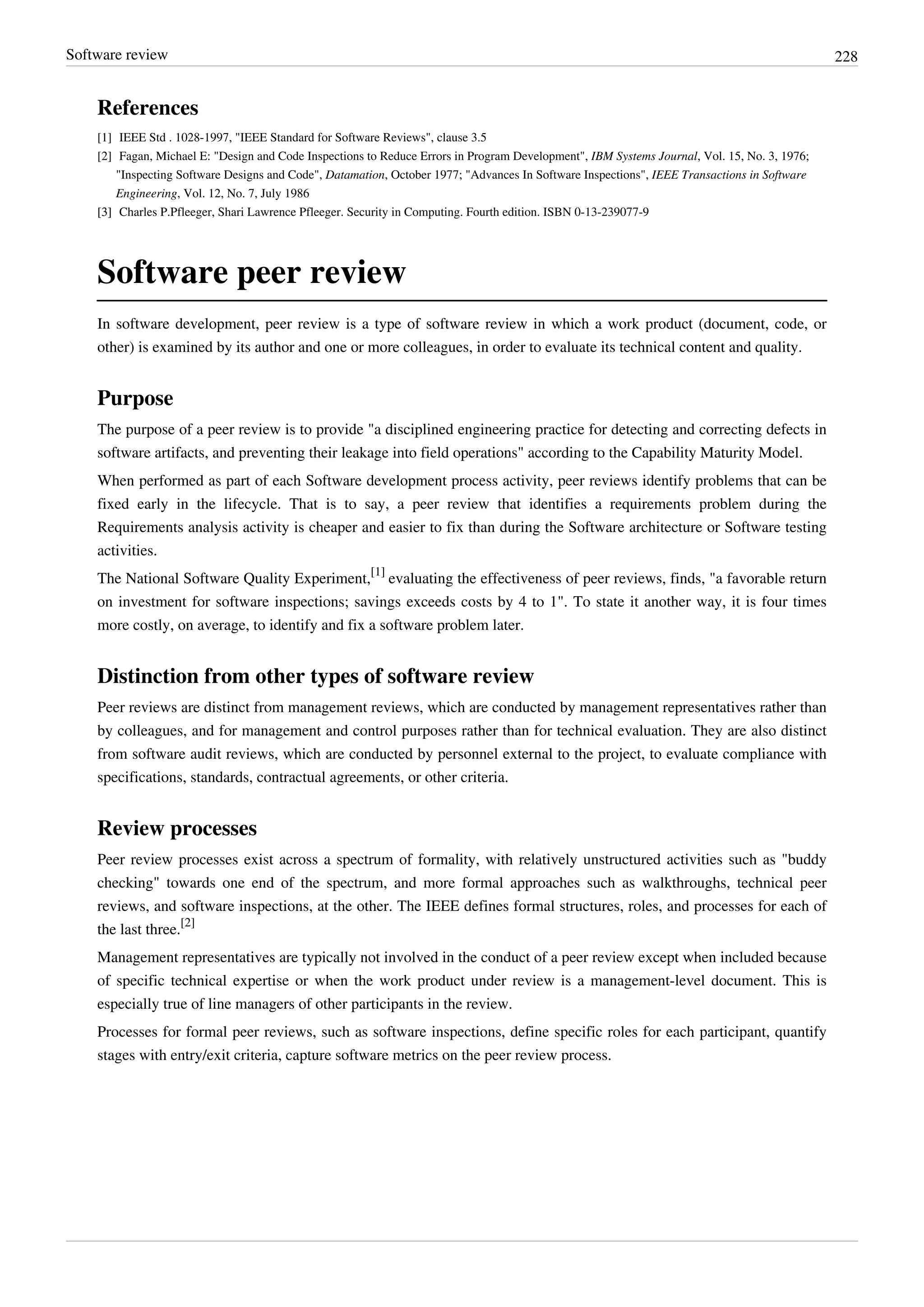 Software review 228
References
[1] IEEE Std . 1028-1997, "IEEE Standard for Software Reviews", clause 3.5
[2] Fagan, Michael E: "Design and Code Inspections to Reduce Errors in Program Development", IBM Systems Journal, Vol. 15, No. 3, 1976;
"Inspecting Software Designs and Code", Datamation, October 1977; "Advances In Software Inspections", IEEE Transactions in Software
Engineering, Vol. 12, No. 7, July 1986
[3][3] Charles P.Pfleeger, Shari Lawrence Pfleeger. Security in Computing. Fourth edition. ISBN 0-13-239077-9
Software peer review
In software development, peer review is a type of software review in which a work product (document, code, or
other) is examined by its author and one or more colleagues, in order to evaluate its technical content and quality.
Purpose
The purpose of a peer review is to provide "a disciplined engineering practice for detecting and correcting defects in
software artifacts, and preventing their leakage into field operations" according to the Capability Maturity Model.
When performed as part of each Software development process activity, peer reviews identify problems that can be
fixed early in the lifecycle. That is to say, a peer review that identifies a requirements problem during the
Requirements analysis activity is cheaper and easier to fix than during the Software architecture or Software testing
activities.
The National Software Quality Experiment,
[1]
evaluating the effectiveness of peer reviews, finds, "a favorable return
on investment for software inspections; savings exceeds costs by 4 to 1". To state it another way, it is four times
more costly, on average, to identify and fix a software problem later.
Distinction from other types of software review
Peer reviews are distinct from management reviews, which are conducted by management representatives rather than
by colleagues, and for management and control purposes rather than for technical evaluation. They are also distinct
from software audit reviews, which are conducted by personnel external to the project, to evaluate compliance with
specifications, standards, contractual agreements, or other criteria.
Review processes
Peer review processes exist across a spectrum of formality, with relatively unstructured activities such as "buddy
checking" towards one end of the spectrum, and more formal approaches such as walkthroughs, technical peer
reviews, and software inspections, at the other. The IEEE defines formal structures, roles, and processes for each of
the last three.
[2]
Management representatives are typically not involved in the conduct of a peer review except when included because
of specific technical expertise or when the work product under review is a management-level document. This is
especially true of line managers of other participants in the review.
Processes for formal peer reviews, such as software inspections, define specific roles for each participant, quantify
stages with entry/exit criteria, capture software metrics on the peer review process.
 