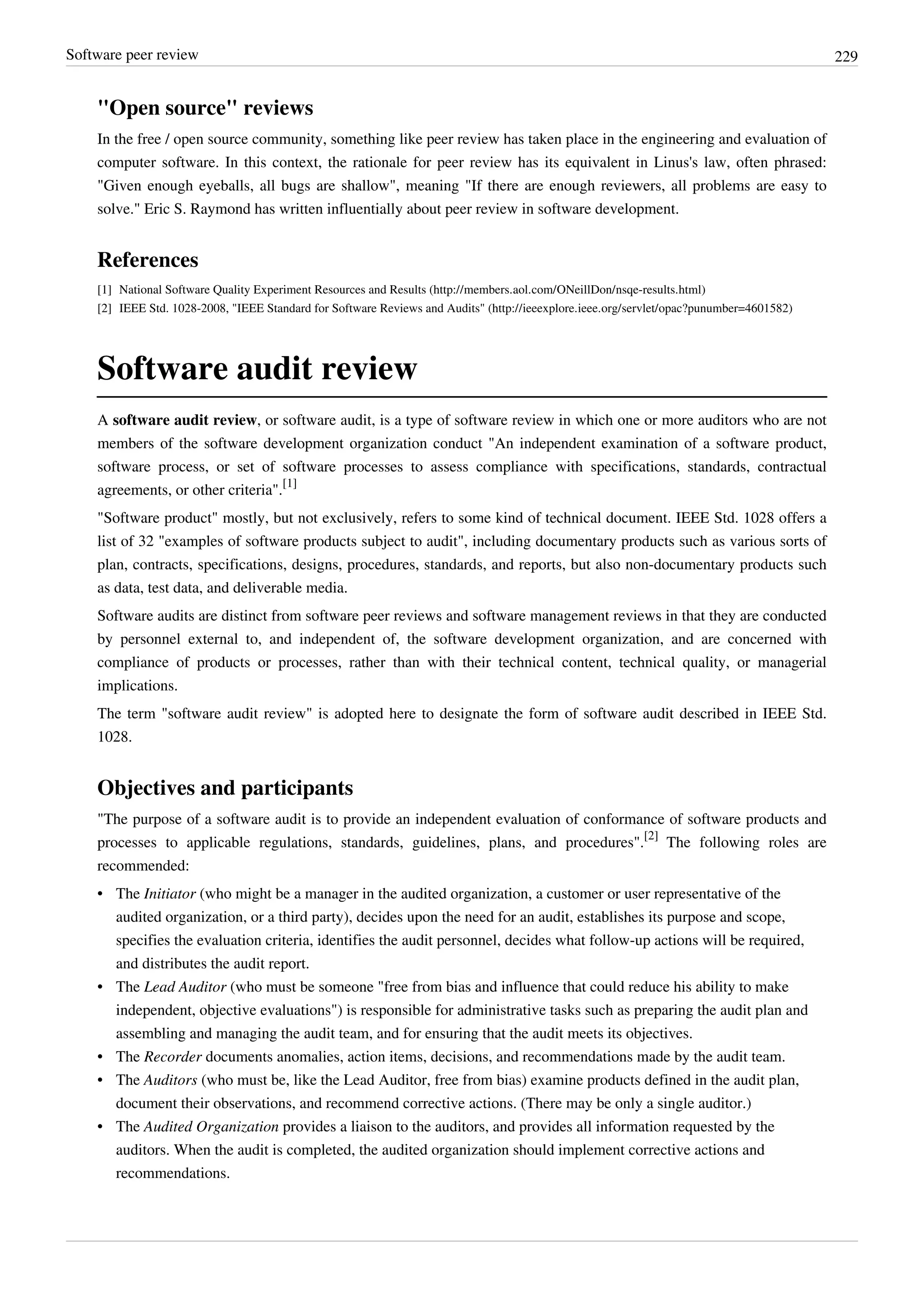 Software peer review 229
"Open source" reviews
In the free / open source community, something like peer review has taken place in the engineering and evaluation of
computer software. In this context, the rationale for peer review has its equivalent in Linus's law, often phrased:
"Given enough eyeballs, all bugs are shallow", meaning "If there are enough reviewers, all problems are easy to
solve." Eric S. Raymond has written influentially about peer review in software development.
References
[1] National Software Quality Experiment Resources and Results (http://members.aol.com/ONeillDon/nsqe-results.html)
[2] IEEE Std. 1028-2008, "IEEE Standard for Software Reviews and Audits" (http://ieeexplore.ieee.org/servlet/opac?punumber=4601582)
Software audit review
A software audit review, or software audit, is a type of software review in which one or more auditors who are not
members of the software development organization conduct "An independent examination of a software product,
software process, or set of software processes to assess compliance with specifications, standards, contractual
agreements, or other criteria".
[1]
"Software product" mostly, but not exclusively, refers to some kind of technical document. IEEE Std. 1028 offers a
list of 32 "examples of software products subject to audit", including documentary products such as various sorts of
plan, contracts, specifications, designs, procedures, standards, and reports, but also non-documentary products such
as data, test data, and deliverable media.
Software audits are distinct from software peer reviews and software management reviews in that they are conducted
by personnel external to, and independent of, the software development organization, and are concerned with
compliance of products or processes, rather than with their technical content, technical quality, or managerial
implications.
The term "software audit review" is adopted here to designate the form of software audit described in IEEE Std.
1028.
Objectives and participants
"The purpose of a software audit is to provide an independent evaluation of conformance of software products and
processes to applicable regulations, standards, guidelines, plans, and procedures".
[2]
The following roles are
recommended:
• The Initiator (who might be a manager in the audited organization, a customer or user representative of the
audited organization, or a third party), decides upon the need for an audit, establishes its purpose and scope,
specifies the evaluation criteria, identifies the audit personnel, decides what follow-up actions will be required,
and distributes the audit report.
• The Lead Auditor (who must be someone "free from bias and influence that could reduce his ability to make
independent, objective evaluations") is responsible for administrative tasks such as preparing the audit plan and
assembling and managing the audit team, and for ensuring that the audit meets its objectives.
• The Recorder documents anomalies, action items, decisions, and recommendations made by the audit team.
• The Auditors (who must be, like the Lead Auditor, free from bias) examine products defined in the audit plan,
document their observations, and recommend corrective actions. (There may be only a single auditor.)
• The Audited Organization provides a liaison to the auditors, and provides all information requested by the
auditors. When the audit is completed, the audited organization should implement corrective actions and
recommendations.
 