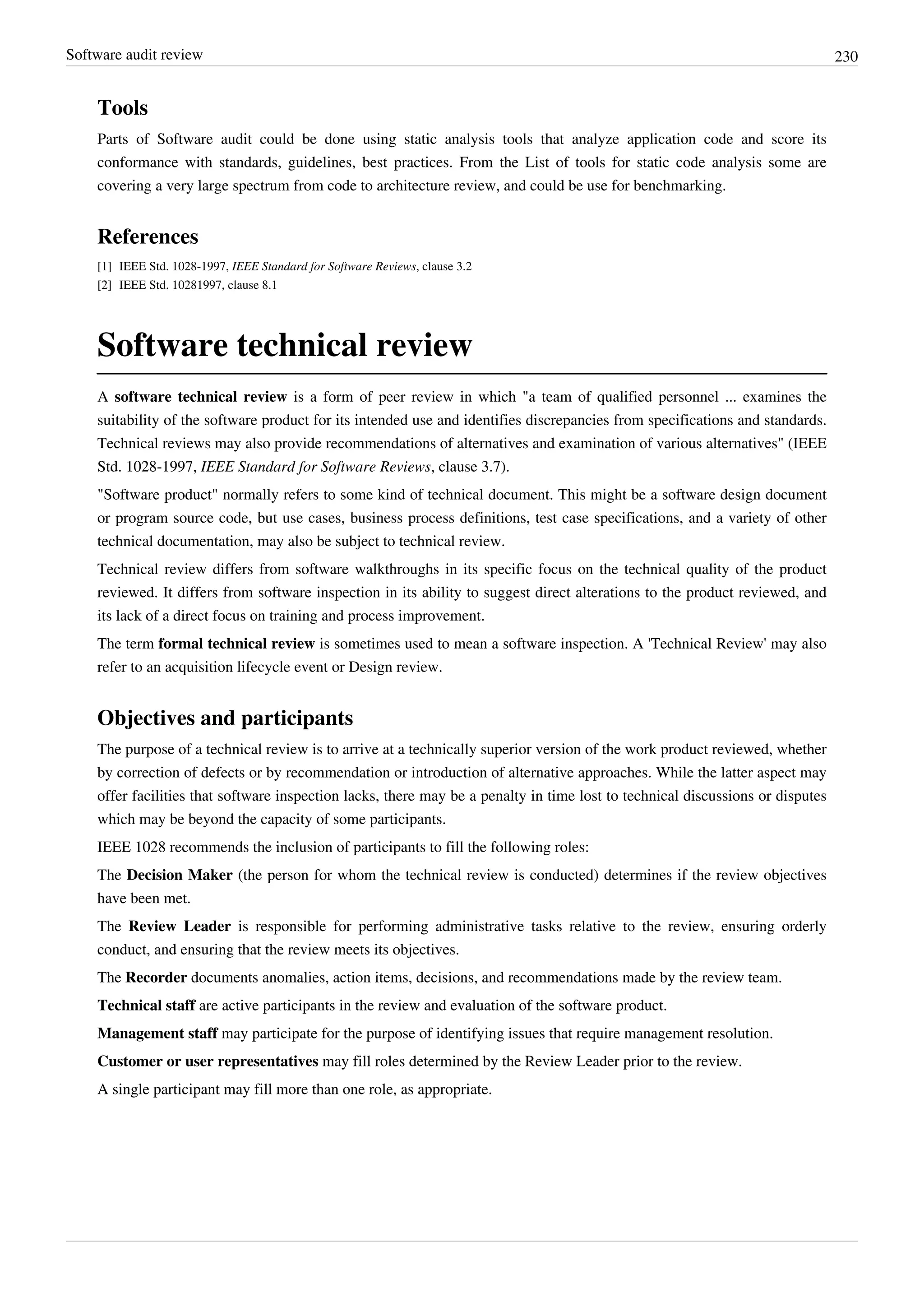 Software audit review 230
Tools
Parts of Software audit could be done using static analysis tools that analyze application code and score its
conformance with standards, guidelines, best practices. From the List of tools for static code analysis some are
covering a very large spectrum from code to architecture review, and could be use for benchmarking.
References
[1] IEEE Std. 1028-1997, IEEE Standard for Software Reviews, clause 3.2
[2][2] IEEE Std. 10281997, clause 8.1
Software technical review
A software technical review is a form of peer review in which "a team of qualified personnel ... examines the
suitability of the software product for its intended use and identifies discrepancies from specifications and standards.
Technical reviews may also provide recommendations of alternatives and examination of various alternatives" (IEEE
Std. 1028-1997, IEEE Standard for Software Reviews, clause 3.7).
"Software product" normally refers to some kind of technical document. This might be a software design document
or program source code, but use cases, business process definitions, test case specifications, and a variety of other
technical documentation, may also be subject to technical review.
Technical review differs from software walkthroughs in its specific focus on the technical quality of the product
reviewed. It differs from software inspection in its ability to suggest direct alterations to the product reviewed, and
its lack of a direct focus on training and process improvement.
The term formal technical review is sometimes used to mean a software inspection. A 'Technical Review' may also
refer to an acquisition lifecycle event or Design review.
Objectives and participants
The purpose of a technical review is to arrive at a technically superior version of the work product reviewed, whether
by correction of defects or by recommendation or introduction of alternative approaches. While the latter aspect may
offer facilities that software inspection lacks, there may be a penalty in time lost to technical discussions or disputes
which may be beyond the capacity of some participants.
IEEE 1028 recommends the inclusion of participants to fill the following roles:
The Decision Maker (the person for whom the technical review is conducted) determines if the review objectives
have been met.
The Review Leader is responsible for performing administrative tasks relative to the review, ensuring orderly
conduct, and ensuring that the review meets its objectives.
The Recorder documents anomalies, action items, decisions, and recommendations made by the review team.
Technical staff are active participants in the review and evaluation of the software product.
Management staff may participate for the purpose of identifying issues that require management resolution.
Customer or user representatives may fill roles determined by the Review Leader prior to the review.
A single participant may fill more than one role, as appropriate.
 