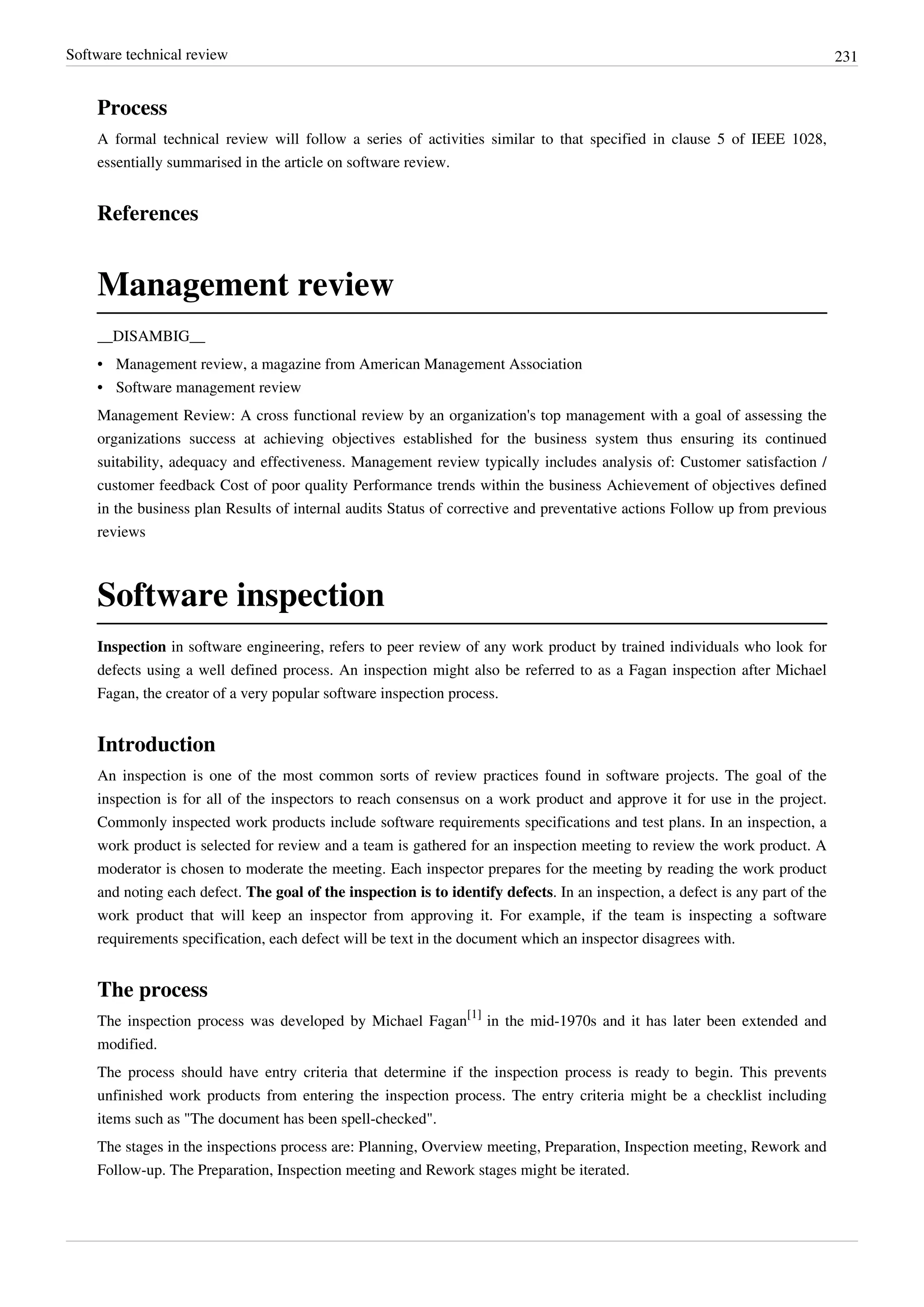 Software technical review 231
Process
A formal technical review will follow a series of activities similar to that specified in clause 5 of IEEE 1028,
essentially summarised in the article on software review.
References
Management review
__DISAMBIG__
• Management review, a magazine from American Management Association
•• Software management review
Management Review: A cross functional review by an organization's top management with a goal of assessing the
organizations success at achieving objectives established for the business system thus ensuring its continued
suitability, adequacy and effectiveness. Management review typically includes analysis of: Customer satisfaction /
customer feedback Cost of poor quality Performance trends within the business Achievement of objectives defined
in the business plan Results of internal audits Status of corrective and preventative actions Follow up from previous
reviews
Software inspection
Inspection in software engineering, refers to peer review of any work product by trained individuals who look for
defects using a well defined process. An inspection might also be referred to as a Fagan inspection after Michael
Fagan, the creator of a very popular software inspection process.
Introduction
An inspection is one of the most common sorts of review practices found in software projects. The goal of the
inspection is for all of the inspectors to reach consensus on a work product and approve it for use in the project.
Commonly inspected work products include software requirements specifications and test plans. In an inspection, a
work product is selected for review and a team is gathered for an inspection meeting to review the work product. A
moderator is chosen to moderate the meeting. Each inspector prepares for the meeting by reading the work product
and noting each defect. The goal of the inspection is to identify defects. In an inspection, a defect is any part of the
work product that will keep an inspector from approving it. For example, if the team is inspecting a software
requirements specification, each defect will be text in the document which an inspector disagrees with.
The process
The inspection process was developed by Michael Fagan
[1]
in the mid-1970s and it has later been extended and
modified.
The process should have entry criteria that determine if the inspection process is ready to begin. This prevents
unfinished work products from entering the inspection process. The entry criteria might be a checklist including
items such as "The document has been spell-checked".
The stages in the inspections process are: Planning, Overview meeting, Preparation, Inspection meeting, Rework and
Follow-up. The Preparation, Inspection meeting and Rework stages might be iterated.
 