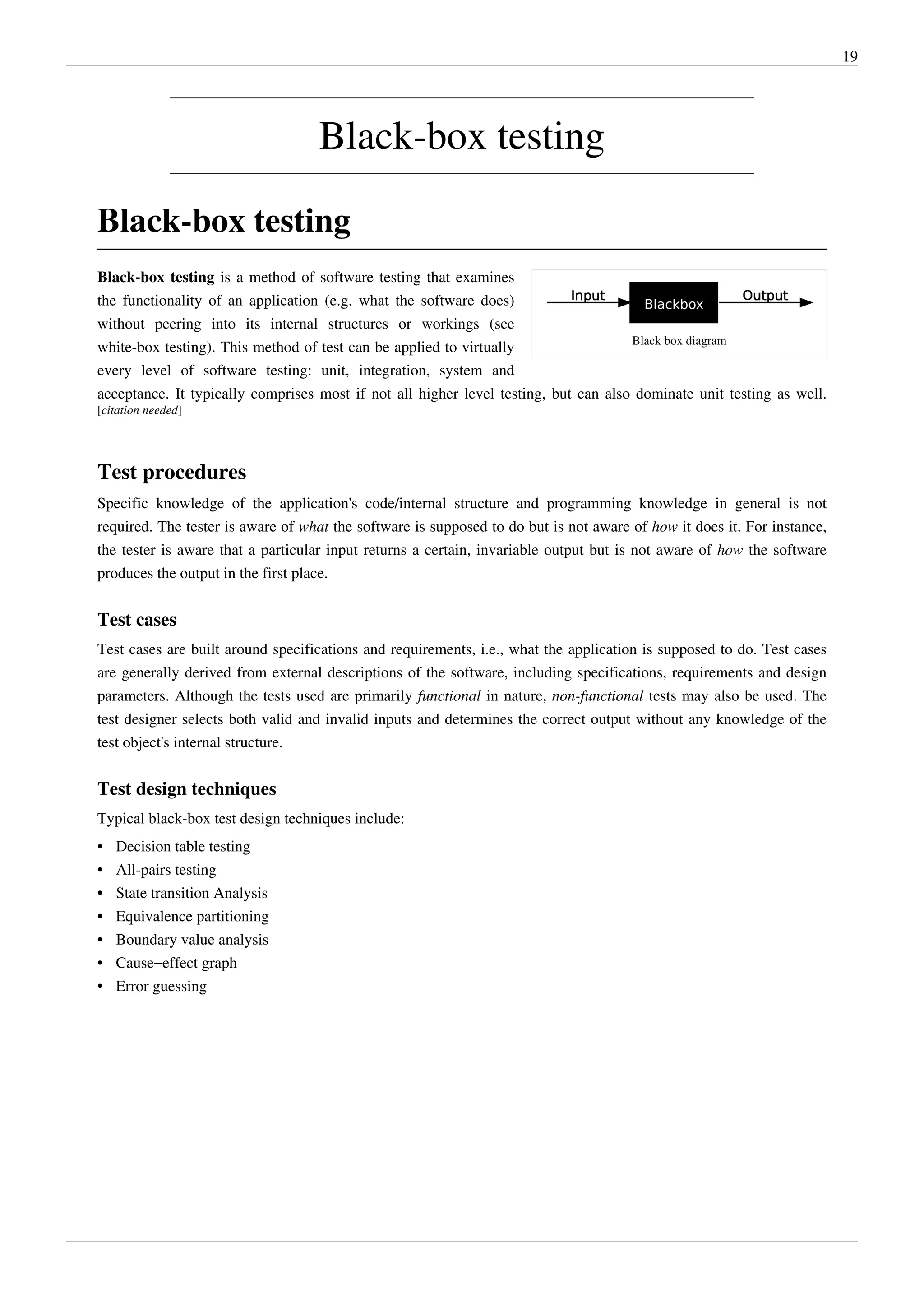 19
Black-box testing
Black-box testing
Black box diagram
Black-box testing is a method of software testing that examines
the functionality of an application (e.g. what the software does)
without peering into its internal structures or workings (see
white-box testing). This method of test can be applied to virtually
every level of software testing: unit, integration, system and
acceptance. It typically comprises most if not all higher level testing, but can also dominate unit testing as well.
[citation needed]
Test procedures
Specific knowledge of the application's code/internal structure and programming knowledge in general is not
required. The tester is aware of what the software is supposed to do but is not aware of how it does it. For instance,
the tester is aware that a particular input returns a certain, invariable output but is not aware of how the software
produces the output in the first place.
Test cases
Test cases are built around specifications and requirements, i.e., what the application is supposed to do. Test cases
are generally derived from external descriptions of the software, including specifications, requirements and design
parameters. Although the tests used are primarily functional in nature, non-functional tests may also be used. The
test designer selects both valid and invalid inputs and determines the correct output without any knowledge of the
test object's internal structure.
Test design techniques
Typical black-box test design techniques include:
• Decision table testing
•• All-pairs testing
•• State transition Analysis
•• Equivalence partitioning
•• Boundary value analysis
• Cause–effect graph
•• Error guessing
 