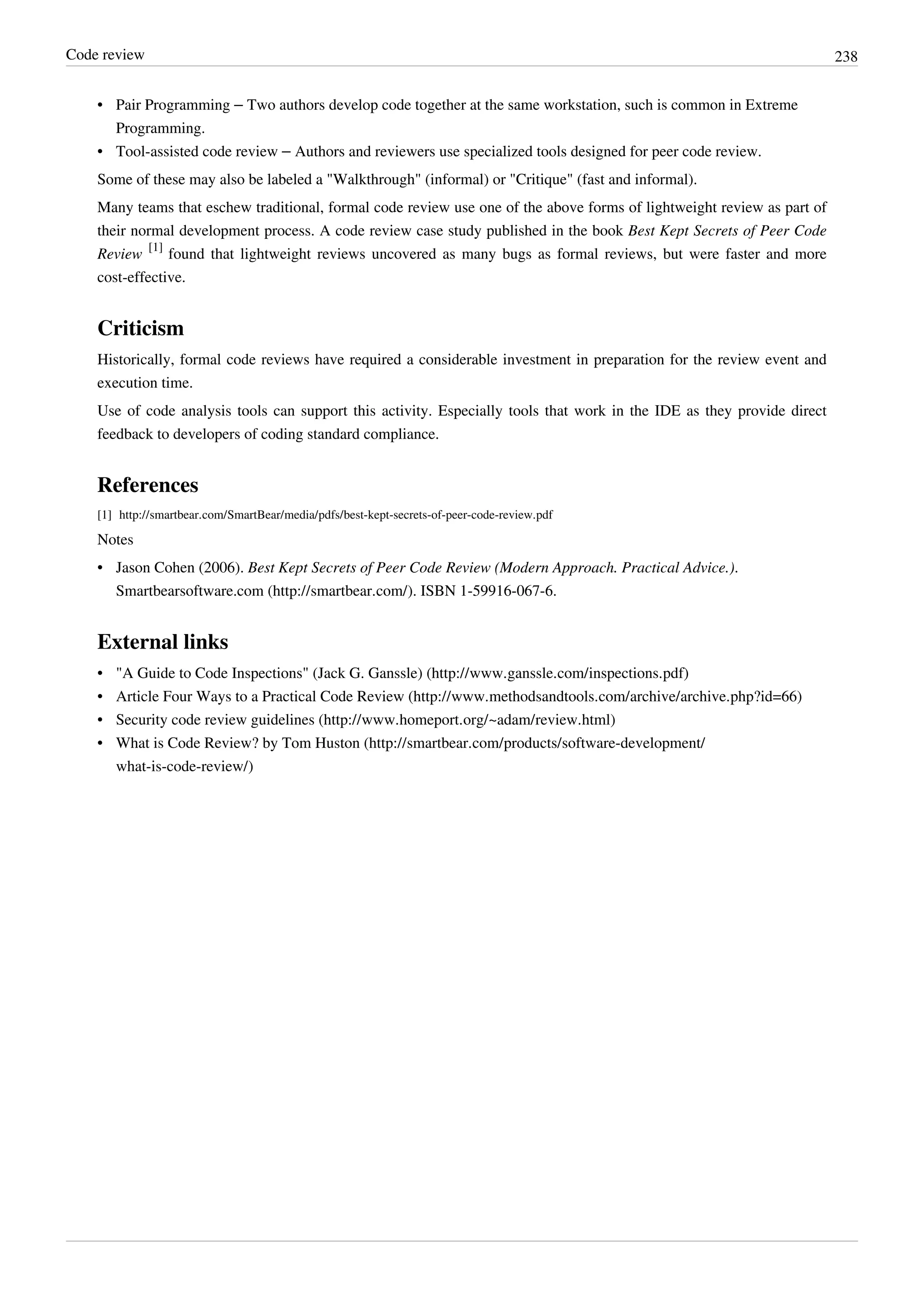 Code review 238
• Pair Programming – Two authors develop code together at the same workstation, such is common in Extreme
Programming.
• Tool-assisted code review – Authors and reviewers use specialized tools designed for peer code review.
Some of these may also be labeled a "Walkthrough" (informal) or "Critique" (fast and informal).
Many teams that eschew traditional, formal code review use one of the above forms of lightweight review as part of
their normal development process. A code review case study published in the book Best Kept Secrets of Peer Code
Review
[1]
found that lightweight reviews uncovered as many bugs as formal reviews, but were faster and more
cost-effective.
Criticism
Historically, formal code reviews have required a considerable investment in preparation for the review event and
execution time.
Use of code analysis tools can support this activity. Especially tools that work in the IDE as they provide direct
feedback to developers of coding standard compliance.
References
[1] http://smartbear.com/SmartBear/media/pdfs/best-kept-secrets-of-peer-code-review.pdf
Notes
• Jason Cohen (2006). Best Kept Secrets of Peer Code Review (Modern Approach. Practical Advice.).
Smartbearsoftware.com (http://smartbear.com/). ISBN 1-59916-067-6.
External links
• "A Guide to Code Inspections" (Jack G. Ganssle) (http://www.ganssle.com/inspections.pdf)
• Article Four Ways to a Practical Code Review (http://www.methodsandtools.com/archive/archive.php?id=66)
• Security code review guidelines (http://www.homeport.org/~adam/review.html)
• What is Code Review? by Tom Huston (http://smartbear.com/products/software-development/
what-is-code-review/)
 