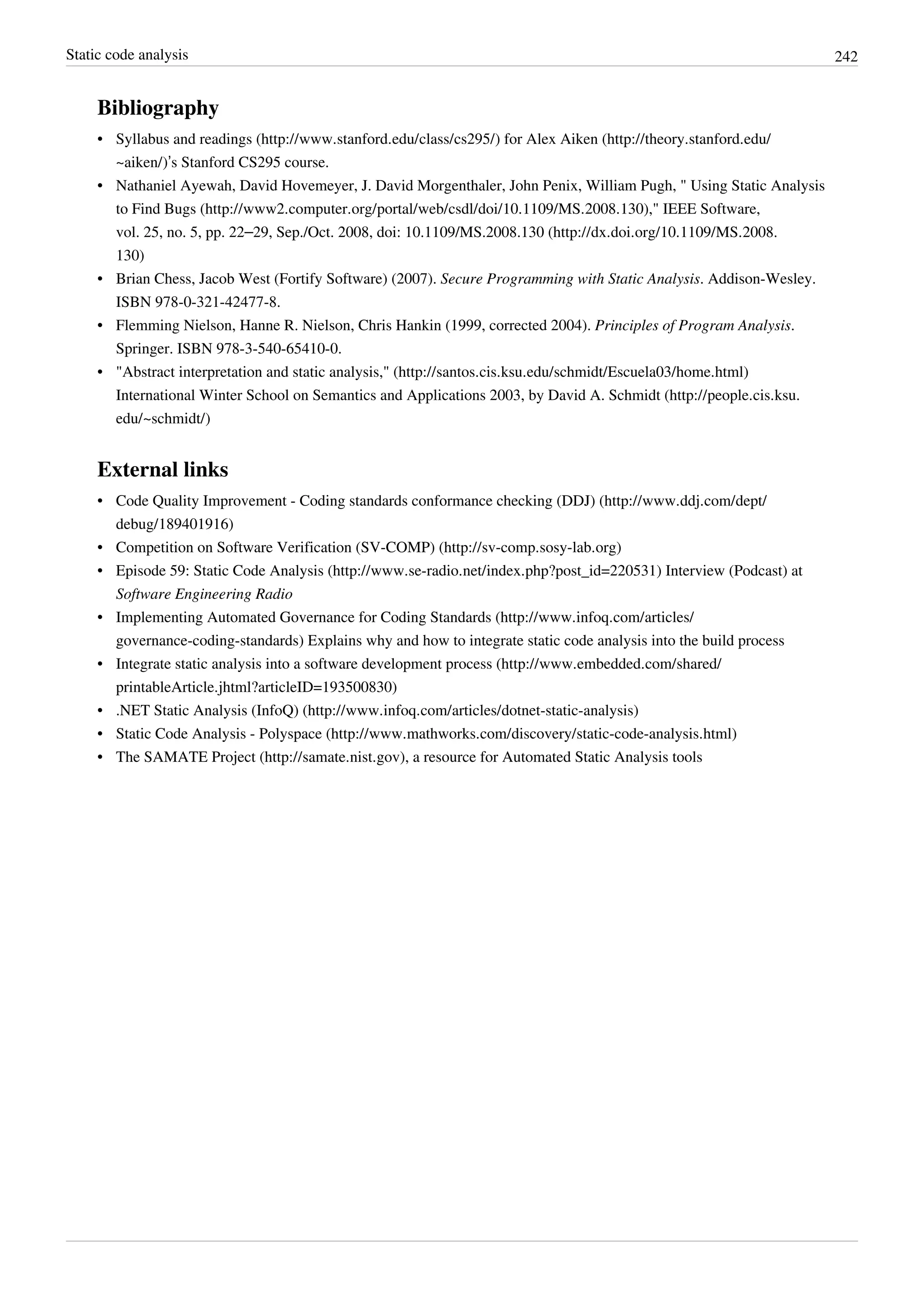 Static code analysis 242
Bibliography
• Syllabus and readings (http://www.stanford.edu/class/cs295/) for Alex Aiken (http://theory.stanford.edu/
~aiken/)’s Stanford CS295 course.
• Nathaniel Ayewah, David Hovemeyer, J. David Morgenthaler, John Penix, William Pugh, " Using Static Analysis
to Find Bugs (http://www2.computer.org/portal/web/csdl/doi/10.1109/MS.2008.130)," IEEE Software,
vol. 25, no. 5, pp. 22–29, Sep./Oct. 2008, doi: 10.1109/MS.2008.130 (http://dx.doi.org/10.1109/MS.2008.
130)
• Brian Chess, Jacob West (Fortify Software) (2007). Secure Programming with Static Analysis. Addison-Wesley.
ISBN 978-0-321-42477-8.
• Flemming Nielson, Hanne R. Nielson, Chris Hankin (1999, corrected 2004). Principles of Program Analysis.
Springer. ISBN 978-3-540-65410-0.
• "Abstract interpretation and static analysis," (http://santos.cis.ksu.edu/schmidt/Escuela03/home.html)
International Winter School on Semantics and Applications 2003, by David A. Schmidt (http://people.cis.ksu.
edu/~schmidt/)
External links
• Code Quality Improvement - Coding standards conformance checking (DDJ) (http://www.ddj.com/dept/
debug/189401916)
• Competition on Software Verification (SV-COMP) (http://sv-comp.sosy-lab.org)
• Episode 59: Static Code Analysis (http://www.se-radio.net/index.php?post_id=220531) Interview (Podcast) at
Software Engineering Radio
• Implementing Automated Governance for Coding Standards (http://www.infoq.com/articles/
governance-coding-standards) Explains why and how to integrate static code analysis into the build process
• Integrate static analysis into a software development process (http://www.embedded.com/shared/
printableArticle.jhtml?articleID=193500830)
• .NET Static Analysis (InfoQ) (http://www.infoq.com/articles/dotnet-static-analysis)
• Static Code Analysis - Polyspace (http://www.mathworks.com/discovery/static-code-analysis.html)
• The SAMATE Project (http://samate.nist.gov), a resource for Automated Static Analysis tools
 