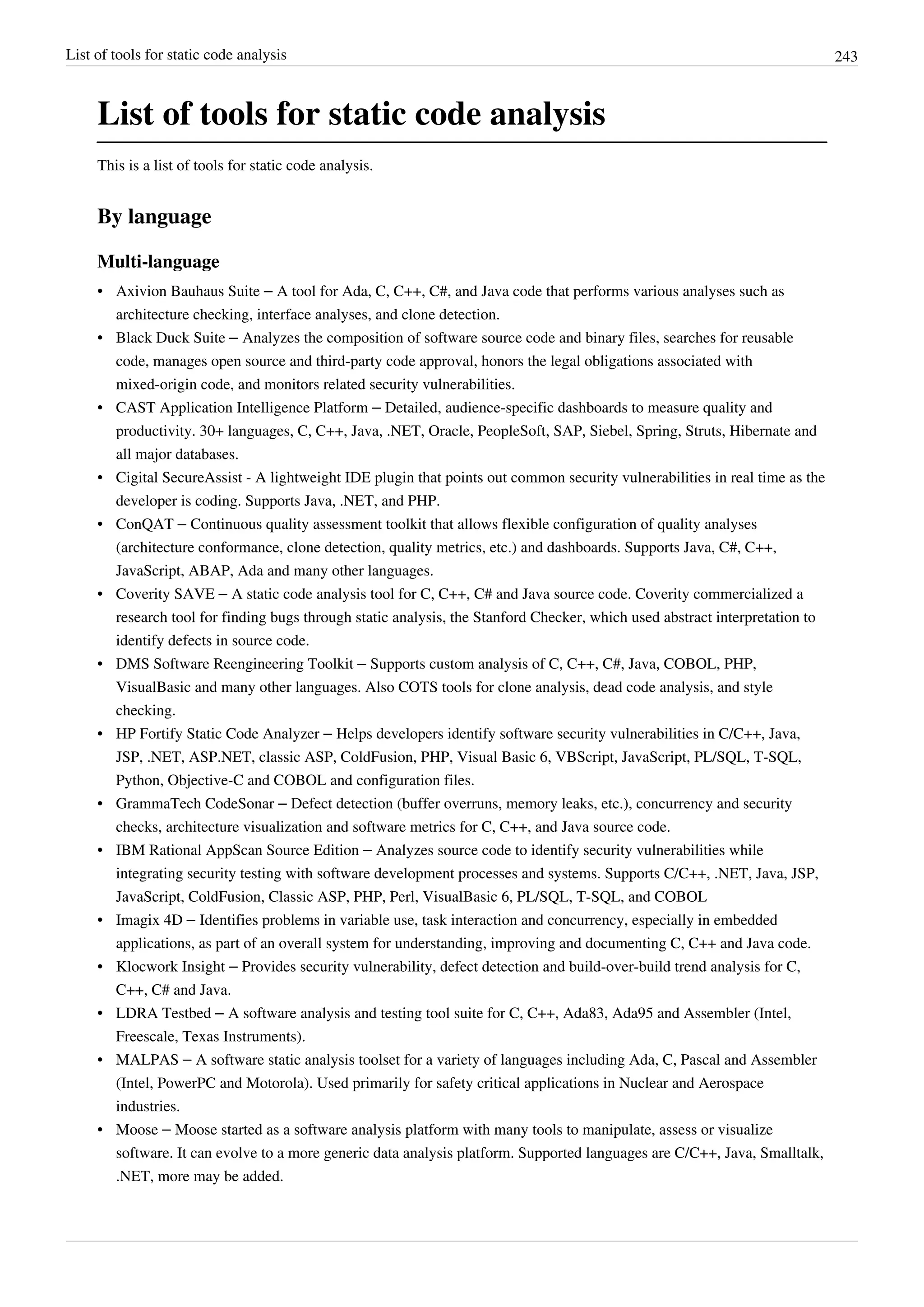 List of tools for static code analysis 243
List of tools for static code analysis
This is a list of tools for static code analysis.
By language
Multi-language
• Axivion Bauhaus Suite – A tool for Ada, C, C++, C#, and Java code that performs various analyses such as
architecture checking, interface analyses, and clone detection.
• Black Duck Suite – Analyzes the composition of software source code and binary files, searches for reusable
code, manages open source and third-party code approval, honors the legal obligations associated with
mixed-origin code, and monitors related security vulnerabilities.
• CAST Application Intelligence Platform – Detailed, audience-specific dashboards to measure quality and
productivity. 30+ languages, C, C++, Java, .NET, Oracle, PeopleSoft, SAP, Siebel, Spring, Struts, Hibernate and
all major databases.
• Cigital SecureAssist - A lightweight IDE plugin that points out common security vulnerabilities in real time as the
developer is coding. Supports Java, .NET, and PHP.
• ConQAT – Continuous quality assessment toolkit that allows flexible configuration of quality analyses
(architecture conformance, clone detection, quality metrics, etc.) and dashboards. Supports Java, C#, C++,
JavaScript, ABAP, Ada and many other languages.
• Coverity SAVE – A static code analysis tool for C, C++, C# and Java source code. Coverity commercialized a
research tool for finding bugs through static analysis, the Stanford Checker, which used abstract interpretation to
identify defects in source code.
• DMS Software Reengineering Toolkit – Supports custom analysis of C, C++, C#, Java, COBOL, PHP,
VisualBasic and many other languages. Also COTS tools for clone analysis, dead code analysis, and style
checking.
• HP Fortify Static Code Analyzer – Helps developers identify software security vulnerabilities in C/C++, Java,
JSP, .NET, ASP.NET, classic ASP, ColdFusion, PHP, Visual Basic 6, VBScript, JavaScript, PL/SQL, T-SQL,
Python, Objective-C and COBOL and configuration files.
• GrammaTech CodeSonar – Defect detection (buffer overruns, memory leaks, etc.), concurrency and security
checks, architecture visualization and software metrics for C, C++, and Java source code.
• IBM Rational AppScan Source Edition – Analyzes source code to identify security vulnerabilities while
integrating security testing with software development processes and systems. Supports C/C++, .NET, Java, JSP,
JavaScript, ColdFusion, Classic ASP, PHP, Perl, VisualBasic 6, PL/SQL, T-SQL, and COBOL
• Imagix 4D – Identifies problems in variable use, task interaction and concurrency, especially in embedded
applications, as part of an overall system for understanding, improving and documenting C, C++ and Java code.
• Klocwork Insight – Provides security vulnerability, defect detection and build-over-build trend analysis for C,
C++, C# and Java.
• LDRA Testbed – A software analysis and testing tool suite for C, C++, Ada83, Ada95 and Assembler (Intel,
Freescale, Texas Instruments).
• MALPAS – A software static analysis toolset for a variety of languages including Ada, C, Pascal and Assembler
(Intel, PowerPC and Motorola). Used primarily for safety critical applications in Nuclear and Aerospace
industries.
• Moose – Moose started as a software analysis platform with many tools to manipulate, assess or visualize
software. It can evolve to a more generic data analysis platform. Supported languages are C/C++, Java, Smalltalk,
.NET, more may be added.
 