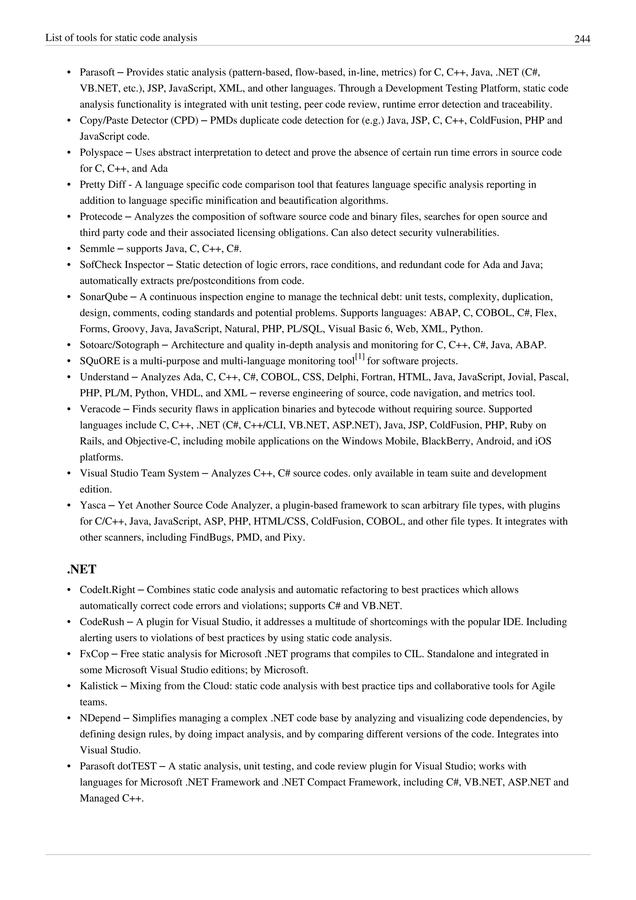 List of tools for static code analysis 244
• Parasoft – Provides static analysis (pattern-based, flow-based, in-line, metrics) for C, C++, Java, .NET (C#,
VB.NET, etc.), JSP, JavaScript, XML, and other languages. Through a Development Testing Platform, static code
analysis functionality is integrated with unit testing, peer code review, runtime error detection and traceability.
• Copy/Paste Detector (CPD) – PMDs duplicate code detection for (e.g.) Java, JSP, C, C++, ColdFusion, PHP and
JavaScript code.
• Polyspace – Uses abstract interpretation to detect and prove the absence of certain run time errors in source code
for C, C++, and Ada
• Pretty Diff - A language specific code comparison tool that features language specific analysis reporting in
addition to language specific minification and beautification algorithms.
• Protecode – Analyzes the composition of software source code and binary files, searches for open source and
third party code and their associated licensing obligations. Can also detect security vulnerabilities.
• Semmle – supports Java, C, C++, C#.
• SofCheck Inspector – Static detection of logic errors, race conditions, and redundant code for Ada and Java;
automatically extracts pre/postconditions from code.
• SonarQube – A continuous inspection engine to manage the technical debt: unit tests, complexity, duplication,
design, comments, coding standards and potential problems. Supports languages: ABAP, C, COBOL, C#, Flex,
Forms, Groovy, Java, JavaScript, Natural, PHP, PL/SQL, Visual Basic 6, Web, XML, Python.
• Sotoarc/Sotograph – Architecture and quality in-depth analysis and monitoring for C, C++, C#, Java, ABAP.
• SQuORE is a multi-purpose and multi-language monitoring tool
[1]
for software projects.
• Understand – Analyzes Ada, C, C++, C#, COBOL, CSS, Delphi, Fortran, HTML, Java, JavaScript, Jovial, Pascal,
PHP, PL/M, Python, VHDL, and XML – reverse engineering of source, code navigation, and metrics tool.
• Veracode – Finds security flaws in application binaries and bytecode without requiring source. Supported
languages include C, C++, .NET (C#, C++/CLI, VB.NET, ASP.NET), Java, JSP, ColdFusion, PHP, Ruby on
Rails, and Objective-C, including mobile applications on the Windows Mobile, BlackBerry, Android, and iOS
platforms.
• Visual Studio Team System – Analyzes C++, C# source codes. only available in team suite and development
edition.
• Yasca – Yet Another Source Code Analyzer, a plugin-based framework to scan arbitrary file types, with plugins
for C/C++, Java, JavaScript, ASP, PHP, HTML/CSS, ColdFusion, COBOL, and other file types. It integrates with
other scanners, including FindBugs, PMD, and Pixy.
.NET
• CodeIt.Right – Combines static code analysis and automatic refactoring to best practices which allows
automatically correct code errors and violations; supports C# and VB.NET.
• CodeRush – A plugin for Visual Studio, it addresses a multitude of shortcomings with the popular IDE. Including
alerting users to violations of best practices by using static code analysis.
• FxCop – Free static analysis for Microsoft .NET programs that compiles to CIL. Standalone and integrated in
some Microsoft Visual Studio editions; by Microsoft.
• Kalistick – Mixing from the Cloud: static code analysis with best practice tips and collaborative tools for Agile
teams.
• NDepend – Simplifies managing a complex .NET code base by analyzing and visualizing code dependencies, by
defining design rules, by doing impact analysis, and by comparing different versions of the code. Integrates into
Visual Studio.
• Parasoft dotTEST – A static analysis, unit testing, and code review plugin for Visual Studio; works with
languages for Microsoft .NET Framework and .NET Compact Framework, including C#, VB.NET, ASP.NET and
Managed C++.
 