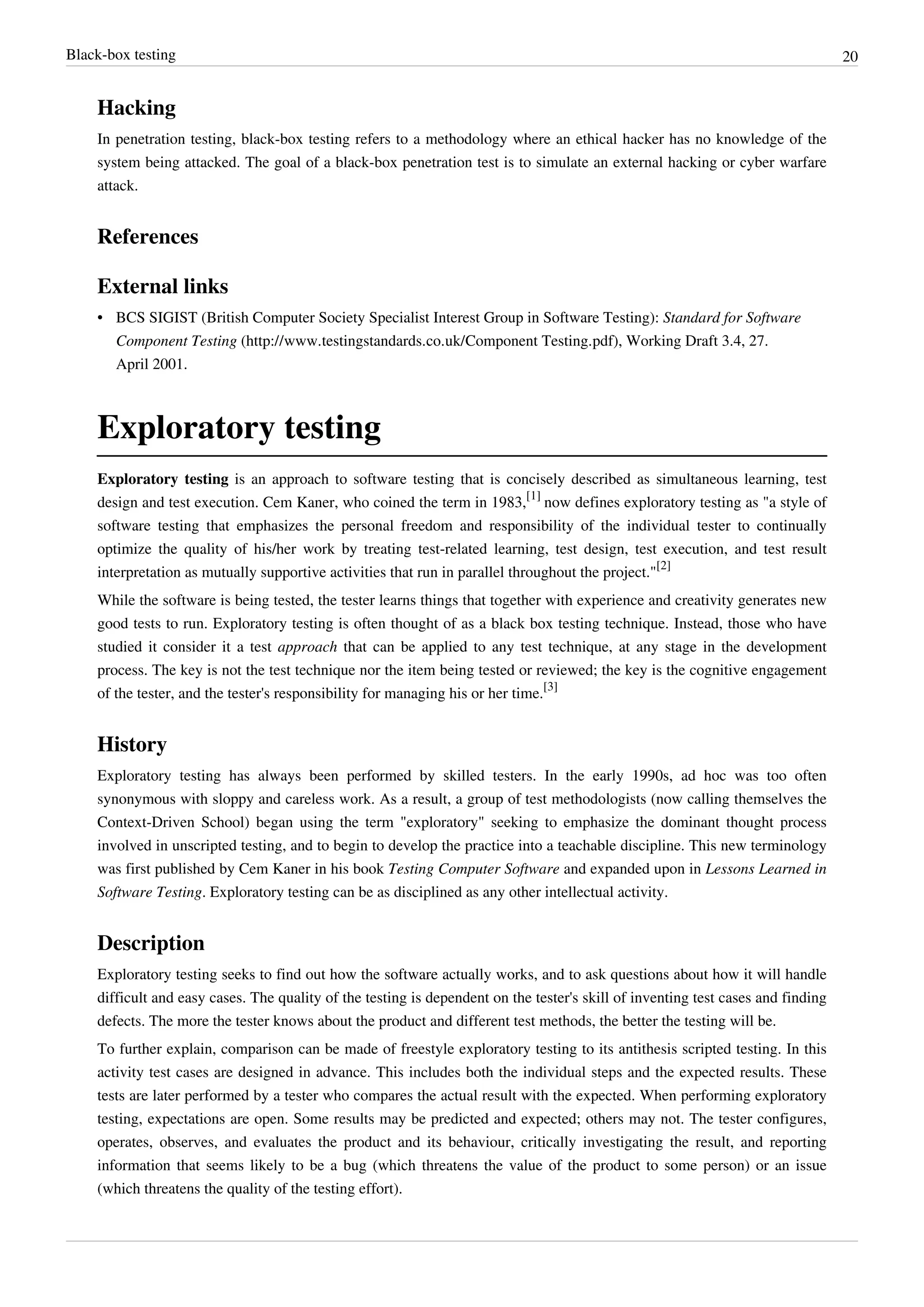 Black-box testing 20
Hacking
In penetration testing, black-box testing refers to a methodology where an ethical hacker has no knowledge of the
system being attacked. The goal of a black-box penetration test is to simulate an external hacking or cyber warfare
attack.
References
External links
• BCS SIGIST (British Computer Society Specialist Interest Group in Software Testing): Standard for Software
Component Testing (http://www.testingstandards.co.uk/Component Testing.pdf), Working Draft 3.4, 27.
April 2001.
Exploratory testing
Exploratory testing is an approach to software testing that is concisely described as simultaneous learning, test
design and test execution. Cem Kaner, who coined the term in 1983,
[1]
now defines exploratory testing as "a style of
software testing that emphasizes the personal freedom and responsibility of the individual tester to continually
optimize the quality of his/her work by treating test-related learning, test design, test execution, and test result
interpretation as mutually supportive activities that run in parallel throughout the project."
[2]
While the software is being tested, the tester learns things that together with experience and creativity generates new
good tests to run. Exploratory testing is often thought of as a black box testing technique. Instead, those who have
studied it consider it a test approach that can be applied to any test technique, at any stage in the development
process. The key is not the test technique nor the item being tested or reviewed; the key is the cognitive engagement
of the tester, and the tester's responsibility for managing his or her time.
[3]
History
Exploratory testing has always been performed by skilled testers. In the early 1990s, ad hoc was too often
synonymous with sloppy and careless work. As a result, a group of test methodologists (now calling themselves the
Context-Driven School) began using the term "exploratory" seeking to emphasize the dominant thought process
involved in unscripted testing, and to begin to develop the practice into a teachable discipline. This new terminology
was first published by Cem Kaner in his book Testing Computer Software and expanded upon in Lessons Learned in
Software Testing. Exploratory testing can be as disciplined as any other intellectual activity.
Description
Exploratory testing seeks to find out how the software actually works, and to ask questions about how it will handle
difficult and easy cases. The quality of the testing is dependent on the tester's skill of inventing test cases and finding
defects. The more the tester knows about the product and different test methods, the better the testing will be.
To further explain, comparison can be made of freestyle exploratory testing to its antithesis scripted testing. In this
activity test cases are designed in advance. This includes both the individual steps and the expected results. These
tests are later performed by a tester who compares the actual result with the expected. When performing exploratory
testing, expectations are open. Some results may be predicted and expected; others may not. The tester configures,
operates, observes, and evaluates the product and its behaviour, critically investigating the result, and reporting
information that seems likely to be a bug (which threatens the value of the product to some person) or an issue
(which threatens the quality of the testing effort).
 