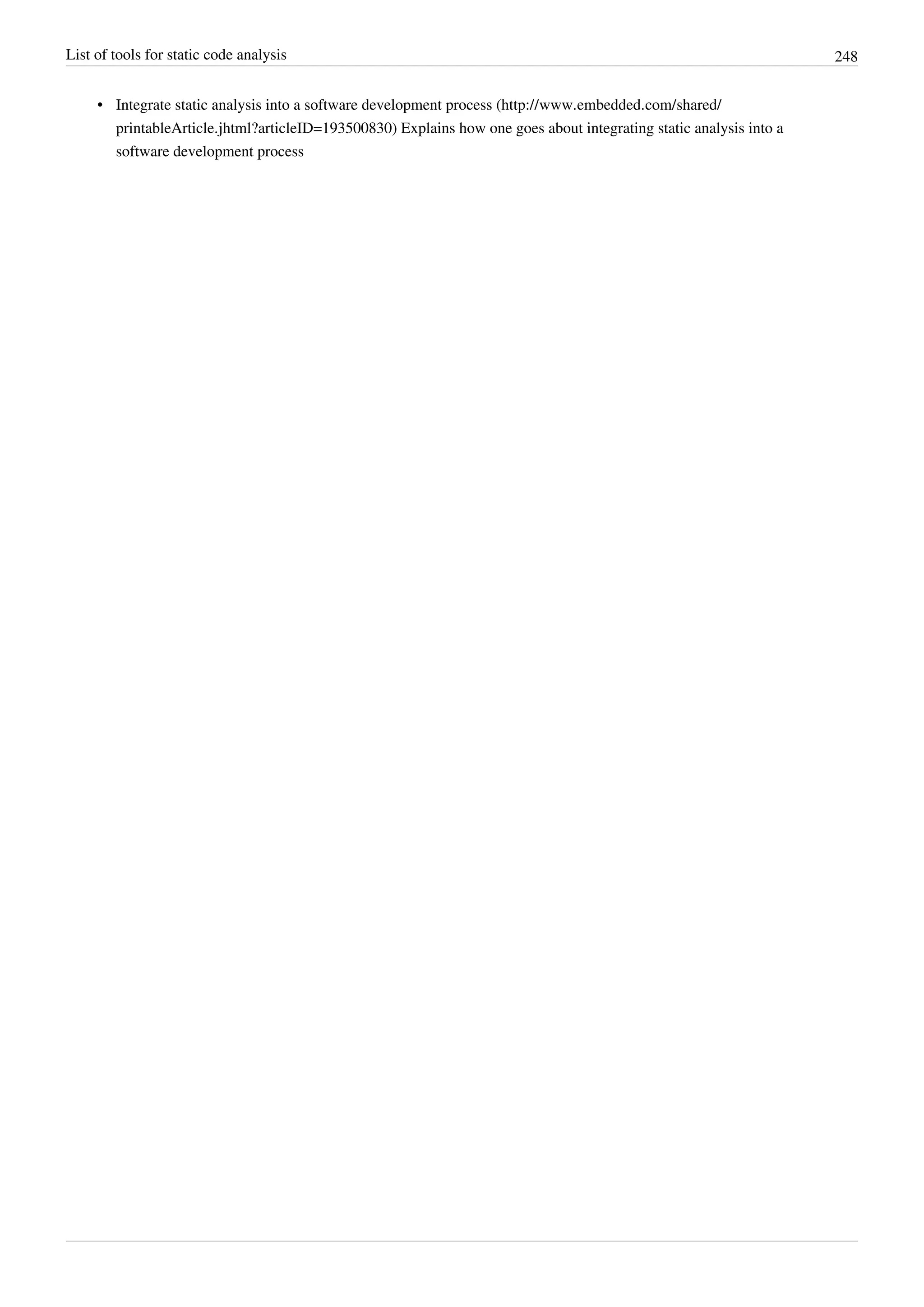 List of tools for static code analysis 248
• Integrate static analysis into a software development process (http://www.embedded.com/shared/
printableArticle.jhtml?articleID=193500830) Explains how one goes about integrating static analysis into a
software development process
 