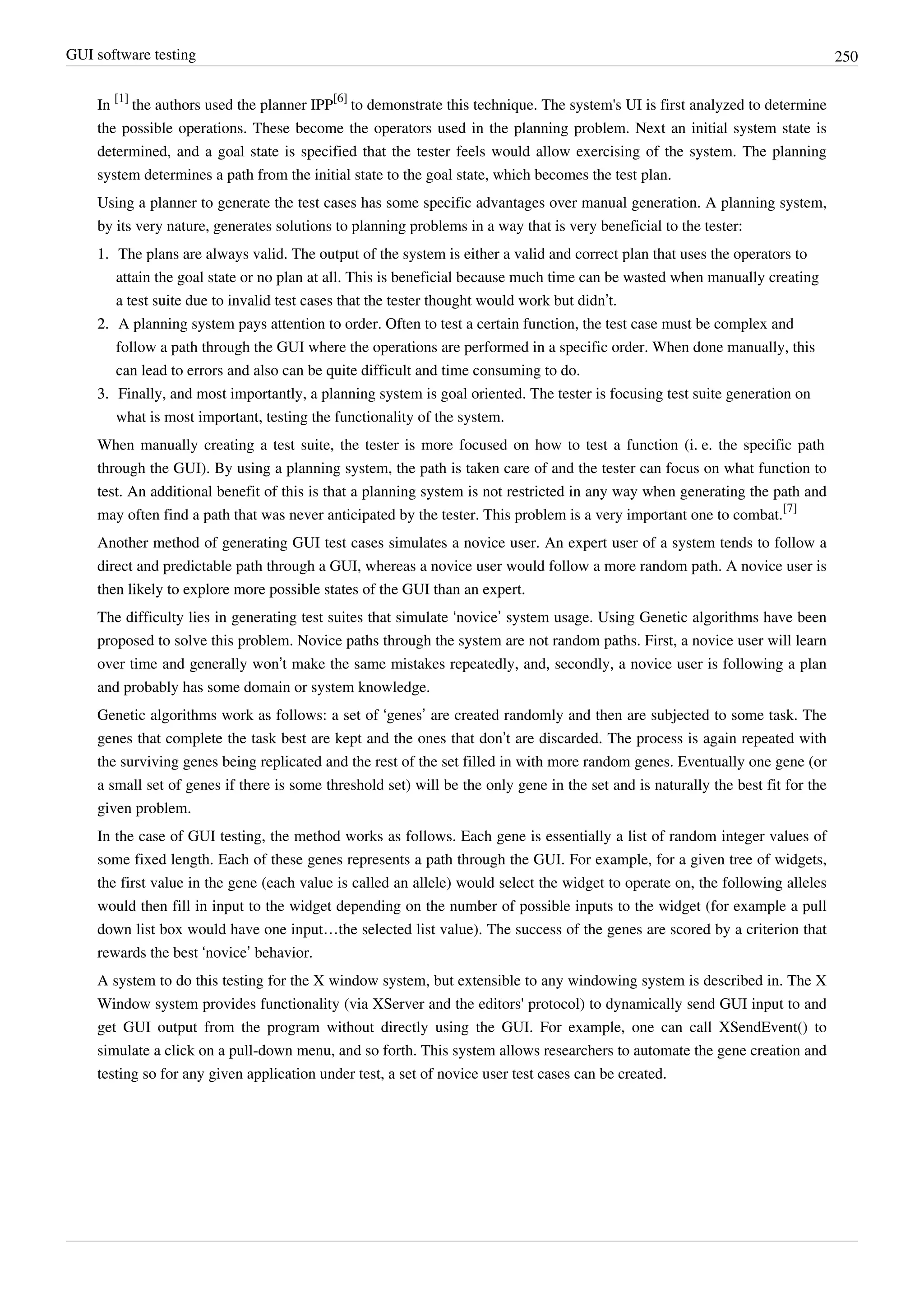 GUI software testing 250
In
[1]
the authors used the planner IPP
[6]
to demonstrate this technique. The system's UI is first analyzed to determine
the possible operations. These become the operators used in the planning problem. Next an initial system state is
determined, and a goal state is specified that the tester feels would allow exercising of the system. The planning
system determines a path from the initial state to the goal state, which becomes the test plan.
Using a planner to generate the test cases has some specific advantages over manual generation. A planning system,
by its very nature, generates solutions to planning problems in a way that is very beneficial to the tester:
1. The plans are always valid. The output of the system is either a valid and correct plan that uses the operators to
attain the goal state or no plan at all. This is beneficial because much time can be wasted when manually creating
a test suite due to invalid test cases that the tester thought would work but didn’t.
2.2. A planning system pays attention to order. Often to test a certain function, the test case must be complex and
follow a path through the GUI where the operations are performed in a specific order. When done manually, this
can lead to errors and also can be quite difficult and time consuming to do.
3.3. Finally, and most importantly, a planning system is goal oriented. The tester is focusing test suite generation on
what is most important, testing the functionality of the system.
When manually creating a test suite, the tester is more focused on how to test a function (i. e. the specific path
through the GUI). By using a planning system, the path is taken care of and the tester can focus on what function to
test. An additional benefit of this is that a planning system is not restricted in any way when generating the path and
may often find a path that was never anticipated by the tester. This problem is a very important one to combat.
[7]
Another method of generating GUI test cases simulates a novice user. An expert user of a system tends to follow a
direct and predictable path through a GUI, whereas a novice user would follow a more random path. A novice user is
then likely to explore more possible states of the GUI than an expert.
The difficulty lies in generating test suites that simulate ‘novice’ system usage. Using Genetic algorithms have been
proposed to solve this problem. Novice paths through the system are not random paths. First, a novice user will learn
over time and generally won’t make the same mistakes repeatedly, and, secondly, a novice user is following a plan
and probably has some domain or system knowledge.
Genetic algorithms work as follows: a set of ‘genes’ are created randomly and then are subjected to some task. The
genes that complete the task best are kept and the ones that don’t are discarded. The process is again repeated with
the surviving genes being replicated and the rest of the set filled in with more random genes. Eventually one gene (or
a small set of genes if there is some threshold set) will be the only gene in the set and is naturally the best fit for the
given problem.
In the case of GUI testing, the method works as follows. Each gene is essentially a list of random integer values of
some fixed length. Each of these genes represents a path through the GUI. For example, for a given tree of widgets,
the first value in the gene (each value is called an allele) would select the widget to operate on, the following alleles
would then fill in input to the widget depending on the number of possible inputs to the widget (for example a pull
down list box would have one input…the selected list value). The success of the genes are scored by a criterion that
rewards the best ‘novice’ behavior.
A system to do this testing for the X window system, but extensible to any windowing system is described in. The X
Window system provides functionality (via XServer and the editors' protocol) to dynamically send GUI input to and
get GUI output from the program without directly using the GUI. For example, one can call XSendEvent() to
simulate a click on a pull-down menu, and so forth. This system allows researchers to automate the gene creation and
testing so for any given application under test, a set of novice user test cases can be created.
 