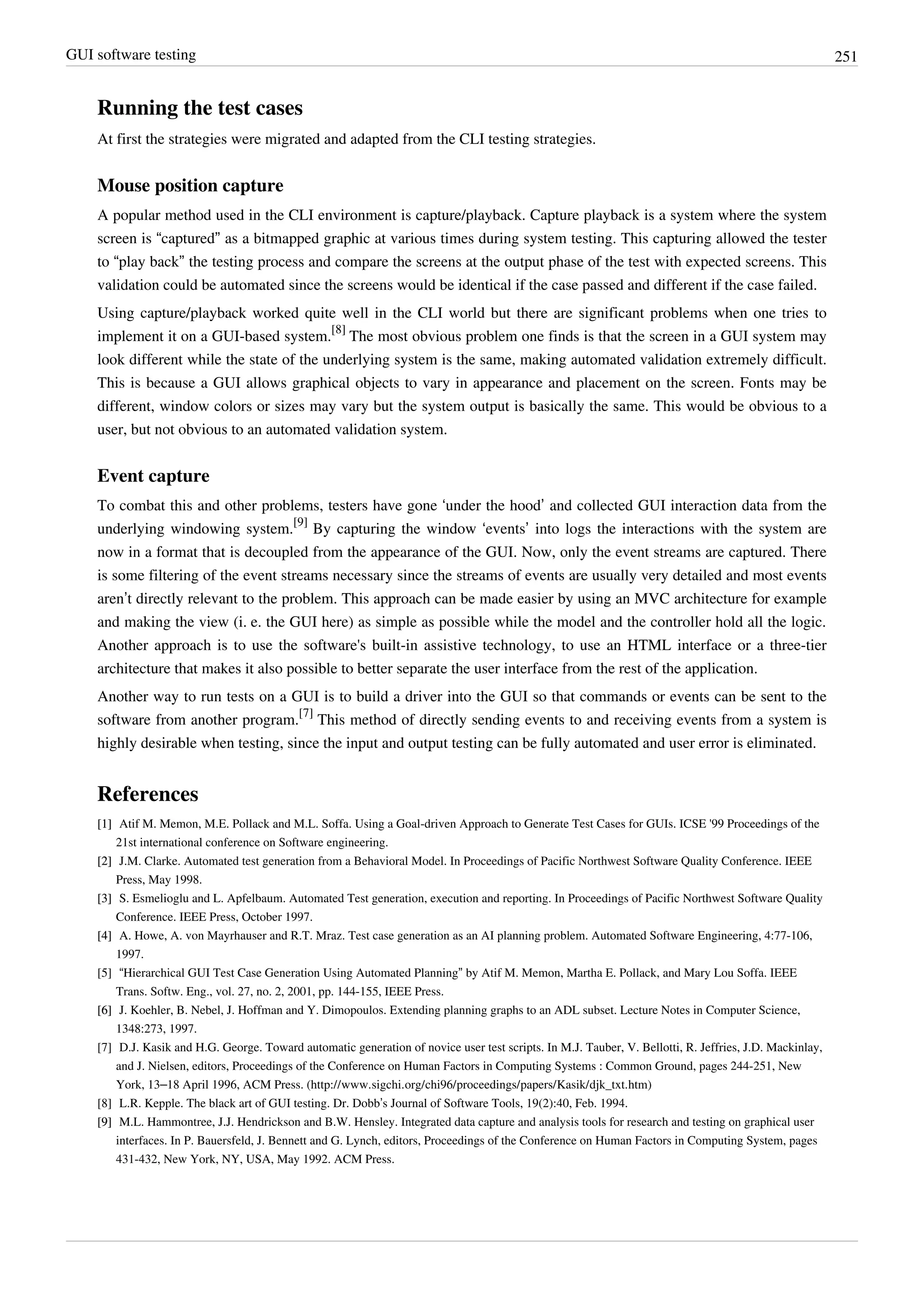 GUI software testing 251
Running the test cases
At first the strategies were migrated and adapted from the CLI testing strategies.
Mouse position capture
A popular method used in the CLI environment is capture/playback. Capture playback is a system where the system
screen is “captured” as a bitmapped graphic at various times during system testing. This capturing allowed the tester
to “play back” the testing process and compare the screens at the output phase of the test with expected screens. This
validation could be automated since the screens would be identical if the case passed and different if the case failed.
Using capture/playback worked quite well in the CLI world but there are significant problems when one tries to
implement it on a GUI-based system.
[8]
The most obvious problem one finds is that the screen in a GUI system may
look different while the state of the underlying system is the same, making automated validation extremely difficult.
This is because a GUI allows graphical objects to vary in appearance and placement on the screen. Fonts may be
different, window colors or sizes may vary but the system output is basically the same. This would be obvious to a
user, but not obvious to an automated validation system.
Event capture
To combat this and other problems, testers have gone ‘under the hood’ and collected GUI interaction data from the
underlying windowing system.
[9]
By capturing the window ‘events’ into logs the interactions with the system are
now in a format that is decoupled from the appearance of the GUI. Now, only the event streams are captured. There
is some filtering of the event streams necessary since the streams of events are usually very detailed and most events
aren’t directly relevant to the problem. This approach can be made easier by using an MVC architecture for example
and making the view (i. e. the GUI here) as simple as possible while the model and the controller hold all the logic.
Another approach is to use the software's built-in assistive technology, to use an HTML interface or a three-tier
architecture that makes it also possible to better separate the user interface from the rest of the application.
Another way to run tests on a GUI is to build a driver into the GUI so that commands or events can be sent to the
software from another program.
[7]
This method of directly sending events to and receiving events from a system is
highly desirable when testing, since the input and output testing can be fully automated and user error is eliminated.
References
[1][1] Atif M. Memon, M.E. Pollack and M.L. Soffa. Using a Goal-driven Approach to Generate Test Cases for GUIs. ICSE '99 Proceedings of the
21st international conference on Software engineering.
[2][2] J.M. Clarke. Automated test generation from a Behavioral Model. In Proceedings of Pacific Northwest Software Quality Conference. IEEE
Press, May 1998.
[3][3] S. Esmelioglu and L. Apfelbaum. Automated Test generation, execution and reporting. In Proceedings of Pacific Northwest Software Quality
Conference. IEEE Press, October 1997.
[4][4] A. Howe, A. von Mayrhauser and R.T. Mraz. Test case generation as an AI planning problem. Automated Software Engineering, 4:77-106,
1997.
[5] “Hierarchical GUI Test Case Generation Using Automated Planning” by Atif M. Memon, Martha E. Pollack, and Mary Lou Soffa. IEEE
Trans. Softw. Eng., vol. 27, no. 2, 2001, pp. 144-155, IEEE Press.
[6][6] J. Koehler, B. Nebel, J. Hoffman and Y. Dimopoulos. Extending planning graphs to an ADL subset. Lecture Notes in Computer Science,
1348:273, 1997.
[7] D.J. Kasik and H.G. George. Toward automatic generation of novice user test scripts. In M.J. Tauber, V. Bellotti, R. Jeffries, J.D. Mackinlay,
and J. Nielsen, editors, Proceedings of the Conference on Human Factors in Computing Systems : Common Ground, pages 244-251, New
York, 13–18 April 1996, ACM Press. (http://www.sigchi.org/chi96/proceedings/papers/Kasik/djk_txt.htm)
[8] L.R. Kepple. The black art of GUI testing. Dr. Dobb’s Journal of Software Tools, 19(2):40, Feb. 1994.
[9][9] M.L. Hammontree, J.J. Hendrickson and B.W. Hensley. Integrated data capture and analysis tools for research and testing on graphical user
interfaces. In P. Bauersfeld, J. Bennett and G. Lynch, editors, Proceedings of the Conference on Human Factors in Computing System, pages
431-432, New York, NY, USA, May 1992. ACM Press.
 