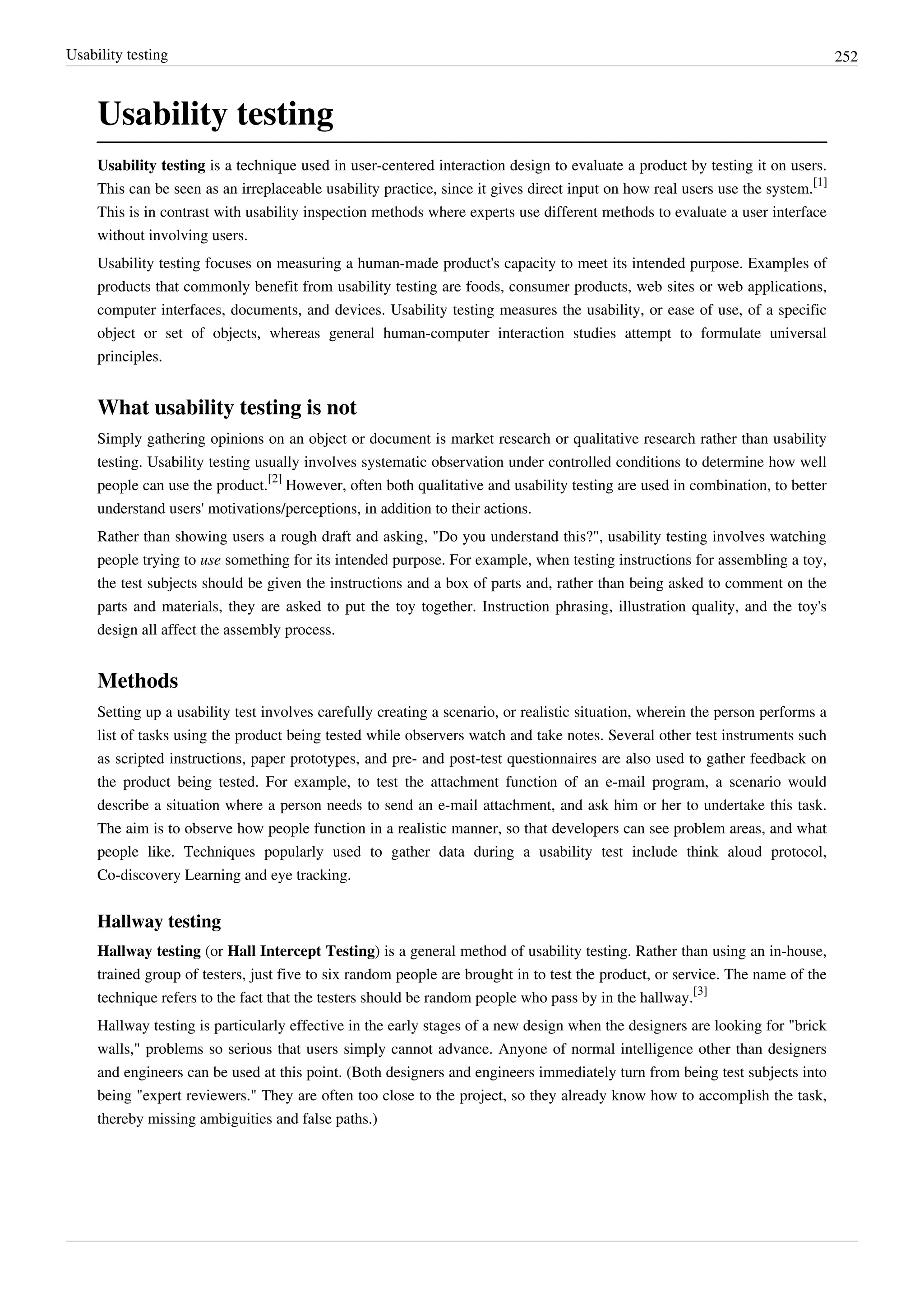 Usability testing 252
Usability testing
Usability testing is a technique used in user-centered interaction design to evaluate a product by testing it on users.
This can be seen as an irreplaceable usability practice, since it gives direct input on how real users use the system.
[1]
This is in contrast with usability inspection methods where experts use different methods to evaluate a user interface
without involving users.
Usability testing focuses on measuring a human-made product's capacity to meet its intended purpose. Examples of
products that commonly benefit from usability testing are foods, consumer products, web sites or web applications,
computer interfaces, documents, and devices. Usability testing measures the usability, or ease of use, of a specific
object or set of objects, whereas general human-computer interaction studies attempt to formulate universal
principles.
What usability testing is not
Simply gathering opinions on an object or document is market research or qualitative research rather than usability
testing. Usability testing usually involves systematic observation under controlled conditions to determine how well
people can use the product.
[2]
However, often both qualitative and usability testing are used in combination, to better
understand users' motivations/perceptions, in addition to their actions.
Rather than showing users a rough draft and asking, "Do you understand this?", usability testing involves watching
people trying to use something for its intended purpose. For example, when testing instructions for assembling a toy,
the test subjects should be given the instructions and a box of parts and, rather than being asked to comment on the
parts and materials, they are asked to put the toy together. Instruction phrasing, illustration quality, and the toy's
design all affect the assembly process.
Methods
Setting up a usability test involves carefully creating a scenario, or realistic situation, wherein the person performs a
list of tasks using the product being tested while observers watch and take notes. Several other test instruments such
as scripted instructions, paper prototypes, and pre- and post-test questionnaires are also used to gather feedback on
the product being tested. For example, to test the attachment function of an e-mail program, a scenario would
describe a situation where a person needs to send an e-mail attachment, and ask him or her to undertake this task.
The aim is to observe how people function in a realistic manner, so that developers can see problem areas, and what
people like. Techniques popularly used to gather data during a usability test include think aloud protocol,
Co-discovery Learning and eye tracking.
Hallway testing
Hallway testing (or Hall Intercept Testing) is a general method of usability testing. Rather than using an in-house,
trained group of testers, just five to six random people are brought in to test the product, or service. The name of the
technique refers to the fact that the testers should be random people who pass by in the hallway.
[3]
Hallway testing is particularly effective in the early stages of a new design when the designers are looking for "brick
walls," problems so serious that users simply cannot advance. Anyone of normal intelligence other than designers
and engineers can be used at this point. (Both designers and engineers immediately turn from being test subjects into
being "expert reviewers." They are often too close to the project, so they already know how to accomplish the task,
thereby missing ambiguities and false paths.)
 