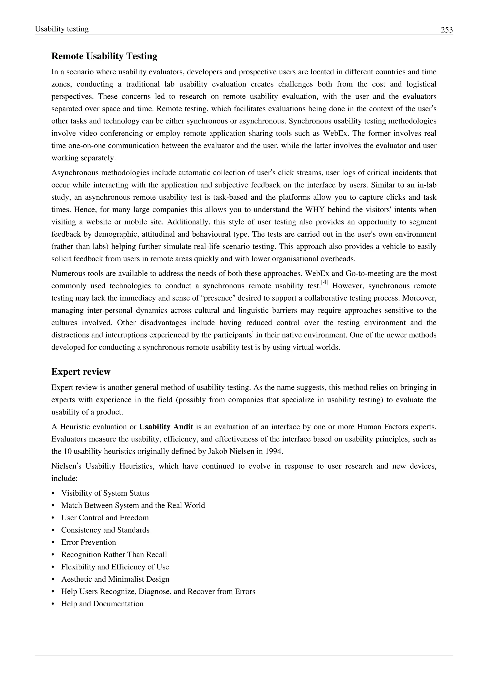 Usability testing 253
Remote Usability Testing
In a scenario where usability evaluators, developers and prospective users are located in different countries and time
zones, conducting a traditional lab usability evaluation creates challenges both from the cost and logistical
perspectives. These concerns led to research on remote usability evaluation, with the user and the evaluators
separated over space and time. Remote testing, which facilitates evaluations being done in the context of the user’s
other tasks and technology can be either synchronous or asynchronous. Synchronous usability testing methodologies
involve video conferencing or employ remote application sharing tools such as WebEx. The former involves real
time one-on-one communication between the evaluator and the user, while the latter involves the evaluator and user
working separately.
Asynchronous methodologies include automatic collection of user’s click streams, user logs of critical incidents that
occur while interacting with the application and subjective feedback on the interface by users. Similar to an in-lab
study, an asynchronous remote usability test is task-based and the platforms allow you to capture clicks and task
times. Hence, for many large companies this allows you to understand the WHY behind the visitors' intents when
visiting a website or mobile site. Additionally, this style of user testing also provides an opportunity to segment
feedback by demographic, attitudinal and behavioural type. The tests are carried out in the user’s own environment
(rather than labs) helping further simulate real-life scenario testing. This approach also provides a vehicle to easily
solicit feedback from users in remote areas quickly and with lower organisational overheads.
Numerous tools are available to address the needs of both these approaches. WebEx and Go-to-meeting are the most
commonly used technologies to conduct a synchronous remote usability test.
[4]
However, synchronous remote
testing may lack the immediacy and sense of “presence” desired to support a collaborative testing process. Moreover,
managing inter-personal dynamics across cultural and linguistic barriers may require approaches sensitive to the
cultures involved. Other disadvantages include having reduced control over the testing environment and the
distractions and interruptions experienced by the participants’ in their native environment. One of the newer methods
developed for conducting a synchronous remote usability test is by using virtual worlds.
Expert review
Expert review is another general method of usability testing. As the name suggests, this method relies on bringing in
experts with experience in the field (possibly from companies that specialize in usability testing) to evaluate the
usability of a product.
A Heuristic evaluation or Usability Audit is an evaluation of an interface by one or more Human Factors experts.
Evaluators measure the usability, efficiency, and effectiveness of the interface based on usability principles, such as
the 10 usability heuristics originally defined by Jakob Nielsen in 1994.
Nielsen’s Usability Heuristics, which have continued to evolve in response to user research and new devices,
include:
•• Visibility of System Status
•• Match Between System and the Real World
•• User Control and Freedom
•• Consistency and Standards
•• Error Prevention
•• Recognition Rather Than Recall
•• Flexibility and Efficiency of Use
•• Aesthetic and Minimalist Design
•• Help Users Recognize, Diagnose, and Recover from Errors
•• Help and Documentation
 