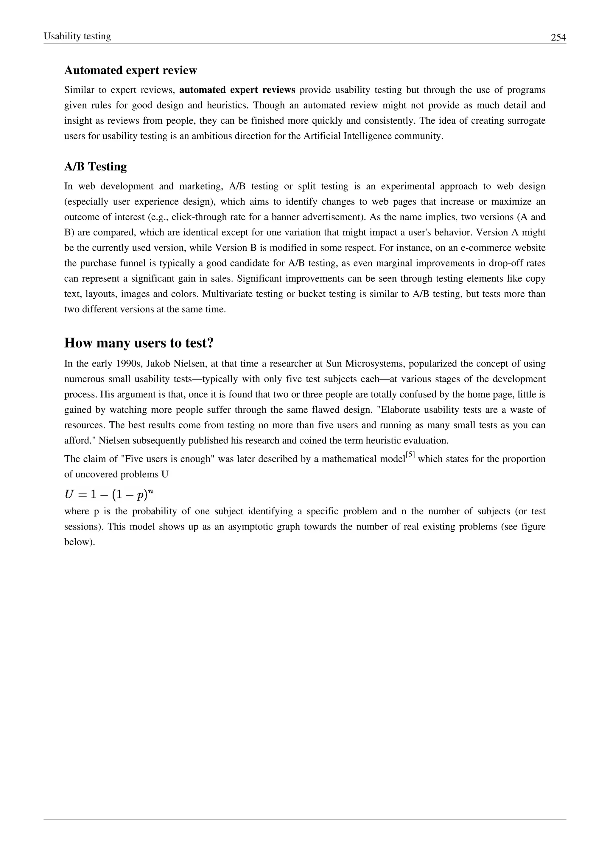 Usability testing 254
Automated expert review
Similar to expert reviews, automated expert reviews provide usability testing but through the use of programs
given rules for good design and heuristics. Though an automated review might not provide as much detail and
insight as reviews from people, they can be finished more quickly and consistently. The idea of creating surrogate
users for usability testing is an ambitious direction for the Artificial Intelligence community.
A/B Testing
In web development and marketing, A/B testing or split testing is an experimental approach to web design
(especially user experience design), which aims to identify changes to web pages that increase or maximize an
outcome of interest (e.g., click-through rate for a banner advertisement). As the name implies, two versions (A and
B) are compared, which are identical except for one variation that might impact a user's behavior. Version A might
be the currently used version, while Version B is modified in some respect. For instance, on an e-commerce website
the purchase funnel is typically a good candidate for A/B testing, as even marginal improvements in drop-off rates
can represent a significant gain in sales. Significant improvements can be seen through testing elements like copy
text, layouts, images and colors. Multivariate testing or bucket testing is similar to A/B testing, but tests more than
two different versions at the same time.
How many users to test?
In the early 1990s, Jakob Nielsen, at that time a researcher at Sun Microsystems, popularized the concept of using
numerous small usability tests—typically with only five test subjects each—at various stages of the development
process. His argument is that, once it is found that two or three people are totally confused by the home page, little is
gained by watching more people suffer through the same flawed design. "Elaborate usability tests are a waste of
resources. The best results come from testing no more than five users and running as many small tests as you can
afford." Nielsen subsequently published his research and coined the term heuristic evaluation.
The claim of "Five users is enough" was later described by a mathematical model
[5]
which states for the proportion
of uncovered problems U
where p is the probability of one subject identifying a specific problem and n the number of subjects (or test
sessions). This model shows up as an asymptotic graph towards the number of real existing problems (see figure
below).
 