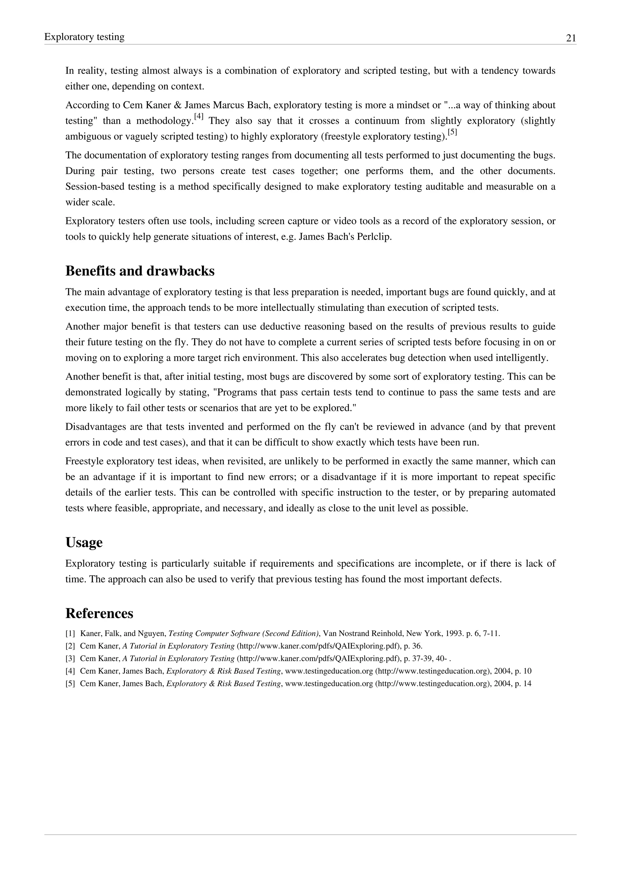 Exploratory testing 21
In reality, testing almost always is a combination of exploratory and scripted testing, but with a tendency towards
either one, depending on context.
According to Cem Kaner & James Marcus Bach, exploratory testing is more a mindset or "...a way of thinking about
testing" than a methodology.
[4]
They also say that it crosses a continuum from slightly exploratory (slightly
ambiguous or vaguely scripted testing) to highly exploratory (freestyle exploratory testing).
[5]
The documentation of exploratory testing ranges from documenting all tests performed to just documenting the bugs.
During pair testing, two persons create test cases together; one performs them, and the other documents.
Session-based testing is a method specifically designed to make exploratory testing auditable and measurable on a
wider scale.
Exploratory testers often use tools, including screen capture or video tools as a record of the exploratory session, or
tools to quickly help generate situations of interest, e.g. James Bach's Perlclip.
Benefits and drawbacks
The main advantage of exploratory testing is that less preparation is needed, important bugs are found quickly, and at
execution time, the approach tends to be more intellectually stimulating than execution of scripted tests.
Another major benefit is that testers can use deductive reasoning based on the results of previous results to guide
their future testing on the fly. They do not have to complete a current series of scripted tests before focusing in on or
moving on to exploring a more target rich environment. This also accelerates bug detection when used intelligently.
Another benefit is that, after initial testing, most bugs are discovered by some sort of exploratory testing. This can be
demonstrated logically by stating, "Programs that pass certain tests tend to continue to pass the same tests and are
more likely to fail other tests or scenarios that are yet to be explored."
Disadvantages are that tests invented and performed on the fly can't be reviewed in advance (and by that prevent
errors in code and test cases), and that it can be difficult to show exactly which tests have been run.
Freestyle exploratory test ideas, when revisited, are unlikely to be performed in exactly the same manner, which can
be an advantage if it is important to find new errors; or a disadvantage if it is more important to repeat specific
details of the earlier tests. This can be controlled with specific instruction to the tester, or by preparing automated
tests where feasible, appropriate, and necessary, and ideally as close to the unit level as possible.
Usage
Exploratory testing is particularly suitable if requirements and specifications are incomplete, or if there is lack of
time. The approach can also be used to verify that previous testing has found the most important defects.
References
[1] Kaner, Falk, and Nguyen, Testing Computer Software (Second Edition), Van Nostrand Reinhold, New York, 1993. p. 6, 7-11.
[2] Cem Kaner, A Tutorial in Exploratory Testing (http://www.kaner.com/pdfs/QAIExploring.pdf), p. 36.
[3] Cem Kaner, A Tutorial in Exploratory Testing (http://www.kaner.com/pdfs/QAIExploring.pdf), p. 37-39, 40- .
[4] Cem Kaner, James Bach, Exploratory & Risk Based Testing, www.testingeducation.org (http://www.testingeducation.org), 2004, p. 10
[5] Cem Kaner, James Bach, Exploratory & Risk Based Testing, www.testingeducation.org (http://www.testingeducation.org), 2004, p. 14
 