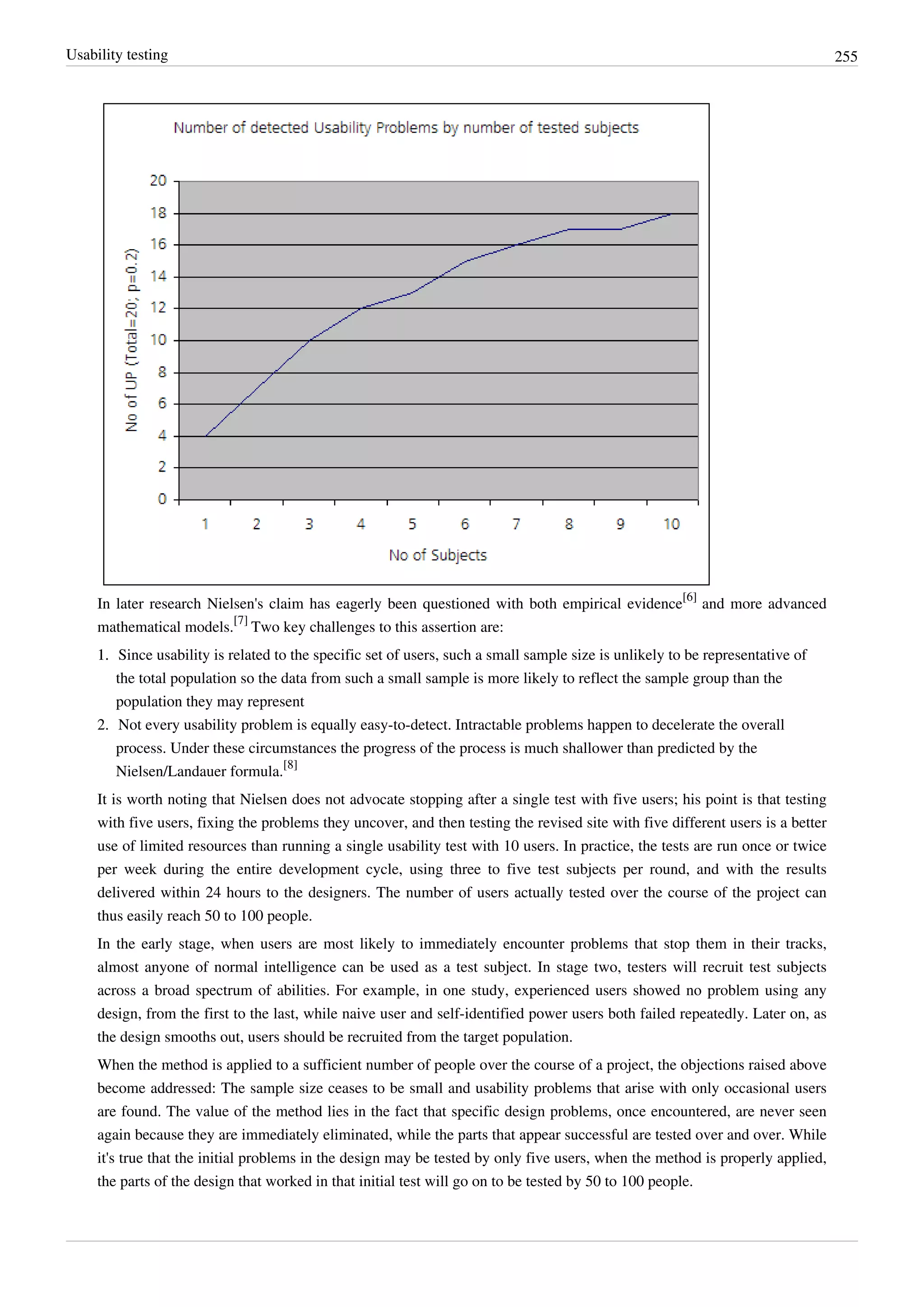 Usability testing 255
In later research Nielsen's claim has eagerly been questioned with both empirical evidence
[6]
and more advanced
mathematical models.
[7]
Two key challenges to this assertion are:
1.1. Since usability is related to the specific set of users, such a small sample size is unlikely to be representative of
the total population so the data from such a small sample is more likely to reflect the sample group than the
population they may represent
2. Not every usability problem is equally easy-to-detect. Intractable problems happen to decelerate the overall
process. Under these circumstances the progress of the process is much shallower than predicted by the
Nielsen/Landauer formula.
[8]
It is worth noting that Nielsen does not advocate stopping after a single test with five users; his point is that testing
with five users, fixing the problems they uncover, and then testing the revised site with five different users is a better
use of limited resources than running a single usability test with 10 users. In practice, the tests are run once or twice
per week during the entire development cycle, using three to five test subjects per round, and with the results
delivered within 24 hours to the designers. The number of users actually tested over the course of the project can
thus easily reach 50 to 100 people.
In the early stage, when users are most likely to immediately encounter problems that stop them in their tracks,
almost anyone of normal intelligence can be used as a test subject. In stage two, testers will recruit test subjects
across a broad spectrum of abilities. For example, in one study, experienced users showed no problem using any
design, from the first to the last, while naive user and self-identified power users both failed repeatedly. Later on, as
the design smooths out, users should be recruited from the target population.
When the method is applied to a sufficient number of people over the course of a project, the objections raised above
become addressed: The sample size ceases to be small and usability problems that arise with only occasional users
are found. The value of the method lies in the fact that specific design problems, once encountered, are never seen
again because they are immediately eliminated, while the parts that appear successful are tested over and over. While
it's true that the initial problems in the design may be tested by only five users, when the method is properly applied,
the parts of the design that worked in that initial test will go on to be tested by 50 to 100 people.
 