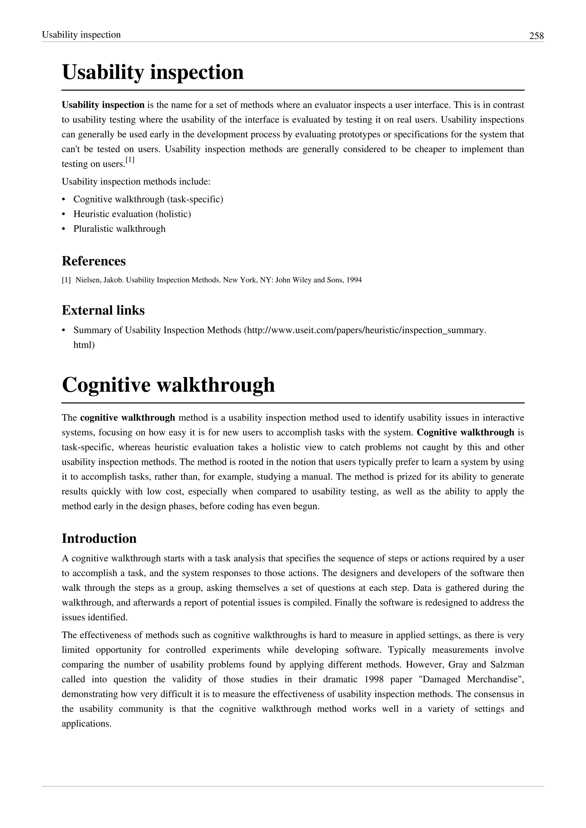 Usability inspection 258
Usability inspection
Usability inspection is the name for a set of methods where an evaluator inspects a user interface. This is in contrast
to usability testing where the usability of the interface is evaluated by testing it on real users. Usability inspections
can generally be used early in the development process by evaluating prototypes or specifications for the system that
can't be tested on users. Usability inspection methods are generally considered to be cheaper to implement than
testing on users.
[1]
Usability inspection methods include:
• Cognitive walkthrough (task-specific)
• Heuristic evaluation (holistic)
•• Pluralistic walkthrough
References
[1][1] Nielsen, Jakob. Usability Inspection Methods. New York, NY: John Wiley and Sons, 1994
External links
• Summary of Usability Inspection Methods (http://www.useit.com/papers/heuristic/inspection_summary.
html)
Cognitive walkthrough
The cognitive walkthrough method is a usability inspection method used to identify usability issues in interactive
systems, focusing on how easy it is for new users to accomplish tasks with the system. Cognitive walkthrough is
task-specific, whereas heuristic evaluation takes a holistic view to catch problems not caught by this and other
usability inspection methods. The method is rooted in the notion that users typically prefer to learn a system by using
it to accomplish tasks, rather than, for example, studying a manual. The method is prized for its ability to generate
results quickly with low cost, especially when compared to usability testing, as well as the ability to apply the
method early in the design phases, before coding has even begun.
Introduction
A cognitive walkthrough starts with a task analysis that specifies the sequence of steps or actions required by a user
to accomplish a task, and the system responses to those actions. The designers and developers of the software then
walk through the steps as a group, asking themselves a set of questions at each step. Data is gathered during the
walkthrough, and afterwards a report of potential issues is compiled. Finally the software is redesigned to address the
issues identified.
The effectiveness of methods such as cognitive walkthroughs is hard to measure in applied settings, as there is very
limited opportunity for controlled experiments while developing software. Typically measurements involve
comparing the number of usability problems found by applying different methods. However, Gray and Salzman
called into question the validity of those studies in their dramatic 1998 paper "Damaged Merchandise",
demonstrating how very difficult it is to measure the effectiveness of usability inspection methods. The consensus in
the usability community is that the cognitive walkthrough method works well in a variety of settings and
applications.
 